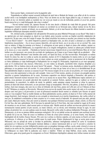 *
Între aceste fapte, cronicarul scria în paginile sale:
Neputându-se odihni numai această ticăloasă de ţară într-o fărâmă de linişte s-au aflat că de la venirea
acelui striin s-au înstăpânit nedreptatea şi frica. Nice un domn nu au dus legea până la cap, ei numai ce s-au
lăudat că nu vor dormire până ce rumânii nu vor avea pe masă ce era de trebuinţă, pentru ei şi-ai lor, pentru
bună starea lor şi o viaţă bielşugată, dar cine-i credea?
– Nu-mi trebue nemic alt, spunea fiecare în de sine decât o fărâmă de viaţă fără de groază. Ori pren
delungarea vreamii rumânii învăţaseră că numai cu cuvântul nu se fericeşte ţara, măcar numai să nu fie de-a
pururea cu ghiaţă in inemă, să trăeşti, nu ca animalul, hăituit, şi să te mai bucuri de sfânta lumină a soarelui ce
nepăsător străluceşte deasupra noastră a tuturor.
Or, striinul acela, scoţându-l de sub puterile Divanului pe prea Măritul Princepe ce-au făcut? Mai întâi i-
au speriat pre cei mai curagioşi şi, dacă nu i-au îndoit, pren iscusite cuvinte au împlut urechile stăpânului de
mozavirii. Şi pre care voia să-l surpe îl surpa. De sfatul urechilor lui numa ce asculta, pre nimeni nu mai întreba
– Ce-au făcut Cutare? – Au cârtit împotriva puterii şi înţelepţiei tale, au dzis că ţara o căzneşti şi o jăfui întru
împlinirea mucarelului – Au ei nu-şi cunosc datoriile, cât sunt de boeri, au ei nu ştiu ce mi se cuvine? Şi, cum
iute se mânia, îi băga în temniţe şi-n butuci, îi schingiuia să mai spuie şi după ce ţinea sfat subţire, numai cu
câţiva, cu Aga Matei Bălăceanu, cu exaporitul său şi cu slugile strângătoare, numai ce aduna pre ceilalţi boiari
şi le zicea cu o voce smerită: – Făcându-se lucruri necuvioase împotrivă-mi şi nevoind Domnia Mea să vă mai
turbur cu cele necazuri, am crezut de cuviinţă să-i pedepsesc pe Cutare şi pe Cutare după cât au păcătuit. – Dar
ce au spus, înălţate Doamne? mai întreba câte unul, ori lipsit de frică, ori din nevinovăţie. Princepele se mânia
foarte în sinea lui, dar n-o arăta şi acela era pierdut, numai că El îi răspundea în marea mila sa că s-au legat
nevolnicii pentru cusururi la haraci, ceea ce mare zulum au creat scumpilor vecini şi protectori de la Stambul,
ce întru sănătatea şi viaţa îndelungată a Padişahului lor se roagă El, Princepele, împreună cu cei mai apropiaţi,
cum ar fi credinciosul său messer, Ottaviano, ce este mâna sa dreaptă, neclintită întru slujirea dreptăţii şi-a
adevărului. Ori se îndoia cineva de acest lucru? Să spună. – Nuuu! se temeau aceia, ducându-şi mâna la gurile
pătimaşe ce nu puteau rosti alt cuvânt. Ce erau nebuni ori duşi de pe lume să se lase şi ei desrădăcinaţi de pe
faţa pământului după ce auzeau ce auzeau în jur? Nu trecea noapte să nu se ştie că un prietin, ori vreun apropiat
fusese scos den aşternuturi şi dus pre sub cumpăt. Asta n-ar fi fost nemic, pentru că oricare era pregătit pentru
mazilire şi pentru îndepărtarea de la curte. Scurtarea capetelor era dulcea răsplată a Domnilor, dar pentru ei
până atunci fuseseră numai necazuri mici. Ori ce se auzea nu se auzea bine. Aga Bălăceanu rupea oamenii şi-i
căznea, avea porunci să scoată adevărul din neadevăr şi oameni ficleni, spuitori la agie şi vadnici se iviseră
pretutindeni, în cancelarii, în odăile de taină, în spătării, unde aşteptau ospeţe luminate şi chiar în aşternut,
pentru că dacă dai drum minciunii, ea are picioare lungi şi neaşteptate. Din trei, doi pârau, şi dacă ar fi pârât ce
trebue, încă mai mergea, dar care nu se silea să înfunde cât mai bine, putea să-l afle pre cel ce-l bănuia că face
la fel? Minţeau şi soaţele şi ibovnicele. Messerul avea nevoe de număr întru acele munci ale sale ce le scornise,
despre care mai gios o să povestim şi cum să plinească numărul decât numai ce silindu-l pre fiecare să spuie
ceea ce visa noaptea? Încă şi multă răutate au făcut pământului acesta, pentru că dacă ar fi fost vorba numai de
snaga boerimii, încă mergea, întrucât ea era coruptă şi mincinoasă şi-şi merita împuţinarea, dar zurba coborî şi
mai jos. În mădularii comitetelor şi între creştini se ivi o mare zarvă şi îndoială. Se spuseră unii pre alţii, părinţi
pre copii, băeţi pre mame, fiice pre surori şi amarnic mai pedepsi Domnul acest popor, drept, cinstit, cu frica lui
Cel de Sus, dar iute spăimântat. Să fi fost pus la opreală încă ar fi fost bine, dar mai curând te rugai să fii atent
de moartea ce era să mori, când auzeai pren ce treceau alţii. Multă sumă de suflete nevinovate pieriră în munci
nemaiauzite numai pentru că pre ascuns, cu mare silnicie, ori cu râvnă, unii trimeteau răvaşe la agie, în care
arătau că prietinii lor, cu care şedeau seara la masă, făcuseră vorbe urâte la adresa înălţatului Princepe, să-l ţină
Dumnezeu, şi că nu se puteau răbda asemenea nelegiuiri. Ori şi cei pârâţi scriau de spaimă cam aceleaşi lucruri
în pârile lor şi nu rar, frate de cruce se întâlnea cu frate de cruce pren temniţe, şi se urau foarte, mai departe,
înţelegând cât de ticălos fusese fiecare. Pre care nu-i certau cu tăierea capului, ori asta numa cu boerii cei mari
se petrecea, îi silnicea şi se făcuse scârbă mare în toată ţeara. Puţini rămăseseră în lege şi aceia pren noroc.
Messerul, om cu ştiinţă de carte şi învăţat în politichie, adunase intelighenţia strânsă în curte la Academia
grecească şi îi lămurise că Princepele luminat dăduse o cărare luminoasă ţării şi s-ar fi cuvenit a cinstire în
odele lor şi-n aprinse cuvinte înfăptuirile pentru care se pregătea întreaga suflare, acolo unde viitorul ei avea să
răsară ca un astru de foc, înaintea lumii întregi arătând că şi un popor ce se credea că e de nemic va fi în stare să
se înfăţoşeze cu mare fală la judecata cea mare a naţiilor. Trăim un timp bărbat, zicea acela, messerul
Ottaviano, gata să-şi pună gura în comparare cu Ercul. Mulţimea înţelepţilor adunaţi aice trebue numai să cânte
 