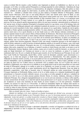 cazna şi avântul fără de moarte a celor truditori care împreună cu ţăranii cei îndărătnici ce, dacă nu vor să
priceapă, vor fi siliţi, vor aridica gloria Princepelui şi a întregii populaţii la culmi nebănuite. Adunătura de slugi
de cuvânt şi făcători de versuri carcinice şi omerocentrice, de epigrame eroelegiace, bătu den palme cu mare
bucurie, arătând că atâta aştepta de când lumea, că pentru asta fuseseră zămisliţi din pântecele născător al
mamelor lor. – Salutăm şi sărutăm întru Cristos pe prea iubitul şi învăţatul sfătuitor al Princepelui, iubitul
nostru messer Ottaviano, dzise tare cu acel prilej Macarie Cuful, mai marele peste ceata de lătrăi, ce mai
slujiseră la toate curţile şi staseră la toate mesele, făcuţi parcă numai pentru aşa ceva. Să ne curăţim deci de
nedreptate, adăugă, să făgăduim şi să luăm hotărâre în faţa cinstitului lemn, ce e crucea, ca să sprijinim toate
aceste înţelepte măsuri. Că dacă, încheie el, cu o pildă de o spunea mereu la orice prilej şi masă, fie că se
potrivea, fie că nu, plouă în aprilie doauosprezece dzile şi în mai una şi termină, valorează puiul cu cerboaică cu
tot! mai pe scurt, că dacă se gândise Princepele la începutul anului la o aşa istorie, avea să fie bielşug, întru cât
acela, messerul le şi înfăţoşase planşele sale, arătându-le palatele de mermer ce se vor arăta în apele Dâmboviţei
pătrunse de izvorul nesecătuit al altor râuri, umplând, cum spunea el cu o gură dulce, Capitala de rod al apelor,
crescându şi fiindu oglinda nemaipomenitelor edificii. Fu mare afanisire şi direguitor-ul afacerilor Princepelui
aşternu masă mare şi le-o aşeză dinainte ca să mai laude aceia cu vorbe duioase măreaţa construcţie ce i se
puneau capetele taman în acele ceasuri sfinte şi binecuvântate de Dumnezeu. Mai dzicea messerul că Princepele
tare i-ar mai fi venit bine în urechi şi unele cântece adresate înţelepciunei sale şi că dacă, nu că-i învaţă el, l-ar
numi fiecare corifeu al ştiinţelor, ceea ce şi era întru cât nu dormise pren biblioteci, la Italia şi la Stambul, pe
unde rătăcise, tare s-ar mai bucura. Ai mai fi aşa un cuvent ce tare l-ar mai încălzi: Părinte al luminii şi-al
naţiunii, grăitor întru fericirea poporului. Macarie Cuful, mai marele Academiei greceşti ce de mult aştepta un
astfel de prilej, mărturisi cu ochii în lacrimi că demult gândeşte astfeliu şi că soarele lui lumesc, cum o ştie toată
lumea şi poate s-o dovedească, Princepele său este, şi o va dovedi printr-o muncă neostenită. Se băură multe
pahare, deşi acela, exaporitul, nu se îndemna, ci numai îi asculta şi veniră fiecare, pre rând, ca să arate ce are în
suflet. Dumnealui Antonie Spadone, înalt şi pletos, numa curi şi veselie la astfel de întruniri, se strecură ca un
şarpe pe lângă demnitarii ce-l însoţeau pe messer şi zise cu vocea lui tunătoare, ce putea fi şi moale şi
unduioasă când voia: De azi s-a împlut de bucurie gura noastră, să ni-l ţie Dumnezeu pe Princepe că este unic!
Nice Lazăr Scriba de Trapezunda, dascăl fălos, scriitor secret de denunţuri, puţindu-i gura mincinoasă ca o
lagumie, nu se lăsă mai pregios şi lăudă foarte mintea puternică a Domnitorului: Noi atâta aşteptăm, să
înfăţoşăm în săracele noastre cuvente, ce nu aveau până azi nice un acoperământ, marile sale gânduri ce nu s-au
născutu întâmplător, cum nu întâmplător stă Dumnezeu sus, pe tronul ceresc. Marcu Cipriu, grămătic ce avea
un spate de parcă tot l-ar fi bătut cineva cu picioarele zioa şi noaptea acolo, de l-ar fi gonit din urmă cu
huiduieli şi înghionteli, nu se lăsa nice el şi uitându-se ca un gudel ţinut la uşă în ochii messerului ce-l ştia omul
de taină al Princepelui, adaogă că va studia cu grije tot ce foglietele vor scoate la iveală, ca nu cumva vreo
greşeală ori vreo căznită laudă să se arate luminoaselor priviri ale Magnificului Domnitor. Erau toţi târâţi la
picioarele exaporitului, vinul băut şi bucatele alese le ridicaseră mintea pe culmi nemaivăzute. Gheorghi
Crisogon împreună cu Neftiotache Buhuş ziseră că lor le şi îmbla mintea ca o mlaştină însănătoşită de apele
primenitoare ce fuseseră cuvintele iubitului messer, că au aripe şi că abia aşteaptă să cadă pe o scândură de
masă să se uite în sus şi să cânte precum pasărea fericită Alcion, în cinstea, sănătatea, dulceaţa şi iubirea
înălţatului Princepe. Era o dragoste suprapământească ce se ivea în acel ceas minunat, se ridicau vorbe superbe,
cu trene nemaivăzute de laude, ca şi când într-adevăr muza poeticească s-ar fi aşezat cu totul în acele încăperi
ale Academiei ce acum erau luminate de mari feştile că sosise noaptea şi ei tot mai petreceau. Trandafil
Lambru, de scrisese în viaţa lui şi o Christoithie, se ridică pe neaşteptate împins de vederea altor bucate ce
soseau pe tăvi falnice şi mărturisi că a auzit în chiar acel moment trompetele sfinte ale prea fericitului Patmianu
ce trăise la Athos în mare sfiiciune, inspiratorul său care-i dictase această odă ce ruga a fi iute scrisă pre ceva şi
înaintată Domnitorului până la culcare:
Oda cea dentâi, glas doi, irmos: Valul cel învăluit al mărei...
Adunări de înţelepţi şi de ritori eminenţi cu dreptul încununaţi pre divinul erou, precum şi victoria
poporului pios pre marele înţelept şi pre Princepele Daciei, pe care l-a încoronat puterea cea tare a dreptei
stăpânului. Acum într-adevăr s-a arătat locuitorilor ortodoxi ai Daciei timpul vârtoşiei, pierind descurajarea
cea rea, toţi se bucură cu plăcere nemărginită, căci rosa cea dorită a înţelepţilor stăpâneşte preste Vlahi.
Împărate al Împăraţilor, Fiule al lui Dumnezeu şi Cuvinte, dă învingeri strălucitului, păzeşte-l pururea
în favoare mai pre sus de cei ce l-ar supăra, cel ce este fericirea săracilor şi persecutorul nelegiuiţilor, că a
venit să ne mântuiască de necazuri...
Macarie Cuful simţind că începe o adevărată olimpiadă a versului cel linguşitor se aridică de la loc şi
stăpânindu-şi lacrimile ce iute îi curgeau de-a lungul obrazului, cu orice prilej, se avântă orbeşte în lupta
poeticească.
 