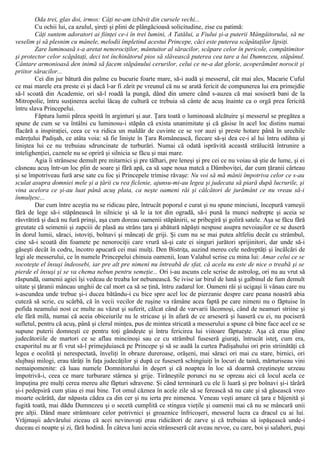 Oda trei, glas doi, irmos: Câţi ne-am izbăvit din cursele vechi...
Cu ochii lui, ca azulul, şireţi şi plini de plângăcioasă solicitudine, zise cu patimă:
Câţi suntem adoratori ai fiinţei ce-i în trei lumini, A Tatălui, a Fiului şi-a puterii Mângâitorului, să ne
veselim şi să plesnim cu mânele, melodii împletind acestui Princepe, căci este puterea scăpătaţilor lipsiţi.
Zare luminoasă s-a aretat nenorociţilor, mântuitor al săracilor, scăpare celor în pericole, compătimitor
şi protector celor scăpătaţi, deci tot închinătorul pios să slăvească puterea cea tare a lui Dumnezeu, stăpânul.
Cântare armonioasă den inimă să facem stăpânului cerurilor, celui ce ne-a dat glorie, acoperământ norocit şi
priitor săracilor...
Cei din jur bătură din palme cu bucurie foarte mare, să-i audă şi messerul, cât mai ales, Macarie Cuful
ce mai marele era preste ei şi dacă l-ar fi zărit pe vreunul că nu se arată fericit de compunerea lui era primejdie
să-l scoată din Academie, ori să-l roadă la pungă, dând din umere când s-auzea că mai sosiseră bani de la
Mitropolie, întru susţinerea acelui lăcaş de cultură ce trebuia să cânte de acuş înainte ca o orgă prea fericită
întru slava Princepelui.
Făptura lumii părea spoită în arginturi şi aur. Ţara toată o luminoasă alcătuire şi messerul se pregătea a
spune de cum se va întâlni cu luminosu-i stăpân că exista unanimitate şi că găsise în acel loc distins numai
flacără a inspiraţiei, ceea ce va ridica un maldăr de cuvinte ce se vor auzi şi preste hotare până în urechile
măreţului Padişah, ce atâta voia: să fie linişte în Ţara Românească, fiecare să-şi dea ce-i al lui întru odihna şi
liniştea lui ce nu trebuiau sdruncinate de turburări. Numai că odată isprăvită această strălucită întrunire a
intelighenţiei, caznele nu se opriră şi silnicia se făcu şi mai mare.
Agia îi strânsese demult pre mitarnici şi pre tâlhari, pre leneşi şi pre cei ce nu voiau să ştie de lume, şi ei
căsneau acuş într-un loc plin de soare şi fără apă, ca să sape noua matcă a Dâmboviţei, dar cum ţăranii cârteau
şi se împotriveau fură arse sate cu foc şi Princepele trimise răvaşe: Nu voi să mă mânii împotriva celor ce s-au
sculat asupra domniei mele şi a ţării cu rea ficlenie, ajunsu-mi-au legea şi judecata să piară după lucrurile, şi
vina acelora ce şi-au luat până acuş plata, ca neşte oameni răi şi călcători de jurământ ce nu vreau să-i
înmulţesc...
Dar cum între aceştia nu se ridicau pâre, întrucât poporul e curat şi nu spune minciuni, începură vameşii
fără de lege să-i stăpânească în silnicie şi să le ia tot din ogradă, să-i pună la munci nedrepte şi aceia se
răsvrătiră şi dacă nu fură prinşi, aşa cum doreau oamenii stăpânirii, se pribegiră şi goliră satele. Aşa se făcu fără
greutate că seimenii şi zapciii de plasă au strâns ţara şi abătură năpăşti nespuse asupra nevoiaşilor ce se duseră
în dorul lumii, săraci, istoviţi, bolnavi şi mâncaţi de griji. Şi cum nu se mai putea altfeliu decât cu strâmbul,
cine să-i scoată din foamete pe nenorociţii care vrură să-şi cate ei singuri jurători sprijinitori, dar unde să-i
găseşti decât în codru, încotro apucară cei mai mulţi. Den Bistriţa, auzind mereu cele nedreptăţi şi încălcări de
legi ale messerului, ce în numele Princepelui chinuia oamenii, Ioan Valahul scrise cu mina lui: Amar celui ce se
socoteşte el însuşi îndeosebi, iar pre alt pre nimeni nu întreabă de sfat, că acela nu este de nice o treabă şi se
pierde el însuşi şi se va chema nebun pentru semeţie... Ori i-au ascuns cele scrise de astrolog, ori nu au vrut să
răspundă, oamenii agiei îşi vedeau de treaba lor nebunească. Se ivise iar birul de lună şi galbinul de fum demult
uitate şi ţăranii mâncau unghii de cal mort ca să se ţină, întru zadarul lor. Oameni răi şi ucigaşi îi vânau care nu
s-ascundea unde trebue şi-i ducea bătându-i cu bice spre acel loc de pierzanie despre care peana noastră abia
cuteză să scrie, cu scârbă, că în vecii vecilor de ruşine va rămâne acea faptă pe care nimeni nu o făptuise în
pofida neamului nost ce multe au văzut şi suferit, călcat când de varvarii lăcomoşi, când de neamuri striine şi
ele fără milă, numai că aceia obiceiurile nu le stricase şi în afară de ce arseseră şi luaseră cu ei, nu pociseră
sufletul, pentru că acuş, până şi clerul minţea, pus de mintea stricată a messerului a spune că bine face acel ce se
supune puterii domneşti ce pentru toţi gândeşte şi întru fericirea lui viitoare făptueşte. Aşa că erau pline
judecătoriile de martori ce se aflau mincinoşi sau ce cu strâmbul fuseseră giuraţi, întrucât isteţ, cum era,
exaporitul nu ar fi vrut să-l primejduiască pe Princepe şi să se audă la curtea Padişahului ori prin striinătăţi că
legea e ocolită şi nerespectată, înveliţi în obraze dureroase, orăşeni, mai săraci ori mai cu stare, birnici, ori
slujbaşi milogi, erau târâţi în faţa judecăţilor şi după ce fuseseră schingiuiţi în locuri de taină, mărturiseau vini
nemaipomenite: că luau numele Domnitorului în deşert şi că noaptea în loc să doarmă creştineşte urzeau
împotrivă-i, ceea ce mare turburare stârnea şi grije. Tirăneştile porunci nu se opreau aici că locul acela ce
împuţina pre mulţi cerea mereu alte făpturi sdravene. Şi când terminară cu ele îi luară şi pre bolnavi şi-i târâră
şi-i pedepsiră cum ştiau ei mai bine. Tot omul căznea în acele zile să se ferească să nu cate şi să găsească vreo
moarte ocărâtă, dar năpasta cădea ca din cer şi nu ierta pre nimenea. Veneau veşti amare că ţara e băjenită şi
fugită toată, mai dădu Dumnezeu şi o secetă cumplită ce stingea vieţile şi oamenii mai că nu se mâncară unii
pre alţii. Dând mare strâmtoare celor potrivnici şi groaznice înfricoşeri, messerul lucra ca dracul cu ai lui.
Vrăjmaşii adevărului ziceau că acei nevinovaţi erau ridicători de zarve şi că trebuiau să ispăşească unde-i
duceau ei noapte şi zi, fără hodină. În câteva luni aceia strânseseră cât aveau nevoe, cu care, boi şi salahori, puşi
 