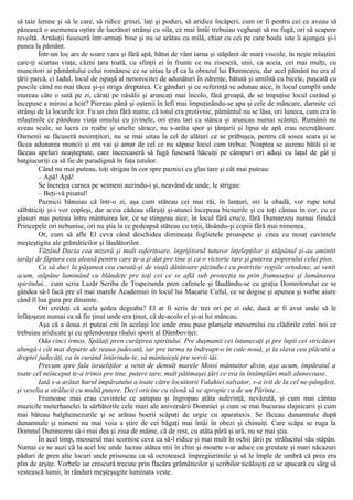 să taie lemne şi să le care, să ridice grinzi, laţi şi poduri, să aridice încăperi, cum or fi pentru cei ce aveau să
păzească o asemenea oştire de lucrători strânşi cu sila, ce mai întâi trebuiau vegheaţi să nu fugă, ori să scapere
revoltă. Arnăuţii fuseseră într-armaţi bine şi nu se arătau cu milă, chiar cu cei pe care boala iute îi ajungea şi-i
punea la pământ.
Într-un loc ars de soare vara şi fără apă, bătut de vânt iarna şi stăpânit de mari viscole, în neşte mlaştini
care-ţi scurtau viaţa, căzni ţara toată, cu sfinţii ei în frunte ce nu ziseseră, unii, ca aceia, cei mai mulţi, cu
muncitori ai pământului celui românesc ce se uitau la el ca la obrazul lui Dumnezeu, dar acel pământ nu era al
ţării parcă, ci Iadul, locul de ispaşă al nenorocitei de adunături în zdrenţe, bătută şi umilită cu bicele, puşcată cu
puscile când nu mai tăcea şi-şi striga dreptatea. Ce gânduri şi ce suferinţă se adunau aice, în locul cumplit unde
mureau câte o sută pe zi, căraţi pe năsălii şi aruncaţi mai încolo, fără groapă, de se împuţise locul curând şi
începuse a mirosi a hoit? Piereau până şi oştenii în lefi mai împuţinându-se apa şi cele de mâncare, darmite cei
strânşi de la locurile lor. Fu un chin fără nume, că totul era protivnic, pământul nu se lăsa, ori luneca, cum era în
mlaştinile ce pândeau viaţa omului cu jivinele, ori erau tari ca stânca şi aruncau numai scântei. Rumânii nu
aveau scule, se lucra cu roabe şi unelte sărace, nu s-arăta spor şi ţânţarii şi lipsa de apă erau necruţătoare.
Oamenii se făcuseră nesimţitori, nu se mai uitau la cel de alături ce se prăbuşea, pentru că sosea seara şi se
făcea adunarea muncii şi era vai şi amar de cel ce nu săpase locul cum trebue. Noaptea se auzeau bătăi şi se
făceau apeluri neaşteptate, care încercaseră să fugă fuseseră hăcuiţi pe câmpuri ori aduşi cu laţul de gât şi
batgiucuriţi ca să fie de paradigmă în faţa tutulor.
Când nu mai puteau, toţi strigau în cor spre paznici cu glas tare şi cât mai puteau:
– Apă! Apă!
Se încreţea carnea pe seimeni auzindu-i şi, neavând de unde, le strigau:
– Beţi-vă pisatul!
Paznicii bănuiau că într-o zi, aşa cum stăteau cei mai răi, în lanţuri, ori la obadă, vor rupe totul
sălbăticiţi şi-i vor copleşi, dar aceia cădeau sfârşiţi şi-atunci începeau biciuirile şi cu toţi cântau în cor, cu ce
glasuri mai puteau întru mântuirea lor, ce se stingeau aice, în locul fără cruce, fără Dumnezeu numai fiindcă
Princepele ori nebunise, ori nu ştia la ce pedeapsă stăteau cu toţii, lăsându-şi copiii fără mai nimenea.
Or, cum să afle El ceva când deschidea dimineaţa foglietele proaspete şi citea cu nesaţ cuvintele
meşteştigite ale grămăticilor şi lăudătorilor.
Văzând Dacia cea mizeră şi mult suferitoare, îngrijitorul tuturor înţelepţilor şi stăpânul şi-au amintit
iarăşi de făptura cea aleasă pentru care te-a şi dat pre tine şi ca o victorie tare şi puterea poporului celui pios.
Ca să duci la păşunea cea curată-şi de viaţă dătătoare păzindu-i cu potrivite regiile ortodoxe, ai venit
acum, stăpâne luminând cu blândeţe pre toţi cei ce se află sub protecţia ta prin frumuseţea şi lumânarea
spiritului... cum scria Lazăr Scriba de Trapezunda pren cafenele şi lăudându-se cu graţia Domnitorului ce se
gândea să-l facă pre el mai marele Academiei în locul lui Macarie Cuful, ce se dogise şi apunea şi vorbe aiure
când îl lua gura pre dinainte.
Ori credeţi că acela şedea degeaba? El ar fi scris de trei ori pe zi ode, dacă ar fi avut unde să le
înfăţoşeze numai ca să fie ţinut unde era ţinut, că de-acolo el şi-ai lui mâncau.
Aşa că a doua zi puteai citi în acelaşi loc unde erau puse planşele messerului cu clădirile celei noi ce
trebuiau aridicate şi cu splendoarea râului sporit al Dâmboviţei:
Oda cinci irmos, Spălaţi pren curăţirea spiritului. Pre duşmanii cei întunecaţi şi pre lupii cei stricători
alungă-i cât mai departe de reaua judecată, iar pre turma ta îndreapt-o în cale nouă, şi la slava cea plăcută a
dreptei judecăţi, ca în curând întărindu-te, să mântuieşti pre servii tăi.
Precum spre fala israeliţilor a venit de demult marele Moisi mântuitor divin, aşa acum, împăratul a
toate cel neînceput te-a trimis pre tine, putere tare, mult pătimaşei ţări ce era in întâmplări mult alunecoase.
Iată s-a arătat harul împăratului a toate către locuitorii Valahiei salvator, s-a ivit de la cel ne-pângărit,
şi veselia a strălucit cu multă putere. Deci oricine cu râvnă să se apropie ca de un Părinte...
Frumoase mai erau cuvintele ce astupau şi îngropau atâta suferinţă, nevăzută, şi cum mai cântau
muzicile meterhanelei la sărbătorile cele mari ale aniversării Domniei şi cum se mai bucurau slujnicarii şi cum
mai băteau balghemezurile şi se arătau boerii scăpaţi de urgie cu aparataxis. Se făceau dunamnale după
dunamnale şi nimeni nu mai voia a ştire de cei băgaţi mai întâi în obezi şi chinuiţi. Care scăpa se ruga la
Domnul Dumnezeu să-i mai dea şi ziua de mâine, că de rest, cu atâta pâră şi ură, nu se mai ştia.
În acel timp, messerul mai scornise ceva ca să-l ridice şi mai mult în ochii ţării pe strălucitul său stăpân.
Numai ce se auzi că la acel loc unde lucrau atâtea mii în chin şi moarte s-ar aduce cu greutate şi mari năcazuri
păduri de pren alte locuri unde prisoseau ca să ocrotească împregiurimile şi să le împle de umbră că prea era
plin de arşiţe. Vorbele iar crescură trecute prin flacăra grămăticilor şi scribilor ticăloşiţi ce se apucară cu sârg să
vestească lumii, în rânduri meşteşugite luminata veste.
 
