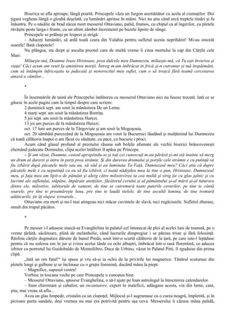 Biserica se afla aproape, lângă poartă. Princepele văzu un furgon asemănător cu acela al ciumaţilor. Doi
ţigani vegheau lângă o gloabă deşelată, cu lumânări aprinse în mâini. Nici nu ştiu când urcă treptele tindei şi fu
înăuntru. Pe o năsălie de brad zăcea mort messerul Ottaviano, palid, frumos, cu chipul ca al îngerilor, cu pletele
răvăşite peste larga-i frunte, cu un ultim zâmbet încremenit pe buzele lipsite de sânge.
Princepele se prăbuşi pe lespezi şi strigă:
– Aduceţi lumânări, să ardă toată ceara din Valahia pentru sufletul acesta neprihănit! Mi-au omorât
soarele! Bată clopotele!
Nu plângea, sta drept şi asculta preotul care de multă vreme îi citea mortului la cap din Cărţile cele
Mari:
Milueşte-mă, Doamne Isuse Hristoase, prea dulcele meu Dumnezeu, milueşte-mă, că Tu eşti învierea şi
viaţa! Căci acum am venit la amintirea morţii. Întreg m-am îmbrăcat in frică şi-n cutremur şi mă înspăimânt,
cum să întâmpin înfricoşata ta judecată şi nenorocitul meu suflet, cum o să treacă fără teamă cercetarea
amară a vămilor...
*
În însemnările de taină ale Princepelui întâlnirea cu messerul Ottaviano nici nu fusese trecută. Iată ce se
găsesc în acele pagini cam la timpul despre care scriem:
2 duminică sept. am sosit la mânăstirea De un Lemn.
4 marţi sept. am sosit la mânăstirea Bistriţa.
5 joi sept. am sosit la mânăstirea Hurezi.
13 joi am purces de la mânăstirea Hurezi.
oct. 17 luni am purces de la Târgovişte şi am sosit la Mogoşoaia.
oct. 20 sâmbătă purcezând de la Mogoşoaia am venit la Bucuresci lăudând şi mulţămind lui Dumnezeu
că toată călătoria înapoi o am făcut cu sănătate, cu pace, cu bucurie i proci.
Acum când glasul profund al preotului răsuna sub bolţile afumate ale vechii biserici brâncoveneşti
chemând judecata Domnului, clipa acelei întâlniri îl apăsa pe Princepe.
– Şi am văzut, Doamne, ceasul apropiindu-se şi toţi cei cunoscuţi m-au părăsit şi-mi stă înainte să merg
un drum al durerii şi intru în porţi prea strâmte. Şi din durerea drumului şi porţile cele strâmte e cu putinţă să
fiu izbăvit după păcatele mele sau nu, să văd şi eu luminata Ta Faţă, Dumnezeul meu? Căci ştiu că dupre
păcatele mele e cu neputinţă ca eu să fiu izbăvit, ci toată nădejdea mea la tine o pun, Hristoase, Dumnezeul
meu, şi faţa mea am lipit-o de pământ şi alerg către milostivirea ta cea multă şi strig ţie cu glas jalnic şi cu
lacrimi ale sufletului, stăpâne, împărate atotţiitor, făcătorul cerului şi al pământului şi-al mării şi-al tuturora
dintre ele, milostive, iubitorule de oameni, de tine se cutremură toate puterile cerurilor, pe tine te cântă
soarele, pre tine te preamăreşte luna, pre tine te laudă stelele, de tine ascultă lumina, de tine tremură
adâncurile, ţie îţi slujesc izvoarele...
Ottaviano era mort şi nu-l mai atingeau nici măcar cuvintele de slavă, nici rugăciunile. Sufletul zburase,
smult din trupul păcătos.
*
Pe messer i-l adusese maică-sa Evanghelina în palatul cel întunecat de ploi al acelei luni de toamnă, pe o
vreme ţârâită, sâcâitoare, plină de melanholie, când lucrurile dimpregiur i se păreau triste şi fără folosinţă.
Răsfoia cărţile dogmatice dăruite de banul Preda, sosit într-o scurtă călătorie de la ţară, pe care iute-l lepădase
pentru că nu suferea om în jur şi ivirea acelui tânăr cu ochi albaştri, îmbrăcat într-o rasă florentină, ce aducea
izbitor cu portretul lui Guidobaldo de Montefeltro, Duce de Urbino, văzut în Palatul Pitti, îl zguduise din prima
clipă.
„Iată un om fatal!" îşi spuse şi vru să-şi ia ochii de la privirile lui magnetice. Tânărul scuturase din
pletele lungi şi galbene şi se înclinase cu o graţie feminină, ducând mâna la piept:
– Magnifice, supusul vostru!
Vorbise in toscana veche pe care Princepele o cunoştea bine.
– Messerul Ottaviano, spusese Evanghelina, o să-l ajute pe Ioan astrologul la întocmirea calendarelor.
– Sunt chiromant şi cabalist, un incantatore, expert în maleficii, adăugase acesta, vin din lume, caut,
ştiu, mai vreau să aflu...
Avea un glas limpede, cristalin ca un clopoţel. Mijlocul şi-l sugrumase cu o curea neagră, împletită, şi în
picioare purta sandale, deşi vremea nu mai era potrivită pentru aşa ceva. Messerului îi căzuse mâna palidă,
 