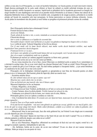 suflete şi mai ales în al Princepelui, se svoni că lucrările hidraulice vor înceta pentru că mult istoviseră visteria.
După durerea prelungită de la curte unde sfetnici şi boeri îşi arătară cu multă suferinţă tristeţea de care se
lăsaseră coprinşi, trebile începură a se aşezare. Isprăviseră şi grămăticii de la Academia grecească cu lungile lor
elegii funebre în care deplângeau universul că au pierdut steaua Orientului şi că lumea a rămas mai săracă de la
dispariţia bătrânului tiran ce băgase groaza în raialele sale, scurgându-le de snagă şi putere, jefuindu-le cu multă
ştiinţă, jaf însoţit de osanalele cele mai neruşinate, în forme paroxistice ce mereu trebuiau reînnoite. Acum,
Acela şedea în mormântul său din piatră şi noul Sultan se pregătea să primească primele semne de credinţă.
*
Deci Princepele răsfoia într-o dimineaţă Foletul:
Fruniol dzicea la luna a doua:
Aerul este blându.
Toată, plină de lacrimi o văz, o curte, temându-se sa moară unul den mai marii săi...
Chieravale dzicea:
într-o curte se sfătuescu a se lepăda de cuventul dat.
Noroadele despre răsărit sunt turburate şi cu puie rea gândescu împingerea înapoi silei ce le face.
La o vorbă de iarnă, Vulturul fulgerător al lui Zevsu dzicea:
Vor fi mai mulţi soli în lume decât olăcari, mai multe vorbe decât hotărâri trebilor, mai multe
împărăcheri între puternici decât dragoste.
Frumoasă lovire se va auzi...
Acel mare care gândia să soarbă toată lumea într-un ou proaspăt, vezi-l acum cum au rămas!
Auz că se naşte o prăpădenie unde nu se gândia.
Îl chemase pe messer şi-i arătase paginile acoperite cu litere mici, greceşti.
– Toate sunt scrise aici şi tu vrei să-l omor pe bătrân...
– Nu eu vreau moartea lui, el şi-o face, zisese Ottaviano cu zâmbetul acela ce putea fi şi o ameninţare şi
o dorinţă în acelaşi timp. De ce n-au venit când l-au chemat Domnul său? Unde se crede? Orice Princepe l-ar fi
legat cu o piatră de gât şi l-ar fi dat pe o apă. Nu răul trebue pedepsit ci începutul răului... şi pe urmă întrebase
cu candoarea lui de copil: Şi ce mai scrie acolo?
Princepele citi la întâmplare răsfoind paginile şi apropiindu-se mai bine de fereastră pentru că afară
ploua şi era o zi întunecată, fără lumină, plină de lapoviţă, dintr-un martie rece.
– Scrutinia stelelor dzice:
O, câte nebunii născu de un cap ce spune: aşa voi!
Moartea tae o ţară, dară cine va să ştie...
Cine au hiclenit pre mai marele său, tare îl doare capul.
Messerul împinsese în foc un buştean.
– Citeşte, Magnifice, că-mi place...
Iar îl batjocorea pe Ioan Valahul, prefăcându-se că"ştie ce scria acolo înainte de a fi auzit.
– Contra Tartana, dzice la şfertu dentâi: Trebile lumeşti iar pleacă la rău.
– Totdeauna ceva pleacă la rău în lume, nu-i nimic nou în asta, Mărite...
Princepele găsise ceva ce-i părea a semăna cu viata lor.
– Uite, Cercătorul de stele dzice: O corună care are lipsă de bani, munceşte în ce fel va scoate banii din
punga supuşilor...
S-aud în Taur şi-n Peşte multe turburări.
O să ştiţi lucruri negândite: veţi auzi cum găinele au zgâriat pe cocoşi, gârlele nu vor mai fi gârle, căci
în loc de apă va curge sânge într-însele. Multe ziduri fărâmate, cetăţile ca şi stelele vor cădea la pământ, căci
nu se aude nimic alt fără cât războiul.
– Mincinosul, bine le mai potriveşte, face din stele grăitorul lui, iar Foletul îi este slugă care te ameninţă
şi-ţi dă sfaturile pe care el le doreşte...
– Î1 urăşti, Ottaviano! Spune-mi mai bine ce fac banii tăi pe care de mult îi aştept? Nu cu ei trebuia să
ridicăm palatele şi edificiile despre care atâta mi-ai vorbit?
Messerul îl privise deschis.
– Ştii ce zice Paracelsus, Magnifice: alhimistul nu urmăreşte să facă nici aur nici argint; rostul lui e să
ajungă la esenţele supreme, îndreptându-le spre rău.
– Ah, farfalone, bufon am la curte, de ce-mi mai trebuiai? Ţi-am zis doar că aici numai minciuna
clădeşte. Stăm pe nisip şi eu am putut să visez.
 