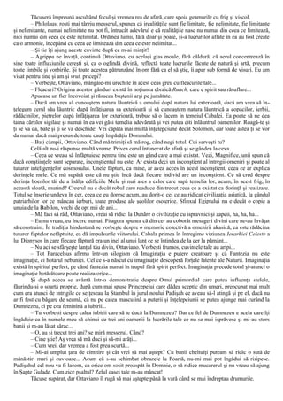 Tăcuseră împreună ascultând focul şi vremea rea de afară, care spoia geamurile cu frig şi viscol.
– Philolaus, rosti mai târziu messerul, spunea că irealităţile sunt fie limitate, fie nelimitate, fie limitante
şi nelimitante, numai nelimitate nu pot fi, întrucât adevărul e că realităţile nasc nu numai din ceea ce limitează,
nici numai din ceea ce este nelimitat. Ordinea lumii, fără doar şi poate, şi-a lucrurilor aflate în ea au fost create
ca o armonie, începând cu ceea ce limitează din ceea ce este nelimitat...
– Şi ţie îţi ajung aceste cuvinte după ce m-ai minţit?
– Agrippa ne învaţă, continuă Ottaviano, cu acelaşi glas moale, fără căldură, că aerul concentrează în
sine toate influxiunile cereşti şi, ca o oglindă divină, reflectă toate lucrurile făcute de natură şi artă, precum
toate limbile şi vorbirile. Şi toate acestea pătrunzând în om fără ca el să ştie, îi apar sub formă de visuri. Eu am
visat pentru tine şi am şi vrut, pricepi?
– Vorbeşte, Ottaviano, mângâie-mi urechile în acest ceas greu cu fleacurile tale...
– Fleacuri? Origina acestor gânduri există în noţiunea ebraică Ruach, care e spirit sau răsuflare...
Apucase un fier încovoiat şi răsucea buştenii arşi pe jumătate.
– Dacă am vrea să cunoaştem natura lăuntrică a omului după natura lui exterioară, dacă am vrea să în-
ţelegem cerul său lăuntric după înfăţişarea sa exterioară şi să cunoaştem natura lăuntrică a copacilor, ierbii,
rădăcinilor, pietrelor după înfăţişarea lor exterioară, trebue să o facem în temeiul Cabalei. Ea poate să ne dea
taina cărţilor sigilate şi numai în ea vei găsi temelia adevărată şi vei putea citi înlăuntrul oamenilor. Roagă-te şi
ţi se va da, bate şi ţi se va deschide! Vei căpăta mai multă înţelepciune decât Solomon, dar toate astea ţi se vor
da numai dacă mai presus de toate cauţi împărăţia Domnului.
– Baţi câmpii, Ottaviano. Când mă trimiţi să mă rog, când negi totul. Cui serveşti tu?
Celălalt nu-i răspunse multă vreme. Privea cerul întunecat de afară şi se gândea la ceva.
– Ceea ce vreau să înfăptuiesc pentru tine este un gând care a mai existat. Vezi, Magnifice, unii spun că
dacă conştiinţele sunt separate, inconştientul nu este. Ar exista deci un inconştient al întregii omeniri şi poate al
tuturor inteligenţelor cosmosului. Unele făpturi, ca mine, ar avea acces în acest inconştient, ceea ce ar explica
dorinţele mele. Ce mă supără este că nu ştiu încă dacă fiecare individ are un inconştient. Ce să cred despre
dorinţa boerilor tăi de a înălţa edificiile Mele şi mai ales a celor care sapă temelia lor, acum, în acest frig, în
această sloată, murind? Creerul nu e decât robul care readuce din trecut ceea ce a existat ca dorinţă şi realizare.
Totul se înscrie undeva în cer, ceea ce eu doresc acum, au dorit-o cei ce au ridicat civilizaţia asiatică, la gândul
patriarhilor lor ce mâncau ierburi, toate produse ale şcolilor esoterice. Sfinxul Egiptului nu e decât o copie a
unuia de la Babilon, vechi de opt mii de ani...
– Mă faci să râd, Ottaviano, vreai să ridici la Dunăre o civilizaţie cu ispravnici şi zapcii, ha, ha, ha...
– Eu nu vreau, eu încerc numai. Pitagora spunea că din cer au coborât mesageri divini care ne-au învăţat
să construim. În tradiţia hindustană se vorbeşte despre o memorie colectivă a omenirii akasică, ea este rădăcina
tuturor faptelor nefăptuite, ea dă impulsurile viitorului. Cabala primea în întregime viziunea Ierarhiei Celeste a
lui Dionysos în care fiecare făptură era un inel al unui lanţ ce se întindea de la cer la pământ...
– Nu aci se sfârşeşte lanţul tău divin, Ottaviano. Vorbeşti frumos, cuvintele tale au aripi...
– Tot Paracelsus afirma într-un silogism că Imaginaţia e putere creatoare şi că Fantezia nu este
imaginaţie, ci hotarul nebuniei. Cel ce s-a născut cu imaginaţie descoperă forţele latente ale Naturii. Imaginaţia
există în spiritul perfect, pe când fantezia numai în trupul fără spirit perfect. Imaginaţia precede totul şi-atunci o
imaginaţie hotărâtoare poate realiza orice...
Şi după aceea se avântă într-o demonstraţie despre Omul primordial care putea influenţa stelele,
făurindu-şi o soartă proprie, după cum mai spuse Princepelui care dădea sceptic din umeri, preocupat mai mult
cum era atunci de intrigile ce se ţeseau la Stambul în jurul noului Padişah ce aveau să-l atingă şi pe el, dacă nu
ar fi fost cu băgare de seamă, că nu pe calea masculină a puterii şi înţelepciunii se putea ajunge mai curând la
Dumnezeu, ci pe cea feminină a iubirii...
– Tu vorbeşti despre calea iubirii care să te ducă la Dumnezeu? Dar ce fel de Dumnezeu e acela care îţi
îngăduie ca în numele meu să chinui de trei ani oamenii la lucrările tale ce nu se mai isprăvesc şi mi-au stors
banii şi m-au lăsat sărac...
– O, au şi trecut trei ani? se miră messerul. Când?
– Cine ştie! Aş vrea să mă duci şi să-mi arăţi...
– Cum vrei, dar vremea a fost prea scurtă...
– Mi-ai umplut ţara de cimitire şi cât vrei să mai aştept? Cu banii cheltuiţi puteam să ridic o sută de
mânăstiri mari şi cuvioase... Acum că s-au schimbat obrazele la Poartă, nu-mi mai pot îngădui să risipesc.
Padişahul cel nou va fi lacom, ca orice om sosit proaspăt în Domnie, o să ridice mucarerul şi nu vreau să ajung
în Şapte Gulade. Cum zice psaltul? Zelul casei tale m-au mâncat!
Tăcuse supărat, dar Ottaviano îl rugă să mai aştepte până la vară când se mai îndreptau drumurile.
 