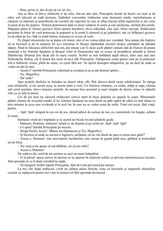 – Bine, primi el, dar să ştii că voi să văz...
Aşa se făcu că într-o strălucită zi de iulie, într-un ales alai, Princepele însoţit de boerii cei mari şi de
către soli plecară să vadă lucrarea. Îndărătul convoiului strălucitor erau duiumuri multe, meterhaneaua şi
căruţele cu mâncare şi anatefterele de socoteli ale zapciilor în care se aflau trecute lefile inginerilor şi ale celor
în pază să nu fie ipopsie. Trăsura domnească dată cu lazur scânteia în soare şi caii nechezau, sticlind din curele.
Magopia gătea în fumuri grozave feluri pentru însoţitori, elciii mâncând, câte unii, feluri turceşti. Strălucitele
persoane în haine de vară petreceau la popasuri şi la urmă îi căraseră şi pe grămătici, toţi cu înfăţoşeri grozave
ca să cânte pe loc, faţă cu toată lumea, minunea ce aveau să vază.
Pe chipul messerului nu se putea citi nimic, nici el nu venise până aici vreodată. Ştia numai din fogliete
că se lucrează şi de la oamenii lui ce-i trimiteau în fiecare săptămână socoteli despre cantităţile de pământ
săpate. Până la ridicarea edificiilor mai era, dar măcar s-ar fi văzut acele păduri cântate atât de frumos de peana
inspirată a lui Antonie Spadone şi lăcaşul viitor al frumoaselor ape ce aveau să prospăteze amuţită şi săraca
Dâmboviţa. Drumul ţinu două zile în mare veselie. Scribii se mai îmbătară după obicei, între care mai ales
Neftiotache Buhuş, cât îl ţinură din scurt să nu-l afle Princepele. Gălăgioasa ceată ajunse cam pe la prânzişor
într-o îndrăcită vinere, plină de soare, cu cerul fără nor. Se opriră deasupra mlaştinilor, pe un deal de unde se
vedea un râu în zare.
– Acolo-i? întrebă Princepele coborând şi crezând că au şi dat drumul apelor...
– Nu. Magnifice.
– Da' unde?
Spre poalele dealului se întindea un deşert sărat, alb, fără altceva decât neşte mărăcinişuri. În stânga
erau mlaştinile, şi ele secate acuş, la seceta mare a verii, Un furnicar omenesc, cu roabe, stâlpi şi sape, căznea
sub cerul nemilos, într-o mişcare ameţită. Se auzeau bice pocnind şi mari strigăte de durere stinse în zăduful
zilei ce se afla în amiaz.
Cei de jos încă nu zăriseră strălucitul convoi oprit în buza dealului cu spatele la soare. Minunatele
păduri cântate de iscusitul condei al lui Antonie Spadone nu erau decât un pâlc opărit de sălcii ce mai trăiau ca
prin minune în acea sare revărsată şi în acel loc în care nu se vedea urmă de iarbă. Totul era uscat, fără viaţă,
pustiu.
– Apă! Apă! strigară în cor cei de jos, zărind pâlcul de curioşi de sus, cu vestmintele lor bogate, arătate
la soare.
Seimenii vrură să-i împrăştie şi se auziră iar bicele lovind spinările goale.
– Îndurare, Doamne, îndurare! urlară ei, de departe şi pe urmă iar: Apă! Apă! Apă!
– Ce spun? întrebă Princepele pe messer.
– Strigă Halila, halila! Mărire lui Dumnezeu şi Ţie, Magnifice!
– Şi lucrarea ta unde au ascuns-o inginerii, şarlatane, că nu văz decât un şanţ ca urma unei găini?
– Aceea e, Doamne! zise mai-marele lucrătorilor care urcase în goană până aice, gâfâind şi tremurând
tot de frică.
– Nu vreai a-mi spune că mă tâlhăriţi, ori că am orbit?
– Aceea e, Doamne!
De undeva din cerul de tot seninos se auzi un tunet îndepărtat.
– O să plouă! spuse careva în tăcerea ce se aşternu în mijlocul solilor ce priveau nemerniceasca lucrare,
fără speranţă că va fi dusă vreodată la capăt.
– Să mergem! hotărî repede Princepele, fără să-l mai privească pe messer.
La trei zile după strălucita vizită un călăreţ aduse fericita veste că lacrimile şi suspinele chinuiţilor
creştini ce ispăşiseră pentru trei vieţi în ţinutul cel fără speranţă încetaseră.
 