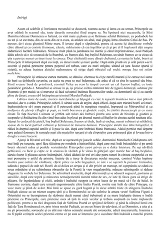 Intrigi
Acum că scârbile şi întristarea trecutului se duseseră, toamna aceea şi iarna ce-au urmat, Princepele au
avut odihnă în scaonul său, toate darurile norocului fiind asupra sa. Nu lipsiseră nici necazurile, la Sfeti
Dumitru ridicase Dumnezeu o furtună, cu vânt mare şi ploaie şi se fărâmase schitul Balamuci, cu podoabele lui
cu tot şi se cuvenea, din ce avea din ce n-avea, să aridice un altul, mai gingaş întru cinstirea Celui de Sus. Pe
messer, de-i zicea glumind Minte mare, îl iertase după o săptămână, pentru că acesta îşi deschisese vorbele
către dânsul şi cu cuvinte frumoase, căzute, mărturisise că era înşelător şi că şi pre el îl înşelaseră alţii asupra
zădărniciei lucrării hidraulice. Ninsese mult până la jumătatea lui martie şi când împrimăvărase, noul Padişah
dădu edosis că o să sosească de la Stambul, cu frumos alai, baş beşliul Suleiman, un tânăr frumos ce se zicea că
ştia a petrece numai cu tineri turci la conace. Deci cheltuială mare dânşii cheltuind, cu oastea în halai, boerii şi
Princepele îl întâmpinară după cuviinţă, cu daruri multe şi mare şanlâc. După atâta pristăvire şi urât parcă s-ar fi
cuvenit şi puţină petrecere pentru poporul cel nebun, care cu mari strigăte, uitând că ţara fusese spartă şi
risipită, se aduna înaintea alaiului mahometesc să strige după obiceiul cel vechi: mnoga leta ori selam
malichim.
Princepele îşi strânsese curtea măruntă, se sfătuise, chemase la el pe zarafii marani şi le ceruse noi sume
de bani cu dobânzile cuvenite, ce aceia nu prea se mai îndemnau, cât arăta el că se ţine în scaonul său bine.
Fiind vreame bună de primăvară, comisul Velea au scos la timpul cuvenit un cal frumos înşălat, cu toate
podoabele gătindu-1. Monarhul se urcase în şa, îşi privise curtea măturată tare de ţiganii domneşti, salutase pre
Doamna şi pre maică-sa şi mersese să facă saivantul înaintea Bucurescilor unde, cu demnitarii săi şi cu carele
pline de daruri, aveau să-l întâmpine pe trimisul Marelui Padişah.
Gătirea mare de oaste, muzica meterhanelei şi bilşugul cu care îi ieşiseră înaintea-i tare-i mai plăcură
turcului, dar n-o arătă. Princepele coborî, îi sărută scara de argint, după obicei, după care trecură boerii cei mari,
înghesuindu-se să-i pupe papucul şi îl petrecură până în marginea oraşului, împreună cu Mitropolitul şi cu
mulţimea de părinţi călugări şi popi, cu toată boerimea şi gloatele curţii, în cântări dumnezeeşti şi cu mare
cinste. În faţa bisericii Caimata se jertfiră sub tuluri doi berbeci pentru unu semn de biruinţă şi gustară şi
oaspetele şi Strălucirea Sa din vinul bun adus în plosci pe drumul numit al Buţilor în cinstea acelei neuitate zile.
Ajunşi în cerdacul de piatră, baş beşliul Suleiman, frumos şi tânăr, înalt şi oacheş, numai rubinuri şi mătăsării,
scoase de la locul potrivit caftanul şi fermanul de înnoirea domniei. Princepele sărută mai întâi hatişeriful, îl
ridică în dreptul capului umilit şi îl puse la sân, după care îmbrăcă blana frumoasă. Alaiul pornise mai departe
spre palatul domnesc în sunetele mari ale muzicilor turceşti şi-ale clopotelor care prinseseră glas şi loveau într-o
dungă cu mare bucurie.
Ajunşi la Divanul cel mic, după ce se aşezaseră pe joasele sofale, dumnealui Manolachi Grădişteanu ceti
mai întâi pe turceşte, apoi făcu tâlcuirea pe românie a hatişerifului, după care mai întâi beizadelele şi pe urmă
boerii sărutară mâna şi poalele vestmântului Princepelui care-i privea cu o dulce întristare. Pe uşi năvăliră
pehlivanii, cu facle şi cuţite ce le aruncau în văzduh şi le vârau în gâtlejuri spre marele haz al baş beşliului,
căruia foarte îi plăceau aceste îndemânări. Afară dădură de trei ori câte patru tunuri în cinstea oaspetelui ce nu
mai pomenise o astfel de primire. Înainte de a trece la discutarea noului mucarer, comisul Velea împinse
înuntru şase coteici de vânătoare, căţele pitice cu ochi linguşitori, ce iute i se aşezară la picioare trimisului,
udându-i papucii de atât zel. Boerii de-al doilea ce cerşau şi ei din priviri un mansup, ori aşteptându-se odată cu
noua orânduire şi cu schimbarea obrazelor de la Poartă la vreo megalopsihie, mâncau salmingodis şi râdeau
slugarnic la vorbele lui Suleiman. Se schimbară sineturile, după obicinuinţă şi se aduseră sugiucul, pastrama şi
sarailiile, după care topiră şi mâncarea nemaipomenită numită rahat de urs, ce iute îţi făcea gura să strige de
plăcere. Se îngrămădeau şi elciii, urându-i înaltului oaspete ca orice luase de pe masă să-i fie de halal, în
frumoase cuvinte, după care urmară engomioanele către Înalta Poartă, rostite mai întâi de către Princepe, cu
voce mare şi plină de avânt. Mai întâi se spuse cu gură bogată şi în alese arătări triste că stingerea Înaltului
Padişah căzuse ca un trăznet asupra ţării şi-a Domnitorului ce cât suferise la amara veste! Sublima Figură a
Orientului nu se încongiurase de războaie decât numai când trebuiseră şi cu mare înţelepţie durase o înaltă
prietenie cu Princepele, care prietenie avea să ţină în vecii vecilor şi trebuia susţinută cu toate mijloacele
politiceşti, pentru a nu răci dragostea faţă de Sublima Poartă ce sprijinul definitiv şi până la sfârşitul lumii era
faţă de Ţara Românească or, prin ivirea noului Padişah, ce era un Soare de-adevărat, el ca Domnitor, a uita şi a
nu şti prosomiile, soroacele şi cu atât mai vârtos semnele anuale ale soroacelor, adică mucarerurile, însemna a
nu fi pipăit cerinţele acelei prietenii eterne ce pe asta se întemeia: pe o ascultare fără îndoială a marelui prietin
 
