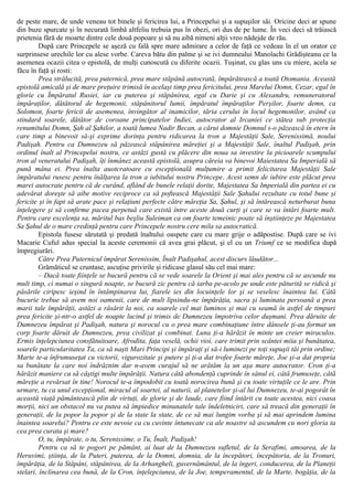 de peste mare, de unde veneau tot binele şi fericirea lui, a Princepelui şi a supuşilor săi. Oricine deci ar spune
din buze spurcate şi în necurată limbă altfeliu trebuia pus în obezi, ori dus de pe lume. În veci deci să trăiască
prietenia fără de moarte dintre cele două popoare şi să nu aibă nimeni alţii vreo nădejde de rău.
După care Princepele se aşeză cu fală spre mare admirare a celor de faţă ce vedeau în el un orator ce
surprinsese urechile lor cu alese vorbe. Careva bătu din palme şi se ivi dumnealui Manolachi Grădişteanu ce la
asemenea ocazii citea o epistolă, de mulţi cunoscută cu diferite ocazii. Tuşinat, cu glas uns cu miere, acela se
făcu în faţă şi rosti:
Prea strălucită, prea puternică, prea mare stăpână autocrată, împărătească a toată Otomania. Această
epistolă amicală şi de mare preţuire trimisă în acelaşi timp prea fericitului, prea Marelui Domn, Cezar, egal în
glorie cu Împăratul Rusiei, iar cu puterea şi stăpânirea, egal cu Darie şi cu Alexandru, remuneratorul
împăraţilor, dătătorul de hegemonii, stăpânitorul lumii, împăratul împăraţilor Perşilor, foarte demn, ca
Solomon, foarte fericit de asemenea, învingător al inamicilor, tăria cerului în locul hegemonilor, având ca
stindard soarele, dătător de coroane principatelor Indiei, autocrator al Ircaniei ce stătea sub protecţia
renumitului Domn, Şah al Şahilor, a toată lumea Nadir Becan, a cărui domnie Domnul s-o păzească în etern în
care timp a binevoit să-şi exprime dorinţa pentru ridicarea la tron a Majestăţii Sale, Serenissimă, noului
Padişah. Pentru ca Dumnezeu să păzească stăpânirea măreţiei şi a Majestăţii Sale, înaltul Padişah, prin
ordinul înalt al Princepelui nostru, ce astăzi gustă cu plăcere din noua sa investire la picioarele scumpului
tron al veneratului Padişah, îţi înmânez această epistolă, asupra căreia va binevoi Maiestatea Sa Imperială să
pună mâna ei. Prea înalta auotcratoare cu escepţională mulţumire a primit felicitarea Majestăţii Sale
împăratului rusesc pentru înălţarea la tron a iubitului nostru Princepe. Acest semn de iubire este plăcut prea
marei autocrate pentru că de curând, aflând de bunele relaţii dorite, Majestatea Sa Imperială din partea ei cu
adevărat doreşte să aibe motive reciproce ca să poftească Majestăţii Sale Şahului rezultate cu totul bune şi
fericite şi în fapt să arate pace şi relaţiuni perfecte către măreţia Sa, Şahul, şi să întărească neturburat buna
înţelegere şi să confirme pacea perpetuă care există între aceste două curţi şi care se va întări foarte mult.
Pentru care excelenţa sa, măritul bas beşliu Suleiman ca om foarte temeinic poate să înştiinţeze pe Majestatea
Sa Şahul de o mare credinţă pentru care Princepele nostru cere mila sa autocratică.
Epistola fusese sărutată şi predată înaltului oaspete care cu mare grije o adăpostise. După care se ivi
Macarie Cuful adus special la aceste ceremonii că avea grai plăcut, şi el cu un Triumf ce se modifica după
împregiurări.
Către Prea Puternicul împărat Serenissim, Înalt Padişahul, acest discurs lăudător...
Grămăticul se cruntase, ascuţise privirile şi ridicase glasul său cel mai mare:
– Dacă toate fiinţele se bucură pentru că se vede soarele la Orient şi mai ales pentru că se ascunde nu
mult timp, ci numai o singură noapte, se bucură zic pentru că iarba pe-acolo pe unde este păturită se ridică şi
păsările ciripesc ieşind în întâmpinarea lui, fiarele ies din locuinţele lor şi se veselesc înaintea lui. Câtă
bucurie trebue să avem noi oamenii, care de mult lipsindu-ne împărăţia, sacra şi luminata persoană a prea
marii tale împărăţii, astăzi a răsărit la noi, ca soarele cel mai luminos şi mai cu seamă în astfel de timpuri
prea fericite şi-ntr-o astfel de noapte lucind şi trimis de Dumnezeu împotriva celor duşmani. Prea dăruite de
Dumnezeu împărat şi Padişah, natura şi norocul cu o prea mare combinaţiune între dânsele ţi-au format un
corp foarte dăruit de Dumnezeu, prea civilizat şi combinat. Luna ţi-a hărăzit în minte un creier miraculos.
Ermis înţelepciunea consfătuitoare, Afrodita, faţa veselă, ochii vioi, care trimit prin scântei miia şi bunătatea,
soarele particularitatea Ta, ca să naşti Mari Principi şi împăraţi şi să-i luminezi pe toţi supuşii tăi prin ordine;
Marte te-a înfrumuseţat cu victorii, vigurozitaie şi putere şi ţi-a dat trofee foarte măreţe, Joe şi-a dat propria
sa bunătate la care noi îndrăznim dar n-avem curajul să ne arătăm la un aşa mare autocrator. Cron ţi-a
hărăzit maniere ca să câştigi multe împărăţii. Natura câtă abondenţă cuprinde în sânul ei, câtă frumuseţe, câtă
măreţie a revărsat în tine! Norocul te-a împodobit cu toată norocirea bună şi cu toate virtuţile ce le are. Prin
urmare, tu ca unul excepţional, miracul al soartei, al naturii, al planetelor şi-al lui Dumnezeu, te-ai pogorât în
această viaţă pământească plin de virtuţi, de glorie şi de laude, care fiind întărit cu toate acestea, nici coasa
morţii, nici un obstacol nu va putea să împiedice minunatele tale îndeletniciri, care să treacă din generaţii în
generaţii, de la popor la popor şi de la state la state, de ce să mai lungim vorba şi să mai aprindem lumina
înaintea soarelui? Pentru ce este nevoie ca cu cuvinte întunecate ca ale noastre să ascundem cu nori gloria ta
cea prea curata şi mare?
O, tu, împărate, o tu, Serenissime, o Tu, Înalt, Padişah!
Pentru ca să te pogori pe pământ, ai luat de la Dumnezeu sufletul, de la Serafimi, amoarea, de la
Heruvimi, ştiinţa, de la Puteri, puterea, de la Domni, domnia, de la începători, începătoria, de la Tronuri,
împărăţia, de la Stăpâni, stăpânirea, de la Arhangheli, guvernământul, de la îngeri, conducerea, de la Planeţii
stelari, înclinarea cea bună, de la Cron, înţelepciunea, de la Joe, temperamentul, de la Marte, bogăţia, de la
 