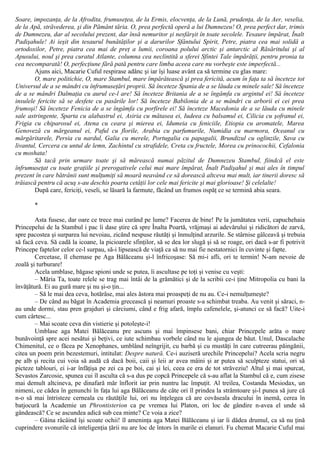 Soare, impozanţa, de la Afrodita, frumuseţea, de la Ermis, elocvenţa, de la Lună, prudenţa, de la Aer, veselia,
de la Apă, străvederea, şi din Pământ tăria. O, prea perfectă operă a lui Dumnezeu! O, prea perfect dar, trimis
de Dumnezeu, dar al secolului prezent, dar însă nemuritor şi nesfârşit în toate secolele. Tesaure împărat, Înalt
Padişahule! Ai ieşit din tesaurul bunătăţilor şi a darurilor Sfântului Spirit, Petre, piatra cea mai solidă a
ortodoxilor, Petre, piatra cea mai de preţ a lumii, coroana polului arctic şi antarctic al Răsăritului şi al
Apusului, noul şi prea curatul Atlante, columna cea neclintită a sferei Sfintei Tale împărăţii, pentru pronia ta
cea necomparată! O, perfecţiune fără pată pentru care limba aceea care nu vorbeşte este imperfectă...
Ajuns aici, Macarie Cuful respirase adânc şi iar îşi luase avânt ca să termine cu glas mare:
O, mare politichie, O, mare Stambul, mare împărătească şi prea fericită, acum în faţa ta să înceteze tot
Universul de a se mândri cu înfrumuseţări proprii. Să înceteze Spania de a se lăuda cu minele sale! Să înceteze
de a se mândri Dalmaţia cu aurul ce-l are! Să înceteze Britania de a se îngâmfa cu argintul ei! Să înceteze
insulele fericite să se desfete cu pasările lor! Să înceteze Babilonia de a se mândri cu arborii ei cei prea
frumoşi! Să înceteze Fenicia de a se îngâmfa cu porfirele ei! Să înceteze Macedonia de a se lăuda cu minele
sale astringente, Sparta cu alabastrul ei, Asiria cu mătasea ei, Iudeea cu balsamul ei, Cilicia cu şofranul ei,
Frigia cu chiparosul ei, Atena cu ceara şi mierea ei, Idumeia cu feniciile, Etiopia cu aromatele, Marea
Genoveză cu mărgeanul ei, Paful cu florile, Arabia cu parfumurile, Numidia cu marmora, Oceanul cu
mărgăritarele, Persia cu nardul, Galia cu merele, Portugalia cu papagalii, Brundizul cu oglinzile, Sava cu
livantul, Cercera cu untul de lemn, Zachintul cu strafidele, Creta cu fructele, Morea cu prinocochii, Cefalonia
cu moshata!
Să tacă prin urmare toate şi să mărească numai păzitul de Dumnezeu Stambul, fiindcă el este
înfrumuseţat cu toate graţiile şi prerogativele celui mai mare împărat, Înalt Padişahul şi mai ales în timpul
prezent în care bătrânii sunt mulţumiţi să moară neavând ce să dorească altceva mai mult, iar tinerii doresc să
trăiască pentru că acuş s-au deschis poarta cetăţii lor cele mai fericite şi mai glorioase! Şi celelalte!
După care, fericiţi, veseli, se lăsară la farmute, făcând un frumos ospăţ ce se termină abia seara.
*
Asta fusese, dar oare ce trece mai curând pe lume? Facerea de bine! Pe la jumătatea verii, capuchehaia
Princepelui de la Stambul i pac îi dase ştire că spre Înalta Poartă, vrăjmaşi ai adevărului şi ridicători de zarvă,
spre pacostea şi surparea lui nevoiau, zicând nespuse răutăţi şi înmulţind arzurile. Se stârnise gâlceavă şi trebuia
să facă ceva. Să cadă la icoane, la picioarele sfinţilor, să se dea lor slugă şi să se roage, ori dacă s-ar fi potrivit
Princepe faptelor celor ce-l surpau, să-i lipsească de viaţă ca să nu mai fie nestatornici în cuvinte şi fapte.
Cercetase, îl chemase pe Aga Bălăceanu şi-l înfricoşase: Să mi-i afli, ori te termin! N-am nevoie de
zoală şi turburare!
Acela umblase, băgase spioni unde se putea, îi ascultase pe toţi şi venise cu veşti:
– Măria Ta, toate relele se trag mai întâi de la grămătici şi de la scribii ce-i ţine Mitropolia cu bani la
învăţătură. Ei au gură mare şi nu şi-o ţin...
– Să le mai dea ceva, hotărâse, mai ales ăstora mai proaspeţi de nu au. Ce-i nemulţumeşte?
– De când au băgat în Academia grecească şi neamuri proaste s-a schimbat treaba. Au venit şi săraci, n-
au unde dormi, stau pren grajduri şi cârciumi, când e frig afară, împlu cafenelele, şi-atunci ce să facă? Uite-i
cum cârtesc...
– Mai scoate ceva din vistierie şi potoleşte-i!
Umblase aga Matei Bălăceanu pre ascuns şi mai împinsese bani, chiar Princepele arăta o mare
bunăvoinţă spre acei nesătui şi beţivi, ce iute schimbau vorbele când nu le ajungea de băut. Unul, Dascalache
Chimenitul, ce o făcea pe Xenophanes, umblând neîngrijit, cu barbă şi cu mustăţi în care cutreerau păingănii,
citea un poem prin bezestemuri, intitulat: Despre natură. Ce-i auziseră urechile Princepelui? Acela scria negru
pe alb şi recita cui voia să audă că dacă boii, caii şi leii ar avea mâini şi ar putea să sculpteze statui, ori să
picteze tablouri, ei i-ar înfăţişa pe zei ca pe boi, cai şi lei, ceea ce era de tot străveziu! Altul şi mai spurcat,
Sevastos Zarcosie, spunea cui îl asculta că s-a dus pe copcă Princepele că s-au aflat la Stambul că e, cum zisese
mai demult altcineva, pe dinafară măr înflorit iar prin nuntru lac împuţit. Al treilea, Costanda Mesiodax, un
nimeni, ce cădea în genunchi în faţa lui aga Bălăceanu de câte ori îl prindea la strâmtoare şi-l punea să jure că
n-o să mai întristeze cerneala cu răutăţile lui, ori nu înţelegea că are covăseala dracului în inemă, cerea în
batjocură la Academie un Phrontisterion ca pe vremea lui Platon, ori loc de gândire n-avea el unde să
gândească? Ce se ascundea adică sub cea minte? Ce voia a zice?
– Găina râcâind îşi scoate ochii! îl ameninţa aga Matei Bălăceanu şi iar îi dădea drumul, ca să nu ţină
cuprindere svonurile că inteligenţia ţării nu are loc de întors în marile ei elanuri. Fu chemat Macarie Cuful mai
 