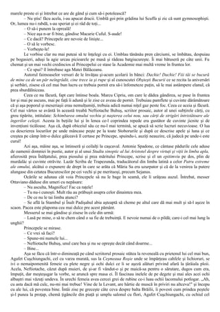 marele preste ei şi întrebat ce are de gând şi cum să-i potolească?
– Nu ştiu! făcu acela, i-au apucat dracii. Umblă goi prin grădina lui Scuffa şi zic că sunt gymnosophişti.
Or, lumea nu-i rabdă, s-au speriat şi ei râd de toţi...
– O să-i punem la opreală!
– Nice aşa n-ar fi bine, gândise Macarie Cuful. S-aude!
– Ce dacă? Princepele are nevoie de linişte...
– O să le vorbesc.
– Vorbeşte-le!
Le vorbise clar nu mai puteai să te înţelegi cu ei. Umblau tănănău pren cârciumi, se îmbătau, despuiau
pe bogasieri, aduşi la agie urcau picioarele pe masă şi râdeau batgiucureşte. Îi mai bătuseră pe câte unii. Fu
chemat şi un mai vechi credincios al Princepelui ce stase la Academie mai multă vreme în fruntea lor.
– Ce spui? îl întrebase aga Matei Bălăceanu.
Autorul faimoaselor versuri de le învăţau şi-acum şcolarii în bănci: Dachie! Dachie! Fiii tăi se bucură
de mine ca de un păr neîngrădit, cine trece ia şi rupe şi al cunoscutei Obşteşti Bucurii ce se recita la aniversări
şi serbări, zisese că cel mai bun lucru ce trebuia pornit era să-i înfometeze puţin, să le mai astâmpere elanul, că
prea sburdălniceau.
Ceea ce nu făcură, fapt care întinse boala. Marcu Cipriu, om care le dădea gândirea, se puse în fruntea
lor şi mai pe ascuns, mai pe faţă îi adună şi le zise ce aveau de pornit. Trebuiau pamflete şi cuvinte dărâmătoare
că şi aşa poporul şi meseriaşii erau nemulţumiţi, trebuia adică numai niţel gaz peste foc. Ceea ce aceia şi făcură.
Cel mai vârtos se avântă în această treabă Neftiotache Buhuş, scriitor prosaic, autor al unei subţirele cărţi, cu
greu tipărite, intitulate: Schimbarea omului vechiu şi naşterea celui nou, sau cărţi de strigări întristătoare ale
îngerilor celeşti. Acesta în beţiile lui şi în lenea ce-l coprindea repede era gustător de cuvinte jicnite şi de
invenţiuni ticăloase. Aşa că, după obiceiul său ce nu-l mai termină, se apucă să scrie lucruri necuvioase. O lua
cu descrierea locurilor pe unde mâncase peşte pe la toate Stoborurile şi după ce descrise apele şi luna şi ce
creştea pe câmp într-o dulce gâlceavă îl certase pe Princepe, spuindu-i, auziţi neauzire, că judecă pe unde-i este
curul!
Azi aşa, mâine aşa, se întinseră şi ceilalţi la caşcaval. Antonie Spadone, ce cântase pădurile cele aduse
de oamenii domniei în pustie, autor şi al unui Studiu sinoptic al lui Aristotel despre virtuţi şi viţii în limba apla,
afierosită prea Înălţatului, prea piosului şi prea măritului Princepe, scrise şi el un epitimviu pe dos, plin de
murdalâc şi cuvinte otrăvite. Lazăr Scriba de Trapezunda, traducătorul din limba latină a celor Patru extreme
ale omului, alcătui o expunere de drept în care se arăta că Măria Sa era uzurpator şi că de la venirea la putere
alungase din cetatea Bucurescilor pe cei vechi şi pe merituoşi, precum Sejanus.
Ocările se adunau cât voia Princepele să nu le bage în seamă, ele îi urâţeau auzul. Întrebat, messer
Ottaviano dăduse din umeri cu nepăsare:
– Nu asculta, Magnifice! Fac ca raţele!
– Tu nu-i cunoşti. Mult rău au prăbuşit asupra celor dinaintea mea.
– De ce nu le tai limba atunci?
– Se află la Stambul şi Înalt Padişahul abia aşteaptă să cheme pe altul care dă mai mult şi să-l aşeze în
scaon. Pacea este plapoma cea mai dulce pre acest pământ.
Messerul se mai gândise şi zisese în cele din urmă:
– Lasă pe mine, o să te chem când o sa fie de trebuinţă. Ε nevoie numai de o pildă; care-i cel mai lung la
unghii?
Princepele se mirase.
– Ce vrei să faci?
– Spune-mi numele lui...
– Neftiotache Buhuş, unul care bea şi nu se opreşte decât când doarme...
– Bine...
Aşa se făcu că într-o dimineaţă pe când scriitorul prosaic stătea la reveneală cu prietenul lui cel mai bun,
Agafet Cuşchiungachi, cel cu varza murată, sus la Ceşmeaua Roşie unde se împărţeau cahfele şi lichioruri, se
ivi o nemaipomenită femeie cu plete negre şi ochi dulci ce li se aşeză alături privind afară la ţârâiala ploii.
Acela, Neftiotache, căzut după muieri, de şi-ar fi vândut-o şi pe maică-sa pentru o sărutare, dugos cum era,
împuţit, dar meşteşugar la vorbe, se aruncă spre masa ei. Îl fascinau inelele de pe degete şi mai ales acei ochi
albaştri mai văzuţi undeva. În urechi femeia avea cercei grei de rubine ce-i luau ochii lacomului potlogar. „Ah,
cu asta dacă mă culc, nu-mi mai trebue! Vine de la Levant, are hârtie de muscă în priviri nu altceva!" şi începu
cu ale lui, că povestea bine. Întâi zise pe greceşte câte ceva despre balta Brăilii, îi povesti cum prindea peştele
şi-l punea la proţap, chemă ţigăncile din piaţă şi umplu salonul cu flori, Agafet Cuşchiungachi, cu ochiul cel
 