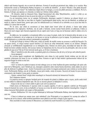 rătăcit sub fruntea îngustă, sta ca mort de admirare. Femeia îl asculta pe prietenul său, râdea şi se veselea. Bea
lichiorurile cerute şi Neftiotache Buhuş începuse a se umfla de mândrie. „A mea-i! Bucăţi o fac până diseară!
Şi-i fur şi cerceii şi-i beau!" Se îndatorase după obicei la hangiu, şi avea de plătit prisoase şi dobânzi. Pe la 5,
femeia, Caliopi, aşa spunea c-o cheamă, se ridică şi-i întinse mâna subţire.
– Pe diseară, când se întunecă bine, lângă bezestemul din uliţa Marchitanilor, unde-i o uliţă cu un
felinar. Te-aştept că pleacă al meu la jocul de cărţi şi-o să fim singuri...
La un asemenea noroc nu se aştepta Neftiotache, deasupra capului îi răsărise un planet fericit ce-i
umplea de noroc. Mai bău ce mai bău cu Agafet Cuşchiungachi până acela, mai ros de băutură, se prăbuşi pe
masă şi, când se înseră bine, porni spre casa lui sărăcăcioasă cu o trăsură să se schimbe cu ce avea mai bun în
odăiţa ce o ţinea într-un pod.
Pe la zece, aşa când se ascunsese şi luna după nişte nouri plini de ploaie, o luase spre piaţa
Marchitanilor. Era zăpuşitor, fierbinte, sta să cadă o furtună, vreme numai bună pentru ce plănuise. Cânta şi
fluera de unul singur spre bucuria ţiganului de pe capră care-l ştia ce larg era la buzunar când îi cădea ceva la
aşternut.
Se dădu jos, îşi cumpără o crizantemă albă şi şi-o puse în piept, mult, lat în hainele pline de pete ce nu
se vedeau în întuneric, că se scăpa pe el, de lacom ce era pe la prânzuri şi pe la ospeţe. Se parfumase să-i mai
scadă duhoarea ce scotea din carnea-i preamultă şi nespălată.
O zări pe Caliopi şi inima îi bătu tare, simţi că asudă, de multă vreme nu avusese o astfel de bucurie. Ea
nu spuse nimic, se mişca numai uşurel înainte-i şi-l ducea pe uliţa întunecată, numai cu un felinar. Dinspre
cloacele şi umblătoarele neguţătoreşti ce se strângeau aice, trăznea un miros greu, necurăţat de lipsa de vânt.
Podul de lemn scârţâia sinistru, într-acoace lumea se împuţinase de tot. Era un loc de primejdie, dar cine se mai
gândea la aşa ceva? Să nu fi fost mirosul acela greu, ar fi fost o încântare.
– Mai e? întrebă în cele din urmă, cu puţină grijă că se întuneca rău de tot şi el tot pe sub zidurile pustii.
– Acuş ajungem!
Se avizeau apele curgătoare ale făgădăurilor care cărau la vale grelele fecale strânse ani de zile pe
canalele colectoare de lemn ce nu se curăţau bine. Femeia se opri în faţa intrării spoliarumului ridicat de un
negustor bogat în urmă cu trei ani.
– Aici! zise.
– Aici? se miră el şi până să apuce să mai adauge ceva se simţi înşfăcat de patru masalagii cât uşile cele
mari de la Mitropolie, care-l târâră pe sus, deasupra canalelor către marea hazna deschisă, unde cădea un şuvoi
plin de duhoare în gălăgie mare. Acolo îl aruncară ca pe nemic în magma puturoasă care colcăia şi scotea aburi
verzi. Neftiotache Buhuş, om de la Dunăre, trecut prin multe, simţi că moare. Încercă să înoate în acea mizerie
omenească, dar braţele îi erau grele şi ostenite.
– Ajutor, oameni buni! strigă către masalagiii ce fuseseră mistuiţi de întunericul locului.
Nu-i răspunse nimeni.
Cu puterea morţii se apropie înotând greoi de treptele de piatră ce dădeau spre o ieşire, acolo unde totul
se mai subţia la căderea împuţitelor ape. De sus se auzeau glasuri şi nădejdea îi crescu.
– Scap eu de-aici şi-o omor unde-oi găsi-o pe curva şi parşiva!
Când crezu că Dumnezeu îi aşezase mila sa asupra capului, îl zări la capetele scărilor pe Princepele
însuşi în hainele lui verzi, tivite cu baibafir ce luceau ca o mie de stele în lumina faclelor rnasalagiilor. Lângă el
stătea messerul fără pletele cele negre şi fără podoabe.
– Iertare, Strălucirea Ta! zise cu glas înduioşat şi înfricoşat Neftiotache Buhuş, mai înghiţind mizeria în
care sta.
– Căcat ai mâncat pe seama mea, mai mănâncă! zise Princepele şi cu papucul lui scump de safian îl
împinse de tot în cloacă, unde teribilul pamfletar muri până în zori într-o lungă şi grea agonie.
Deci auzindu-se toate acestea în Bucuresci, cuvintele de ocară încetară ca şi când n-ar fi fost niceodată.
 