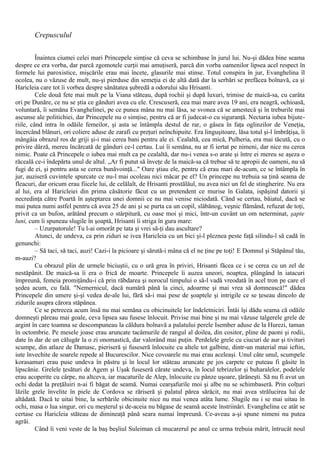Crepusculul
Înaintea ciumei celei mari Princepele simţise că ceva se schimbase în jurul lui. Nu-şi dădea bine seama
despre ce era vorba, dar parcă zgomotele curţii mai amuţiseră, parcă din vorba oamenilor lipsea acel respect în
formele lui paroxistice, mişcările erau mai încete, glasurile mai stinse. Totul conspira în jur, Evanghelina îl
ocolea, nu o văzuse de mult, nu-şi pierduse din semeţia ei de altă dată dar la serbări se prefăcea bolnavă, ca şi
Haricleia care tot îi vorbea despre sănătatea şubredă a odorului său Hrisanti.
Cele două fete mai mult pe la Viana stăteau, după rochii şi după luxuri, trimise de maică-sa, cu carâta
ori pe Dunăre, ce nu se ştia ce gânduri avea cu ele. Crescuseră, cea mai mare avea 19 ani, era neagră, ochioasă,
voluntară, îi semăna Evanghelinei, pe ce punea mâna nu mai lăsa, se svonea că se amestecă şi în treburile mai
ascunse ale politichiei, dar Princepele nu o simţise, pentru că ar fi judecat-o cu siguranţă. Nectaria iubea bijute-
riile, când intra în odăile femeilor, şi asta se întâmpla destul de rar, o găsea în faţa oglinzilor de Veneţia,
încercând blănuri, ori coliere aduse de zarafi cu preţuri neînchipuite. Era linguşitoare, lăsa totul şi-l îmbrăţişa, îi
mângâia obrazul ros de griji şi-i mai cerea bani pentru ale ei. Cealaltă, cea mică, Pulheria, era mai tăcută, cu o
privire dârză, mereu încărcată de gânduri ce-l certau. Lui îi semăna, nu ar fi iertat pe nimeni, dar nice nu cerea
nimic. Poate că Princepele o iubea mai mult ca pe cealaltă, dar nu-i venea s-o arate şi între ei mereu se aşeza o
răceală ce-i îndepărta unul de altul. „Ar fi putut să înveţe de la maică-sa că trebue să te apropii de oameni, nu să
fugi de ei, şi pentru asta se cerea bunăvoinţă..." Oare ştiau ele, pentru că erau mari de-acum, ce se întâmpla în
jur, auziseră cuvintele spurcate ce nu-l mai ocoleau nici măcar pe el? Un princepe nu trebuia sa ţină seama de
fleacuri, dar oricum erau fiicele lui, de celălalt, de Hrisanti prostălăul, nu avea nici un fel de stingherire. Nu era
al lui, era al Haricleiei din prima căsătorie făcut cu un pretendent ce murise în Galata, ispăşind datorii şi
necredinţa către Poartă în aşteptarea unei domnii ce nu mai venise niciodată. Când se certau, băiatul, dacă se
mai putea numi astfel pentru că avea 25 de ani şi se purta ca un copil, slăbănog, veşnic flămând, refuzat de toţi,
privit ca un bufon, arătând precum o stârpitură, cu oase moi şi mici, într-un cuvânt un om neterminat, şapte
luni, cum îi spuneau slugile în şoaptă, Hrisanti îi striga în gura mare:
– Uzurpatorule! Tu l-ai omorât pe tata şi vrei să-ţi dau ascultare?
Atunci, de undeva, ca prin ziduri se ivea Haricleia cu un bici şi-l pleznea peste faţă silindu-l să cadă în
genunchi:
– Să taci, să taci, auzi! Cazi-i la picioare şi sărută-i mâna că el ne ţine pe toţi! Ε Domnul şi Stăpânul tău,
m-auzi?
Cu obrazul plin de urmele biciuştii, cu o ură grea în priviri, Hrisanti făcea ce i se cerea cu un zel de
nestăpânit. De maică-sa îi era o frică de moarte. Princepele îi auzea uneori, noaptea, plângând în iatacuri
împreună, femeia promiţându-i că prin răbdarea şi norocul timpului o să-l vadă vreodată în acel tron pe care el
şedea acum, cu fală. "Nemernicul, dacă numără până la cinci, adoarme şi mai vrea să domnească!" dădea
Princepele din umere şi-şi vedea de-ale lui, fără să-i mai pese de şoaptele şi intrigile ce se ţeseau dincolo de
zidurile asupra cărora stăpânea.
Ce se petrecea acum însă nu mai semăna cu obicinuitele lor îndeletniciri. Întâi îşi dădu seama că odăile
domneşti păreau mai goale, ceva lipsea sau fusese înlocuit. Privise mai bine şi nu mai văzuse talgerele grele de
argint în care toamna se descompuneau la căldura bolnavă a palatului perele Isember aduse de la Hurezi, taman
în octombrie. Pe mesele joase erau aruncate tacâmurile de rangul al doilea, din cositor, pline de paoni şi rodii,
date în dar de un călugăr la o zi onomastică, dar valorând mai puţin. Perdelele grele cu ciucuri de aur şi tivituri
scumpe, din atlaze de Damasc, pieriseră şi fuseseră înlocuite cu altele tot galbine, dintr-un material mai ieftin,
iute învechite de soarele repede al Bucurescilor. Nice covoarele nu mai erau aceleaşi. Unul câte unul, scumpele
korasamuri erau puse undeva în păstru şi în locul lor stăteau aruncate pe jos carpete ce puteau fi găsite în
lipscănie. Grelele ţesături de Agem şi Uşak fuseseră cărate undeva, în locul tebrizelor şi buharalelor, podelele
erau acoperite cu cârpe, nu altceva, iar macaturile de Alep, înlocuite cu pânze uşoare, ţărăneşti. Să nu fi avut un
ochi dedat la preţăluiri n-ai fi băgat de seamă. Numai cearşafurile moi şi albe nu se schimbaseră. Prin colţuri
lăzile grele învelite în piele de Cordova se răriseră şi palatul părea sărăcit, nu mai avea strălucirea lui de
altădată. Dacă te uitai bine, la serbările obicinuite nice nu mai venea atâta lume. Slugile nu i se mai uitau în
ochi, masa o lua singur, ori cu meşterul şi de-aceia nu băgase de seamă aceste înstriinări. Evanghelina ce atât se
certase cu Haricleia stăteau de dimineaţă până seara numai împreună. Ce-aveau a-şi spune nimeni nu putea
agrăi.
Când îi veni veste de la baş beşliul Suleiman că mucarerul pe anul ce urma trebuia mărit, întrucât noul
 