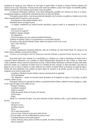 neobişnuit de lungă, pe care scânteia un inel legat în argint bătut. O piatră cu lumina fanatică scânteia din
mijlocul unei copci filigranate. Necunoscutul purta inelul pe arătător şi ţinea între degete un trandafir galben,
ultimul trandafir din acea toamnă, parcă atunci cules din grădini.
I-l întinsese Princepelui zâmbind. Avea mâna însângerată, probabil că-l culesese pe furiş şi se rănise.
Evanghelina dispăruse, turburată de schimbul de priviri al celor doi bărbaţi.
Princepele smulse dintr-o vază de porcelan alţi trandafiri, trei la număr, tot galbeni şi luându-l pe cel din
mâna necunoscutului îi aşeză în cruce pe masă.
– Rosenkreuzer! şopti tânărul turburat. Ştii?
Monarhul dusese un deget la gură.
– La Egipet, trandafirul era semnul buzelor pecetluite, spusese moale şi se apropiase de el ca într-o
vraje.
– Ingenia curiosa!
– Vrei să-mi fii exaporit?
Celălalt îi sărutase dreapta.
– Da, Magnifice!
– Nu-mi mai spune aşa, aici suntem la porţile Orientului...
Vorbeau tot italiana veche şi se scormoneau cu o curiozitate lacomă.
Pe masă se aflau darurile banului Preda, odoare de argint şi stofe tivite eu aur.
– Ştii a citire chirilica...
– Puţin...
– Desluşeşti?
Îi întinse engolpionul monahului Pahomie, adus de la Bistriţa, de către banul Preda. Pe exerga lui de
smalţ verde şi albastru, necunoscutul silabisi:
Au făcut acest panaghiar robii lui Dumnezeu monahul Pahomie şi jupanul Preda, marele ban, în anul
7029.
Erau două tipsii mici, rotunde ce se deschideau cu o balama, pe o faţă cu încrustarea în argint aurit a
Adormirii Maicii Domnului şi pe cealaltă cu chipul Mântuitorului înconjurat de flori suflate cu smalţ roşu,
verde şi albastru. Partea concavă a interiorului avea pe o faţă pe Maica Domnului cu Hristos în braţe, între patru
heruvimi aripaţi, cu o rugăciune în limba slavă şi o bordură de flori. Exerga, în afara inscripţiei, mai ţinea un
pătrat în care se înscria o galerie cu patru stâlpi de aur, boltită, în fundul căreia se desluşea un ospăţ de îngeri.
Porţile din jurul pătratului erau ocupate de patru figuri de serafimi şi de profeţi, gravaţi în foaie de aur şi
acoperiţi cu un strat de smalţ verde.
– Lucrătura e făcută de meşteri italieni, spusese necunoscutul cu siguranţă.
– Nu la Nurenberg?
– Nu, Magnifice... nemţii nu lucrează decât ferecături de Evanghelii cu figuri en bosselage, pe plăci
metalice suflate cu aur...
Princepele ridicase un epitrahil de mătase cu portretul banului Barbu, îmbrăcat în port călugăresc, suflat
ca de o gură de înger cu fir subţire de aur.
– Îţi place? întrebase.
– Lucrătură veneţiană.
– După ce cunoşti?
– După desenurile făcute în fir plat şi fir încreţit.
– Eşti priceput.
– Poate.
Zâmbi cu o naivitate de înger, avea gura cărnoasă şi dinţii mărunţi şi albi, o gură sănătoasă, proaspătă,
de fată.
– Câţi ani ai?
– Douăzeci şi trei...
– Şi-atâtea cunoşti?
– Poate.
– De ce spui mereu poate?
– Aşa se cuvine. Nimeni nu ştie prea multe lucruri..
„Va muri tânăr, e Pic de la Mirandola în carne şi oase."
– Cunoaşte domnia ta mai multe graiuri?
– Latina, francesa, turca, greaca şi limba cea arabă. Am trăit şi în Spania.
– Deci şi spaniola?
 