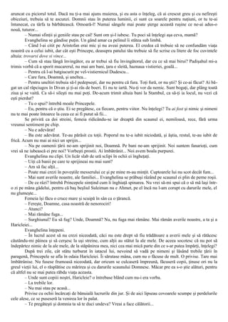 aruncat cu piciorul totul. Dacă nu ţi-a mai ajuns muierea, şi eu asta o înţeleg, că ai crescut greu şi cu nefireşti
obiceiuri, trebuia să te ascunzi. Domnii stau în puterea luminii, ei sunt ca soarele pentru naţiuni, or tu te-ai
întunecat, cu târfa ta bărbătească. Omoară-l! Numai sângele mai poate şterge această ruşine ce ne-ai adus-o
nouă, tuturor...
– Numai sfinţii şi geniile stau pe cal! Sunt om şi-l iubesc. Tu poci să înţelegi aşa ceva, mamă?
Evanghelina se gândise puţin. Un gând amar ca pelinul îi stătea sub limbă.
– Când l-ai citit pe Aristofan erai mic şi nu aveai puterea. El credea că trebuie să ne confundăm viaţa
noastră cu a celui iubit, dar cât eşti Princepe, deasupra patului tău trebuie să fie scrise cu litere de foc cuvintele
altuia: trovarsi dove si vince...
– Cum să stau lângă învingător, eu ar trebui să fiu învingătorul, dar cu ce să mai birui? Padişahul mi-a
trimis vorbă că a sporit mucarerul, nu mai am bani, ţara e sleită, haznaua vistieriei, goală...
– Pentru că l-ai batgiucurit pe vel-vistiernicul Dudescu...
– Care fura, Doamnă, şi uneltea...
– Pentru uneltiri trebuia să-l pedepseşti, dar nu pentru că fura. Toţi fură, or nu ştii? Şi ce-ai făcut? Ai bă-
gat un cal răpciugos în Divan şi ţi-ai râs de boeri. Ei nu te iartă. Nu-ţi vor da nemic. Sunt bogaţi, dar plâng toată
ziua şi se vaită. Ca să-i sileşti nu mai poţi. De-acum trimit altuia bani la Stambul, ca să-ţi ia locul, nu vezi că
eşti pierdut?
– Tu o spui? întrebă moale Princepele.
– Eu, pentru că o ştiu. Ei se pregătesc, ca fiecare, pentru viitor. Nu înţelegi? Tu ai fost şi nimic şi nimeni
nu te mai poate întoarce la ceea ce ai fi putut să fii...
Se priviră ca doi streini, femeia ridicându-se iar dreaptă din scaunul ei, nemiloasă, rece, fără urma
vreunui sentiment pe chip.
– Nu e adevărat!
– Ba este adevărat. Te-au părăsit cu toţii. Poporul nu te-a iubit niciodată, şi ăştia, restul, te-au iubit de
frică. Acum nu mai ai nici un sprijin...
– Nu pe oamenii ţării ne-am sprijinit noi, Doamnă. Pe bani ne-am sprijinit. Noi suntem fanarioţi, cum
vrei să ne iubească ei pre noi? Vorbeşti prostii. Ai îmbătrânit... Noi avem boala purpurei.
Evanghelina nu clipi. Un licăr slab de ură sclipi în ochii ei îngheţaţi.
– Uiţi că banii pe care te sprijineai nu mai sunt?
– Am să fac alţii...
– Poate mai crezi în poveştile messerului ce şi pe mine m-au minţit. Cuptoarele lui nu scot decât fum...
– Mai sunt averile noastre, ale familiei... Evanghelina se prăbuşi râzând pe scaunul ei plin de perne roşii.
– De ce râzi? întrebă Princepele simţind cum îi înghiaţă spinarea. Nu vrei să-mi spui că o să mă laşi într-
o zi pe mâna gâdelui, pentru că baş beşliul Suleiman nu e Ahmet, pe el încă nu l-am corupt cu darurile mele, el
nu glumeşte...
Femeia îşi făcu o cruce mare şi scuipă în sân ca o ţărancă.
– Fereşte, Doamne, casa noastră de nenorociri!
– Atunci?
– Mai rămâne fuga...
– Surghiunul? Eu să fug? Unde, Doamnă? Nu, nu fuga mai rămâne. Mai rămân averile noastre, a ta şi a
Haricleiei...
Evanghelina înţepeni.
– În lucrul acest să nu crezi niceodată, căci nu este drept să fiu trădătoare a averii mele şi să rătăcesc
căutându-mi pâinea şi să cerşesc la uşi streine, cum alţii au stătut la ale mele. De aceea socotesc că nu pot să
îndepărtez nimic de la ale mele, de la stăpânirea mea, nici cea mai mică parte din ce s-ar putea împărţi, înţelegi?
După trei zile, cât stătu turburat în iatacul lui, nevoind să vadă pe nimeni şi lăsând trebile ţării în
paragenă, Princepele se afla în odaia Haricleiei. Îi sărutase mâna, cum nu o făcuse de mult. O privise. Tare mai
îmbătrânise. Nu fusese frumoasă niceodată, dar oricum se culcaseră împreună, făcuseră copii, ţinuse ori nu la
greul vieţii lui, el o răsplătise cu mărirea şi cu darurile scaunului Domnesc. Măcar pre ea s-o ştie alături, pentru
că altfel nu se mai putea răbda viaţa aceasta.
– Unde sunt copiii noştri, Haricleie? o întrebase blând cum nu-i era vorba.
– La trebile lor.
– Nu mai stau pe acasă...
Privise cu ochii încărcaţi de bănuială lucrurile din jur. Şi de aici lipseau covoarele scumpe şi perdelurile
cele alese, ce se puseseră la venirea lor în palat.
– Te pregăteşti şi domnia ta să te duci undeva? Vreai a face călătorii...
 