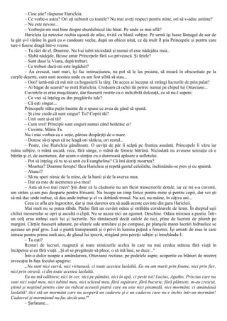 – Cine ştie? răspunse Haricleia.
– Ce vorbe-s astea? Ori aţi nebunit cu toatele? Nu mai aveţi respect pentru mine, ori să v-aduc aminte?
– Nu este nevoie...
– Vorbeşte-mi mai bine despre sburdalnicul tău băiat. Pe unde se mai află?
Haricleia îşi netezise rochia uşoară de atlaz, tivită cu blană subţire. Pe urmă îşi luase lănţugul de aur de
la gât şi-l vârâse în gură cu o candoare veche, după un obicei uitat, ce de mult îl ştia Princepele şi pentru care
tare-i fusese dragă într-o vreme.
– Tu râzi de el, Doamne. Nu l-ai iubit niciodată şi numai el este nădejdea mea...
– Slabă nădejde, făcuse amar Princepele fără s-o privească. Şi fetele?
– Sunt duse la Viana, după treburi.
– Ce treburi dacă-mi este îngăduit?
– Au crescut, sunt mari, îşi fac instrucţiunea, nu pot să le las proaste, să moară în obscuritate pe la
curţile deşerte, cum sunt acestea unde eu am fost silită să stau...
– Ooo! iartă-mă că mă mir ca bogasierii la târg. De aceea ai început să strângi lucrurile de prin palat?
– Ai băgat de seamă? se miră Haricleia. Credeam că ochii tăi petrec numai pe chipul lui Ottaviano...
Cuvintele ei erau muşcătoare, dar fuseseră rostite cu o indicibilă dulceaţă, ca să nu-l supere.
– Ce vrei să înţeleg eu din pregătirile tale?
– Că eşti singur...
Princepele stătu puţin înainte de a spune ce avea de gând să spună.
– Şi cine crede că sunt singur? Tu? Copiii tăi?
– Unii sunt şi-ai tăi!
– Cum vrei! Principii sunt singuri numai când hotărăsc ei!
– Cuvinte, Măria Ta.
Nu-i mai vorbea ca o soţie, păreau despărţiţi de o mare.
– Doresc să-ţi spun că ne leagă ori sărăcia, ori restul...
– Poate, zise Haricleia gânditoare. O şuviţă de păr îi scăpă pe fruntea asudată. Princepele îi văzu iar
mâna subţire, o mână uscată, rece, fără sânge, o mână de femeie bătrână. Niciodată nu avusese senzaţia că e
bătrân şi el, de asemenea, dar acum o simţea cu o dureroasă apăsare a sufletului.
– Pot să înţeleg că tu te-ai unit cu Evanghelina? Că îmi doriţi moartea?
– Moartea? Doamne fereşte! făcu Haricleia şi repetă gestul celeilalte, închinându-se pios şi cu spaimă.
– Atunci?
– Să nu speri nimic de la mine, de la banii şi de la averea mea.
– Dar ea este de asemenea şi-a mea!
– Asta să n-o mai crezi! Ştii doar că la căsătorie nu am făcut transcrierile dotale, iar ce mi s-a cuvenit,
am strâns şi-am pus deoparte pentru Hrisanti. Nu începe un timp ferice pentru mine şi pentru copii, dar voi şti
să mă duc unde trebue, să dau unde trebue şi el va dobândi tronul. Nu azi, nu mâine, în câţiva ani...
Ceea ce afla era îngrozitor, dar şi mai dureros era să audă aceste cuvinte din gura Haricleii.
Mai mult nu se putea răbda. Părăsi fără un cuvânt odaia şi străbătu coridoarele de lemn. În dreptul uşii
chiliei messerului se opri şi ascultă o clipă. Nu se auzea nici un zgomot. Deschise. Odaia mirosea a pustiu. Într-
un colţ erau strânşi sacii lui şi lucrurile. Nu rămăseseră decât oalele de tuci, pline de lacrimi de plumb pe
margini. Cărţile fuseseră adunate, pe sferele sale armilare şi pe compase, pe planşele marei lucrări hidraulice se
aşezase un praf gros. Luă o piatră transparentă şi o privi în lumina puţină a ferestrei. Îşi aminti de ziua în care
intrase pentru prima oară aici, de glasul lui ipocrit, strigând prin pereţii subţiri şi întrebându-l:
– Tu eşti?
Resturi de lucruri, magneţii şi toate nimicurile acelea în care nu mai credea stăteau fără viaţă în
încăperea şi ea fără viaţă. „Şi el se pregăteşte să plece, o să mă lase, se duce..."
Într-o dulce noapte a amândurora, Ottaviano recitase, pe podelele aspre, acoperite cu blănuri de mistreţ
invocaţia în faţa focului spagiric:
„Nu sunt nici curvă, nici virtuoasă, ci toate acestea laolaltă. Eu nu am murit prin foame, nici prin fier,
nici prin otravă, ci din toate acestea laolaltă.
Eu nu mă odihnesc nici în cer, nici pe pământ, nici în apă, ci peste tot! Lucius, Agatho, Priscius care nu
sunt nici soţul meu, nici iubitul meu, nici sclavul meu, fără supărare, fără bucurie, fără plânsete, m-au crescut,
ştiind şi neştiind pentru cine au ridicat această piatră care nu este nici piramidă, nici mormânt, ci amândouă
laolaltă! Aici stă un mormânt care nu acoperă un cadavru şi e un cadavru care nu e închis într-un mormânt!
Cadavrul şi mormântul nu fac decât una!"
– Şarlatane...
 