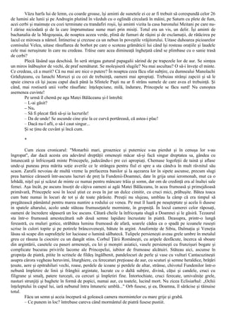 Văzu harfa lui de lemn, cu coarde groase, îşi aminti de sunetele ei ce ar fi trebuit să corespundă celor 26
de lumini ale lunii şi pe Androgin plutind în văzduh cu o oglindă circulară în mâini, pe Saturn cu plete de fum,
acei cerbi şi maimuţe cu cozi terminate cu trandafiri roşii, îşi aminti vizita la casa baronului Meitani pe care nu-
l zărise niciodată şi de la care împrumutase sume mari prin misiţi. Totul era un vis, un delir. Îşi aminti de
bachanalia de la Mogoşoaia, de noaptea aceea verde, plină de fumuri de răşini şi de exclamaţii, de rătăcirea pe
lacul ce mirosea a nămol. Întinerise şi crezuse ca un nebun în poveştile vrăjitorului. Uitase duhoarea picioarelor
comisului Velea, uitase răsuflarea de borhot pe care o scoteau grămăticii lui când îşi rosteau oraţiile şi laudele
cele mai neruşinate în care nu credeau. Trăise oare acea dimineaţă îngheţată când se plimbase cu o sanie trasă
de cerbi?
Plecă lăsând uşa deschisă. În seră strigau gutural papagalii sărind de pe trapezele lor de aur. Se simţea
un miros înăbuşitor de vechi, de praf nemăturat. Se moleşiseră slugile? Nu mai ascultau? O să-i înveţe el minte.
Ce credeau, că a murit? Că nu mai are nice o putere? În noaptea ceea făcu sfat subţire, cu dumnealui Manolachi
Grădişteanu, cu Ianachi Moruzi şi cu cei de trebuinţă, oameni mai apropiaţi. Trebuiau strânşi zapciii şi să le
spuie cineva că îşi jucau capul dacă până la Sfintele Paşti nu ar fi strâns sumele de care avea el trebuinţă. Şi
când, mai rostiseră unii vorbe răsuflate: înţelepciune, milă, îndurare, Princepele se făcu surd! Nu cunoştea
asemenea cuvinte!
Pe urmă îl chemă pe aga Matei Bălăceanu şi-l întrebă:
– L-ai găsit?
– Nu.
– Să fi plecat fără să-şi ia lucrurile!
– Da de unde! Se ascunde cine ştie la ce curvă portăreasă, că astea-i plac!
– Dacă nu-l afli, o să-l caut singur...
Şi se ţinu de cuvânt şi încă cum.
*
Cum zicea cronicarul: "Monarhii mari, groaznice şi puternice s-au pierdut şi în cenuşa lor s-au
îngropat'', dar dacă acesta era adevărul dreptăţii omeneşti măcar să-şi facă singur dreptatea sa, gândea cu
întunecată şi înfricoşată minte Princepele, judecându-i pre cei apropiaţi. Chemase logofeţii de taină şi aflase
unde-şi puneau prea mărita soţie averile ce le strângea pentru fiul ei spre a sta cândva în mult râvnitul său
scaon. Zarafii nevoiau de multă vreme la prefacerea banilor şi la aşezarea lor în sipete ascunse, precum slugi
prea harnice căraseră într-ascuns lucruri de preţ la Fundenii-Doamnei, date în grija unui ieromonah, mut ca o
lebădă, niţel şui şi scăzut de minte ce numai pentru mâncare trăia şi somn, dar om de credinţă era al înaltei sale
femei. Aşa încât, pe ascuns însoţit de câţiva oameni ai agăi Matei Bălăceanu, în acea frumoasă şi primejdioasă
primăvară, Princepele sosi în locul ştiut ce avea în jur un dulce cimitir, cu cruci mici, prăbuşite. Bătea toaca
cum bate numai în locuri de tot şi de toate părăsite. Preuţii nu slujeau, umblau la câmp că era timpul să
pregătească pământul pentru marea nuntire a rodului ce venea. Pe mut îl luară pe neaşteptate şi acela îi dusese
in spatele altarului, acolo unde stăteau frumuseţatele morminte, în gropniţă. În locul camerei celor răposaţi,
oameni de încredere săpaseră un loc ascuns. Cătară cheile la înfricoşata slugă a Doamnei şi le găsiră. Tezaurul
sta într-o frumoasă amestecătură sub două semne lapidare încrustate în piatră. Deasupra, printr-o lungă
fereastră, cu muluri gotice, străbătea lumina frumoasă de afară, soarele cădea ca o spadă pe icoanele ruseşti
scrise în culori topite şi pe potirele brâncoveneşti, bătute în argint. Anaforniţe de Sibiu, Dalmaţia şi Veneţia
lăsau să scape din suprafeţele lor lucioase o lumină sălbatecă. Tulipele persieneşti aveau grele umbre în metalul
greu ce răsuna la ciocnire cu un dangăt stins. Corbul Ţării Româneşti, cu aripele desfăcute, încerca să sboare
din argintării, casetele cu paseri armeneşti, cu lei şi monştri asiatici, vasele persieneşti cu frunzişuri bogate şi
complicate bucurau privirile lacome ale Princepelui, iubitor de frumoase alcătuiri. Stăteau aici, ascunse în
gropniţa de piatră, pitite în scrinele de fildeş îngălbenit, pandelocuri de perle şi vase cu vulturi Cantacuzineşti
asupra cărora vegheau heruvimi, liturghiere, cu ferecaturi preţioase de aur, cu scuturi şi semne heraldice, brăţări
ţesute, aere şi epitrahiluri vechi, roase, perdele de icoane şi perdele de altar, strânse, chivotul Fundenilor într-o
nebună împletire de linii şi frânghii argintate, lucrate cu o daltă subţire, divină, căţui şi candele, cruci cu
filigrane şi smalţ, patere turceşti, cu cercuri şi împletiri fine. Întortochiate, cruci ferecate, umivalniţe grele,
nasturi strunjiţi şi baghete în formă de popici, numai aur, cu toatele, lucind mort. Nu zicea Eclisiarhul: „Ochii
înţeleptului în capul lui, iară nebunul întru întuneric umblă..." Orb fusese, şi ea, Doamna, îl sărăcise şi tăinuise
totul.
Făcu un semn şi aceia începură să golească camera mormintelor cu mare grije şi grabă.
– Ce punem in loc? întrebase careva când mormântul de piatră fusese pustiit.
 