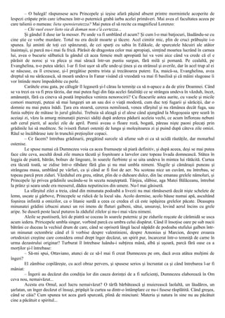 – O balegă! răspunsese acru Princepele şi ieşise afară păşind absent printre mormintele acoperite de
lespezi crăpate prin care izbucnea într-o puternică grabă iarba acelei primăveri. Mai avea el facultatea aceea pe
care talienii o numeau: lieta spensieratezza? Mai putea el să recite ca magnificul Lorenzo:
– Chi vuol esser lieto sia di doman non c'à certezza...
Şi gândul îl duse iar la messer. Pe unde va fi umblând el acum? Şi cum l-o mai batjocuri, lăudându-se cu
cine ştie ce vorbe murdare. Totul nu era decât moarte şi tăcere. Acel cimitir mic, plin de cruci prăbuşite i-o
spunea. Îşi aminti de toţi cei spânzuraţi, de cei sparţi cu sabia în Edikule, de spurcatele hăcuiri ale atâtor
înaintaşii, şi parcă nu-i mai fu frică. Părăsit de dragostea celor mai apropiaţi, simţind moartea lucrând în carnea
lui, avea o bucurie sălbatică la gândul că acea femeie mult apropiată lui va veni aice când va crede că el e
părăsit de noroc şi va pleca şi mai săracă într-un pustiu surgun, fără milă şi pomană. Pe cealaltă, pe
Evanghelina, n-o putea sărăci. I-ar fi fost uşor să afle unde-şi ţinea şi ea strânsul şi averile, dar în acel trup al ei
se născuse, ea îl crescuse, şi-l pregătise pentru trista şi trecătoarea putere. Ea, maică-sa, Evanghelina, avea
dreptul să nu sărăcească, să moară undeva în Fanar visând că vreodată va mai fi basilisă şi că mâini slugoase îi
vor întinde mere împodobite cu perle.
Carâtele erau gata, pe călugăr îl legaseră şi-l cărau la temniţe ca să n-apuce a da de ştire Doamnei. Când
se va trezi ea va fi prea târziu, dar mai putea fugi din faţa acelei fatalităţi ce se strângea undeva în văzduh, încet,
amănunţit, fără ca cineva să poată împiedica venirea nenorocirii? Cu fleacurile astea aurite, cu vasele şi micile
comori muereşti, puteai să mai lungeşti un an sau doi o viaţă modestă, cum duc toţi fugarii şi sărăciţii, dar o
domnie nu mai putea înădi. Ţara era stoarsă, cererea nemiloasă, venea sfârşitul şi nu rămânea decât fuga, sau
funia subţire de mătase în jurul gâtului. Trebuia să aleagă şi el alese când ajungând la Mogoşoaia spre seară în
aceiaşi zi, văzu la amurg minunaţii piersici sădiţi după arderea pădurii aceleia vechi, ce acum înfloreau nebuni
sub cerul pierit, al acelei zile de april. Pomii aveau o floare roză, bogată, păreau nişte paoni plecaţi prin
grădinile lui să mediteze. Se iviseră fluturi osteniţi de lunga şi moleşitoarea zi şi puind după câteva zile omizi.
Răul se încăibărase iute în trunchii preţioşilor copaci.
– Ce facem? întrebau grădinarii, pregătind surcele să afume sub ei ca să ucidă răutăţile, dar monarhul
ostenise.
Le spuse numai că Dumnezeu voia ca acea frumuseţe să piară definitiv, şi după aceea, deşi se mai putea
face câte ceva, ascultă două zile munca tăcută şi foşnitoare a larvelor care topeau livada domnească. Stătea în
loggia de piatră, bătrân, bolnav de lingoare, în soarele fierbinte şi se uita undeva în mintea lui rătăcită. Curtea
era tăcută toată, se zidise într-o răbdare fără glas şi nu mai umbla nimeni. Slugile şi cămăraşii puneau şi
strângeau masa, umblând pe vârfuri, ca şi când ar fi fost de aer. Nu scoteau nice un cuvânt, nu întrebau, se
topeau parcă pren ziduri. Văzduhul era greu, stătut, plin de o duhoare dulce, din lac emanau grelele nămoluri, şi
Princepele îşi privea grădinile uscându-se în seceta neaşteptată. Tânjea, slăbise, aga Matei Bălăceanu, întrebat
la prânz şi seara unde era messerul, dădea neputincios din umere. Nu-l mai găsiseră.
La sfârşitul zilei a treia, când din minunata podoabă a livezii nu mai rămăseseră decât nişte schelete de
lemn, uscate şi gârbove, Princepele se ridică de la locul său. Acolo dormise, acolo băuse numai apă, ascultând
foşnirea infinită a omizilor, ca o litanie surdă a ceea ce credea el că este ispăşirea grelelor păcate. Deasupra
minunatei grădini izbucni atunci un roi imens de fluturi galbeni, sătui, unsuroşi, lovind aerul încins cu grele
aripe. Se duseră peste lacul puturos la zăduful zilelor şi nu-i mai văzu nimeni.
Aleile se pustiiseră, leii de piatră se coceau în soarele puternic şi pe zidurile roşcate de cărămidă se usca
acum iedera. Priricepele umbla singur, vorbind parcă cu umbra celui dispărut. Când îl însoţise oare pe sub nucii
bătrâni ce duceau la vechiul drum de care, când se opriseră lângă lacul năpădit de podoaba stufului galben într-
un minunat octombrie când el îi vorbise despre valentinieni, despre Amonius şi Marcion, despre eroarea
ortodoxiei creştine care considera omul drept înger decăzut, un spirit pur, încarcerat într-o temniţă de carne în
urma dezastrului originar? Turburat îl întrebase luându-i subţirea mână, albă şi uşoară, parcă fără oase ca a
morţilor şi-l întrebase:
– Să-mi spui, Ottaviano, atunci de ce să-l mai fi creat Dumnezeu pe om, dacă avea atâtea mulţimi de
îngeri?
El zâmbise copilăreşte, cu acel obraz pervers, şi spusese serios şi încruntat ca şi când întrebarea l-ar fi
mâniat:
– Îngerii au decăzut din condiţia lor din cauza dorinţei de a fi suficienţi, Dumnezeu elaborează în Om
ceva nou, nemaivăzut...
Acesta era Omul, acel lucru nemaivăzut? O târfă bărbătească şi muierească laolaltă, un lăudăros, un
şarlatan, un înger decăzut el însuşi, pripăşit la curtea sa dintr-o întâmplare ce nu-i fusese răsplătită. Când greşea,
când se căia? Cum spunea tot acea gură spurcată, plină de minciuni: Materia şi natura în sine nu au păcătuit
cine a păcătuit e spiritul...
 