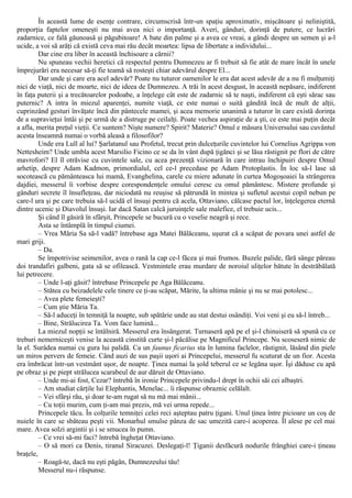În această lume de esenţe contrare, circumscrisă într-un spaţiu aproximativ, mişcătoare şi neliniştită,
proporţia faptelor omeneşti nu mai avea nici o importanţă. Averi, gânduri, dorinţă de putere, ce lucrări
zadarnice, ce fală găunoasă şi păgubitoare! A bate din palme şi a avea ce vreai, a gândi despre un semen şi a-l
ucide, a voi să arăţi că există ceva mai rău decât moartea: lipsa de libertate a individului...
Dar cine era liber în această închisoare a cărnii?
Nu spuneau vechii heretici că respectul pentru Dumnezeu ar fi trebuit să fie atât de mare încât în unele
împrejurări era necesar să-ţi fie teamă să rosteşti chiar adevărul despre El...
Dar unde şi care era acel adevăr? Poate nu tuturor oamenilor le era dat acest adevăr de a nu fi mulţumiţi
nici de viaţă, nici de moarte, nici de ideea de Dumnezeu. A trăi în acest desgust, în această nepăsare, indiferent
în faţa puterii şi a trecătoarelor podoabe, a înţelege cât este de zadarnic să te naşti, indiferent că eşti sărac sau
puternic? A intra în miezul aparenţei, numite viaţă, ce este numai o suită gândită încă de mult de alţii,
cuprinzând gesturi învăţate încă din pântecele mamei, şi acea memorie unanimă a tuturor în care există dorinţa
de a supravieţui întâi şi pe urmă de a distruge pe ceilalţi. Poate vechea aspiraţie de a şti, ce este mai puţin decât
a afla, merita preţul vieţii. Ce suntem? Nişte numere? Spirit? Materie? Omul e măsura Universului sau cuvântul
acesta înseamnă numai o vorbă aleasă a filosofilor?
Unde era Lull al lui? Şarlatanul sau Profetul, trecut prin dulceţurile cuvintelor lui Cornelius Agrippa von
Nettesheim? Unde umbla acest Marsilio Ficino ce se da în vânt după ţigănci şi se lăsa răstignit pe flori de către
mavrofori? El îl otrăvise cu cuvintele sale, cu acea prezenţă vizionară în care intrau închipuiri despre Omul
arhetip, despre Adam Kadmon, primordialul, cel ce-l precedase pe Adam Protoplastis. În loc să-l lase să
socotească cu pământeasca lui mamă, Evanghelina, carele cu miere adunate în curtea Mogoşoaiei la strângerea
dajdiei, messerul îi vorbise despre corespondenţele omului ceresc cu omul pământesc. Mistere profunde şi
gânduri secrete îl însufleţeau, dar niciodată nu reuşise să pătrundă în mintea şi sufletul acestui copil nebun pe
care-l ura şi pe care trebuia să-l ucidă el însuşi pentru că acela, Ottaviano, călcase pactul lor, înţelegerea eternă
dintre ucenic şi Diavolul însuşi. Iar dacă Satan calcă juruinţele sale malefice, el trebuie ucis...
Şi când îl găsiră în sfârşit, Princepele se bucură cu o veselie neagră şi rece.
Asta se întâmplă în timpul ciumei.
– Vrea Măria Sa să-l vadă? întrebase aga Matei Bălăceanu, uşurat că a scăpat de povara unei astfel de
mari griji.
– Da.
Se împotrivise seimenilor, avea o rană la cap ce-l făcea şi mai frumos. Buzele palide, fără sânge păreau
doi trandafiri galbeni, gata să se ofilească. Vestmintele erau murdare de noroiul uliţelor bătute în destrăbălată
lui petrecere.
– Unde l-aţi găsit? întrebase Princepele pe Aga Bălăceanu.
– Stătea cu beizadelele cele tinere ce ţi-au scăpat, Mărite, la ultima mânie şi nu se mai potolesc...
– Avea plete femeieşti?
– Cum ştie Măria Ta.
– Să-l aduceţi în temniţă la noapte, sub spătărie unde au stat destui osândiţi. Voi veni şi eu să-l întreb...
– Bine, Strălucirea Ta. Vom face lumină...
La miezul nopţii se întâlniră. Messerul era însângerat. Turnaseră apă pe el şi-l chinuiseră să spună cu ce
treburi nemerniceşti venise la această cinstită curte şi-l păcălise pe Magnificul Princepe. Nu scoseseră nimic de
la el. Surâdea numai cu gura lui palidă. Ca un faunus ficarius sta în lumina faclelor, răstignit, lăsând din piele
un miros pervers de femeie. Când auzi de sus paşii uşori ai Princepelui, messerul fu scuturat de un fior. Acesta
era îmbrăcat într-un vestmânt uşor, de noapte. Ţinea numai la şold teberul ce se legăna uşor. Îşi dăduse cu apă
pe obraz şi pe piept strălucea scarabeul de aur dăruit de Ottaviano.
– Unde mi-ai fost, Cezar? întrebă în ironie Princepele privindu-l drept în ochii săi cei albaştri.
– Am studiat cărţile lui Elephantis, Menelac... îi răspunse obraznic celălalt.
– Vei sfârşi rău, şi doar te-am rugat să nu mă mai mânii...
– Cu toţii murim, cum ţi-am mai prezis, mă vei urma repede...
Princepele tăcu. În colţurile temniţei celei reci aşteptau patru ţigani. Unul ţinea între picioare un coş de
nuiele în care se sbăteau peşti vii. Monarhul smulse pânza de sac umezită care-i acoperea. Îl alese pe cel mai
mare. Avea solzi argintii şi i se smucea în pumn.
– Ce vrei să-mi faci? întrebă îngheţat Ottaviano.
– O să mori ca Denis, tiranul Siracuzei. Deslegaţi-l! Ţiganii desfăcură nodurile frânghiei care-i ţineau
braţele,
– Roagă-te, dacă nu eşti păgân, Dumnezeului tău!
Messerul nu-i răspunse.
 