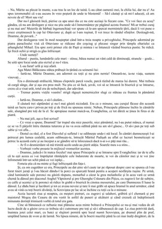 – Nu, Mărite au plecat în munte, s-au tras la un loc de taină. L-au cătat oamenii mei, la chilia lui, dar nu e! Au
spus ieromonahii că s-au ascuns în vreo peşteră de unde te blestemă! – Să-l căutaţi şi să mi-l aduceţi, că am
nevoie de el! Mort sau viu!
Dar nu-l găsiseră încă, pierise ca apa unui râu ce nu este aceiaşi la fiecare ceas. "Ce voi face eu acuş?
gândea, că nu am deslegare şi nice nu ştiu unde să-l înmormântez pe păgânul acesta frumos! Mi-ar trebui curaj
şi nu mai am! Muierile de bărbaţi îngenunchiaţi vor spune că le-am spurcat mormintele ţării, dacă îi voi pune o
cruce creştinească la cap lui Ottaviano şi, după ce l-am ruşinat, îl voi trece în rândul sfinţilor. Desleagă-mă,
Doamne, de povară..."
Dar deslegarea veni în mod neaşteptat când într-a treia noapte a priveghiului, Princepele adormind pe
piatra paraclisului visă că Ottaviano se ridicase din coşciug şi plecase singur prin tâmpla oltariului ca
arhanghelul Mihail. Era spre zorii primei zile de Paşti şi mintea i se întunecă văzând biserica pustie. Se ridică.
Îşi frecă ochii şi strigă cu glas înfricoşat:
– Unde sunteţi?
Altarul – pustiu, lumânările cele mari – stinse, bătea numai un vânt cald de dimineaţă, stranele – goale...
Se uită spre locui unde ştia sicriul şi nu-l văzu.
– L-au furat! urlă şi ieşi afară.
Aga Matei Bălăceanu stătea prăbuşit în ţărână cu seimenii lui:
– Iartă-ne, Mărite Doamne, am adormit cu toţii şi nu ştim nernie! Omoară-ne, ia-ne viaţa, suntem
vinovaţi...
Era o dimineaţă strălucită, băteau clopotele parcă vesele, parcă râzînd de marea lui durere. Mai trebuia
să curgă sânge, dar şi aşa era prea mult. Nu ştiu ce să facă, şovăi, voi să se întoarcă în biserică şi se întoarse,
crezu că a visat urât, totul era de neînchipuit, dar adevărat.
– Tremur pentru vieţile voastre! strigă răguşit nemernicelor slugi ce stăteau cu fruntea în pământul
curţii.
– Iartă-ne, Doamne, o să-l căutăm...
îl căutară trei săptămâni şi nu-l mai găsiră niciodată. Era ca o minune, sau curajul făcuse din această
taină un lucru care-i privea pe toţi şi de frică nu spuneau nimic. Nebun, Princepele plânsese închis în cămările
sale, alungând pre toţi de la el. Se apropiase numai maică-sa, Evanghelina, ce tot dârză se ţinea în firea ei de
piatră.
– Nu mai jeli, aşa a fost scrisul!
– Ce vreai a spune, Doamnă? Iar trupul său nice paserile, nice pământul, nu l-au putut mânca, el numai
ce se va fi pârjolit întru răutatea tuturora şi nu va avea odihnă până nu am să-l găsesc... O să-i pun pe toţi sub
sabie şi voi afla...
– Destul cu răul, el a fost Diavolul şi sufletul i se odihneşte unde-i stă locul. În cântări dumnezeeşti l-ai
petrecut pre lumea cealaltă, acum odihneşte-te, întrucât Măritul Padişah au aflat ce lucruri besmeticeşti se
petrec la această curte şi au început a se gândire să te înlocuiască dacă n-ai s-o păţi mai rău...
– Ar fi o desmierdare să mă trimită acolo unde-au pierit atâţia. Soarele meu s-a stins...
– Vorbeşti vorbe proaste în mijlocul vremurilor acestea.
– Doamne, judecă-i în matca focului! mai spuse Princepele şi se întoarse spre Evanghelina: iar de te aflu
că tu eşti aceea ce i-ai împrăştiat rămăşiţele cele îndurerate de moarte, te voi da câinilor mei şi te voi ţine
înfometată într-un schit până ce vei ispăşi...
Femeia ştia că nu minte şi fugi înfricoşată din faţa-i.
Şi, ca om cugetător ce era, Princepele au dat ştire să-l caute iar pe răposat despre care se spunea că l-au
furat tineri juraţi şi l-au hăcuit dându-l la porci ca spurcată hrană pentru a acoperi nesfârşita ruşine. Pe urmă,
când luminatele sale poronci nu găsiră răspuns, monarhul a căzut la grea melanholie şi în acea vară ce urmă
chemă la dânsul pre diaconul Anghel Văpsitorul şi pre Gheorghe Crăsnaru din Piţicu, cu zugravii lor de subţire,
cu calfe şi ucenici şi le poronci să ridice în grabă o biserică în cinstea messerului, pe care Dumnezeu îl luase la
dânsul. Le dădu bani şi lucrători şi tot ce aveau nevoie şi tare îi mai grăbi să apuce hramul în anul următor, când
avea să vină cu toţi boerii divăniţi, la Scroviştea pe lac să se închine cu toţii ca la o minune.
Aceia lucrară ziua şi noaptea, cu meşteri pietrari, cu zugravi şi salahori, grăbiră şi-l chemară şi pre
maistorul Mogoş din Ceauru de era vestit în astfel de puneri şi alcătuiri şi când crezură că îndepliniseră
minunata dorinţă trimiseră vorbă că totul era gata.
Cine să bănuiască ce nebunie mai plănuise acea minte bolnavă a Princepelui ce nu-şi mai vedea de alt
lucru decât de a găsire ceva ce trebuia să-i cutremure pre toţi şi să-i zăbunească de cap. La ziua potrivită dară,
înaintea joiei celei mari, cu butci şi slujitori porniră spre locul numit Scroviştea, pe drumul plin de praf,
umplând lumea de svon şi de larmă. Nu lipsea nimeni, de la boerii maziliţi până la cei mai înalţi dregători, de la
 