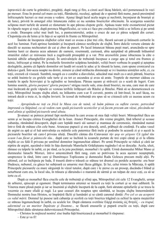 ispravnicii de curte la grămătici, pregătiţi, după rang şi fire, a cinsti acel lăcaş hărăzit, să-l pomenească în veci
pe messer. Erau în postul cel mare cu toţii, flămânziţi, reculeşi, apăsaţi de o spaimă fără nume, parcă presimţind
înfricoşatele lucruri ce mai aveau a vedere. Ajunşi lângă lacul acela negru şi neclintit, înconjurat de branişti şi
de lunci, priviră în amurgul zilei întunecata zidire ce nu semăna bisericilor obicinuite. În scurgerea soarelui
sclipeau mort turlele de aramă ce răsturnate în ape păreau clopote grele. Apăsau toate trele exonartextul pictat
în văpsele negre şi roşii, după poronca Magnificului, ce voia a-i face pre credincioşi întâi a se înfiora şi pe urmă
a crede. Deasupra celui mai înalt loc, a pantocratorului, ardea o cruce de aur ce părea scăpată din ceruri.
Clopotniţa era de lemn şi în faţa ei se opriră în frunte cu Mitropolitul.
Înainte de începerea slujbelor celor mari ce aveau a ţine trei zile, făcură saivant şi întinseră corturile în
acel loc luminat. Fură aprinse lumânări şi începură cântece nesfârşite de slujbă. Între dulcile versete cântate de
dascăli se auzeau nechezaturi de cai şi zbor de paseri. Pe lacul întunecat băteau peşti mari, aruncându-se spre
lumina lunii ce daurea acea adunare de oameni, resemnată, curioasă, abia aşteptând să pătrundă înlăuntrul
straniilor ziduri ce miroseau încă a zugrăveală proaspătă şi a var. Prin arcosoliile joase isbucneau la câte o
lumină săbiile arhanghelilor pictaţi. În umivalniţele de trebuinţă începuse a curge apa şi totul era frumos şi
tainic, înfricoşat şi măreţ. Pe la mulurile ferestrelor scăpărau lumânări, veliţii boeri vorbeau în şoaptă şi aşteptau
deslegările, pentru că faptele domnilor ori laudă ori ocară le aduc şi le răsună la lume, cum spune cronicarul cu
dulcea-i gură. Într-acea noapte nu dormi, nimeni şi când strălucita dimineaţă se ivi înaintea uimiţilor ochi, ci, cu
toţii, crezură că visează. Sumbră, neagră ca o corabie a diavolului, aducând mai mult cu o arcă pătrată, biserica
se arătă înainte-le cu grelele sale turle şi cu tot ce ascundea şi avea să arate. Treptele de mermer cădeau cu
toatele în apele Scroviştei şi la oglindire se înmulţeau. Păreau uşoare şi străvezii ca o scară de îngeri. Cum
lumina soarele, gloria purpure! gloria purpure! strigau razele sale, erau două biserici, nu una, care mai de care
mai încărcată de grele văpsele ce vesteau teribile înfăţoşeri ale Răului şi Binelui. Până să se desmeticească cu
toţii, Mitropolitul începu slujba afară, nu înlăuntru cum s-ar fi cuvenit, pentru că într-însul, în acel lăcaş, nu
intrară decât a treia zi, la slujba învierii. În icosul de trebuinţă era spus să se citească cele ce auzeau acum cu
toţii:
– Apropiindu-ne toţi cu frică la Masa cea de taină, să luăm pâinea cu suflete curate, petrecând
împreună cu Stăpânul, ca să vedem cum spală picioarele ucenicilor şi să facem precum am văzui, plecându-ne
unul alinia şi spălând picioarele unul altuia.
Şi-atunci se petrecu primul fapt neobicinuit la care aveau să stea faţă veliţii boeri. Mitropolitul făcu un
semn şi se începu citirea Evangheliei de la Ioan. Atunci Princepele, din vreme pregătit, lăsă teberul şi scoase
cabaniţa, rămânând descoperit, după care lepădă marii săi samuri şi mantaua de ceremonie, rămânând numai
într-o fotă de mătase clin cele bune. Aruncase papucii şi era desculţ, umil, prăbuşit de credinţă. Fu adus vasul
de argint cu apă şi el luă umivalniţa cu mâinile cele puternice fără inele şi podoabe în această zi şi o aşeză la
picioarele boerilor săi care-l priveau uluiţi. Dascălii cântau din Catavasier τήν φορ αν μέτριαν Că zgăul tău
scaon l-au făcut şi pântecele tău... după care se închină la icoanele purtate de trei copii căraţi şi ei la sfânta
slujbă ce cu fală îl priveau pe umilitul domnitor îngenunchiat alături. Pe urmă Princepele se ridică şi cără iar
niptira de argint, aşezând-o întâi în faţa dumisale Manolachi Grădişteanu rugându-l să se descalţe. Acela, uluit,
rămase cu talpele în iarbă, ce pe rând, ca la joia pocăinţei, monarhul i le spălă. Urmă dumnealui Mihai Mano şi
dumnealui Ianachi Moruzi, într-o amestecătură fără rang, cum se potriveau la acea aşezare neaşteptată,
unsprezece la rând, între care şi Dumitraşco Topliceanu şi dumnealui Radu Golescu precum mulţi alţii. Pe
ultimul, cel ce închipuia pe Iuda, îl traseră dintr-o trăsură ce stătuse tot drumul cu perdele acoperite: era boer
Dudescu, nebunul, cu gâsca lui subţioară ce amarnic mai făcea gălăgie. Şi lui, celui trimis la Mărcuţa, îi spălă
Princepele picioarele cu mare sârguinţă în văzul tutulor, după care i le şterse cu un prosop, ducându-l blând şi
neturburat cum era, la locul său, în trăsura şi dăruindu-i o maramă de sârmă şi un tulpan de zece coţi, ca să se
ierte cu el.
După ce monarhul făcu crucile cele de trebuinţă şi sfinţi apa, Mitropolitul citi cele 12 Evanghelii, urmat
de arhierei, episcopi şi egumeni. După terminarea utreniei se traseră cu toţii la corturi şi se mai odihniră. În
Vinerea mare plouă puţin şi iar se însenină şi slujbele începură de la capăt, fură sărutate epitafurile şi se trecu la
vecernie cu mare sfială şi rugă. La şase ceasuri din noaptea spre sâmbătă, se începu slujba înmormântării
Domnului nostru Isus Hristos, se împărţiră făclii şi lumânări şi se cântă canonul dintâi: Pre cel ce au acoperit
cu valul mării. Domnul îşi pusese iară cabaniţa şi ocoliră cu toţii biserica trăgând cu ochiul la opera meşterilor
ce stăteau îngenuncheaţi în iarbă, cu sculele lor. După cântarea svetilnie Εάρχί πνώσάς ώζ θνητόζ – cu trupul,
adormind ca un muritor Împărate şi Doamne... se făcură enusurile şi pupară crucile cu toţii, după care
Mitropolitul dădu sărutarea duhovnicească Princepelui.
– Christos în mijlocul nostru! zise înalta faţă bisericească şi monarhul îi răspunse:
– Este şi va fi!
 