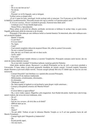 – Şi!
– De ce nu stai într-un loc?
– Nu mă ţin.
– Cine?
– Principii vor să fie linguşiţi, sunt şi intrigant.
Vorbise serios ca despre altul.
„O să i-l opun lui Ioan, astrologul, învârt aceleaşi stele şi minciuni. Vor fi precum cei doi Efori la luptă
în bătăliile Lacedemonienilor. Discordia acestor doi regi ai astrelor va fi pavăza puterii mele."
O, hrysous neanias, Alexios! exclamă în greceşte, frumosul meu tânăr aurit!
– Urmăreşti ceva? îl mai întrebă după aceea.
– Steaua Pelin a Apocalipsului.
Părea nebun cu privirile lui albastre, profunde, nevinovate şi ticăloase în acelaşi timp, cu gura aceea,
fragedă, pofticioasă, plină de minciuni şi de invenţii.
Princepele îi luă mâna pe care strălucea inelul cu lumină fanatică. În intarsitură, abia zărit strălucea sem-
nul cavalerilor Kadach.
– Rămâi? îl întrebă.
– Ce pot face?
– Ei te-au trimis?
– Nu, legea.
– Cauţi?
– Caut urmele templului ridicat de meşterul Hiram Abi, aflat în centrul Universului.
– Nu aici e centrul Universului.
– Ştiu, dar aici vor fi banii care mă vor duce acolo.
– Acolo, unde?
– Cine ştie?
Apoi vorbiră despre nunţile chimice şi secretul Templierilor. Princepele cunoştea unele lucruri, dar era
uimit de mintea tânărului messer.
– Nu ai mai trăit vreodată? îl întrebase turburat, ieşind pe galeriile Palatului.
Afară ţârâia sâcâitor ploaia. Bucurescii i se părură Princepelui un loc de exil, o provincie pierdută a
Universului. Îi luase mâna şi priviseră geamurile murdărite de urmele cenuşii. Urcaseră treptele foişorului
despre Doamna şi priviseră uliţele noroite. Treceau sacagiii plouaţi fără să-şi fi vândut apa, în ziua lor cea mai
nenorocită.
– Cunoşti Oracolele? mai întrebase cu o spaimă abia ascunsă Princepele.
– Toate cele 85 de mijloace tradiţionale.
– Bibliomanţia, cristalomanţia, chiromanţia...
– Şi xilomanţia.
– Tălmăceşti visele?
– Da. Intru repede în legătură cu eul profund şi spun despre vieţile anterioare...
– Cunoşti şi disciplinele ermetice ale Marelui Orient?
– Tot.
– O să-mi fabrici şi aqua-toffana?
– Da, o să-ţi vindec copacii, Magnifice, prin magnetism. Scot fluidul din pietre. Inelul meu vede în trup,
uneori vindecă, dar să nu mă crezi totdeauna, mint.
– De ce?
– Nu ştiu...
– Eşti un zeus europos, cât să-ţi dau ca să rămâi?
– 4000 de taleri pe an.
– Ε ο avere.
– Ştiu.
– Atunci?
– Nu pot altfel. Trebuie să ajut la ridicarea Marelui Templu ce va fi cel mai grandios lucru de sub
Marele Firmament...
– Cunoşti legile ţării? Drepturile şi îndatoririle?
– Da.
– Îţi poţi pierde capul..
– Am mai murit...
 