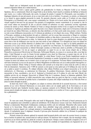 După care se îndreptară morţi de ispită şi curiozitate spre biserică, nemaicitind Pisania, asurziţi de
sunetul clopotelor bătute de o mână harnică.
– Minune! vrură a spune gurile grăbite ale grămăticilor în frunte cu Macarie Cuful şi cu Antonie
Spadone, dar se cutremurară. Boeri de rangul întâi şi de-al doilea, boeri mazili şi mulţime de bărbaţi se buluciră
spre ieşire, cu o vedere înfricoşată, dar acolo, în pragul de piatră, îi aştepta El, Princepele, care necruţător, îi
împingea înăuntru să mai privească, să nu se mai mire atât şi să se închine. Cu groază, cu uimire, se întoarseră
şi se uitară la opera păgână poroncită în taină. Pe peretele diaconic acolo unde ar fi trebuit să stea chipul
Princepelui şi al Doamnei sale, erau numai vestmintele lor. Pentru că în locul acelor feţe atât de cunoscute îl
văzură zugrăvit într-acel loc pe messer! Era pictată şi Evanghelina, numai vestmintele ei şi scaonul ei, dar în
acel scaon stătea tot messerul! Şi din ce priviră simţiră că nebunesc cu toţii, asemenea cuvinte sugrumate
scoteau de uimire şi frică. Marele Vânător al Vieţii ce alerga deasupra norilor tiviţi cu argint era Ottaviano, şi
Leviatanul ce înghiţea pe păcătoşi din apele Styxului avea chipul messerului, după cum la Groaznica Judecată
pe tronul de aur stătea Ottaviano, cu dulcele său chip zâmbind, şi în Iad, acolo unde erau pictaţi o mie de draci,
cu toţii aveau înfăţişarea messerului şi el îi chinuia pe păcătoşi ce tot chipul său aveau. Sfinţii militari, Nichita
şi Procopie, semănau ca două picături de apă cu vrăjitorul, caii lor aveau faţa messerului şi Magii in vestminte
curate tot pre el îl înfăţişau. Fiul risipitor cel desfrânat umbla cu faţa dulce a messerului, şi în scena ce înfăţişa
Moartea Dreptului tot messerul se arăta. La Judecata de Apoi în ceata drepţilor şi-a păcătoşilor, streinul acela
sosea într-o mie de înfăţoşeri care mai de care mai umile şi mai sfidătoare. Cei răstigniţi pe cruce tot chipul lui
Ottaviano aveau şi pe absida altarului el zâmbea într-o sută de feţe. Adam ce săpa cu un hârleţ pământul era
messerul şi Eva care torcea avea ochii săi dulci şi copilul lor era Ottaviano. În Acatistul Sfântului Gheorghe,
balaurul avea chipul messerului şi sfântul Gheorghe semăna cu Ottaviano când se primbla cu Princepele prin
grădinile Mogoşoaiei. Cei de pe ruguri şi spânzuraţii cu capul în jos cu toţii aveau chipul său şi Sfânta
Paraschiva şi proorocul David erau tot Ottaviano. Înfricoşata Moarte, cu coasa ei ce secera pe alţii, avea faţa lui
dulce. Calul Ducipal cu corn în frunte lovind zgripţurii avea râsul lui Ottaviano şi numai trup de cal. Şi în
pridvorul bolniţei şi pe uşile diaconeşti ale tâmplei, în colţul Bunei Vestiri şi pe Porţile împărăteşti numai şi
numai messerul era pictat. În Cavalcada Împăratului Constantin ce asedia Ţarigradul tot messerul era, copiii ce-
l urmau în tunici de mătase sau în mantii verzi şi roşii pre el îl acopereau. Fecioara Maria Luminătoarea el era
sub fuste femeieşti şi avea un râs pervers şi Maria Magdalena tot Ottaviano era şi-şi arăta poalele barcagiilor ce-
o treceau Iordanul. Sfinţii Arhip şi Timotei stăteau sub curmali şi în nisip într-o sanie trasă de cerbi cu stele şi
fulii de diamanturi. Saturarea celor 5 000 de oameni cu doi peşti şi cinci pâini pre el îl înfăţişa de cinci mii de
ori şi până şi peştii îi semănau. Pe stâlpul sfântului oltar sfânta Filofteia avea chipul messerului şi în Cortul
mărturisirii, el, Ottaviano, se mărturisea lui Ottaviano. În grădina Ghetsimani, femeia adulteră avea chipul
messerului şi Isus, ascultând-o, era tot el. Sodomul şi Gomorul pre el îl arătau în cele mai mari flăcări ale
cetăţilor privite de cei alungaţi. Heruvimii şi Sfântul Filip lui îi semănau, fluturii ce bântuiau grădinile Ţării
Sfinte cu messerul aduceau, şi călăii mucenicilor care scuipau draci pe gură tot faţa lui o aveau, numa într-o
arcadă oarbă abia luminată de palida lucire a luminărilor se putea zări chipul nedesluşit al lui Pilat din Pont ce
ţinea în mâna dreaptă un peşte...
Şi dacă toţi, boeri veliţi şi dregători, au scăpat cu mintea zdravănă de la această încercare, a fost numai
pentru că au voit-o Domnul Dumnezeu ce avea peste câţiva ani să umple apele de la Scroviştea şi să care
spurcata biserică spre fundurile lacului negru, ce spuneau oamenii că la Sfintele Paşti din nămoluri se mai
auzeau parcă strigăte de ispaşă, ca şi când chinuiţii acestui pământ şi ai cerului ar fi tras o grea casnă în vatra de
foc a pământului...
*
În vara care urmă, Princepele stătu mai mult la Mogoşoaia. Ţinea rar Divanul şi boerii petreceau pe la
moşii în aşteptarea unei schimbări ce părea de neînlăturat. De la Bucuresci soseau veşti rare. Dumnealui Ianachi
Moruzi şi dumnealui Manolachi Grădişteanu conduceau trebile cele de trebuinţă. Monarhul afla numai unele
lucruri şi le încuviinţa. Părea părăsit de voinţă, făcea plimbări lungi prin grădinile opărite de seceta de
primăvară şi pusese ţiganii să-i culeagă amarant şi mandragoră, aruncând flori în lacul năpădit de vegetaţia-i
zăcută. O melanholie grea îl stăpânea. Femeile îl priveau prin ferestrele odăilor lui şi Hrisanti fu pedepsit de
câteva ori că-i ieşise înainte.
Primele semne de nebunie apărură în toamnă când începură ploile cele mari ale acestor locuri şi monar-
hul se închise în palatul său, nemaivoind să vadă pe nimeni. Se întorsese într-o noapte, dus de masalagii călări,
şi privise ca un strein capitala lui, plină de svonuri şi de petreceri. Simţea o mare osteneală a trupului şi tot ar fi
dormit. Când i se aduse vestea de la Stambul prin oameni de credinţă că Capuchehaia era îngrijorat de ce se
 