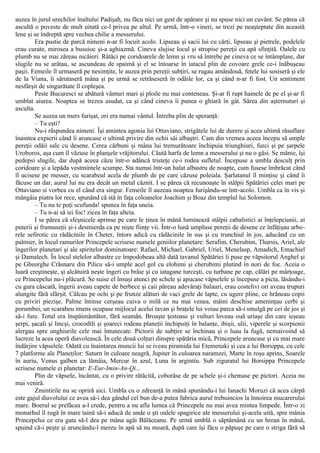 auzea în jurul urechilor înaltului Padişah, nu făcu nici un gest de apărare şi nu spuse nici un cuvânt. Se părea că
ascultă o poveste de mult uitată ce-l privea pe altul. Pe urmă, într-o vineri, se trezi pe neaşteptate din această
lene şi se îndreptă spre vechea chilie a messerului.
Era pustie de parcă nimeni n-ar fi locuit acolo. Lipseau şi sacii lui cu cărţi, lipseau şi pietrele, podelele
erau curate, mirosea a busuioc şi-a aghiazmă. Cineva slujise locul şi stropise pereţii cu apă sfinţită. Oalele cu
plumb nu se mai zăreau nicăieri. Rătăci pe coridoarele de lemn şi vru să întrebe pe cineva ce se întâmplase, dar
slugile nu se arătau, se ascundeau de spaimă şi el se întoarse în iatacul plin de covoare grele ce-i înăbuşeau
paşii. Femeile îl urmaseră pe nesimţite, le auzea prin pereţii subţiri, se rugau amândouă, fetele lui sosiseră şi ele
de la Viana, îi sărutaseră mâna şi pe urmă se retrăseseră în odăile lor, ca şi când n-ar fi fost. Un sentiment
nesfârşit de singurătate îl copleşea.
Peste Bucuresci se abătură vânturi mari şi ploile nu mai conteneau. Şi-ar fi rupt hainele de pe el şi-ar fi
umblat aiurea. Noaptea se trezea asudat, ca şi când cineva îi punea o ghiară în gât. Sărea din aşternuturi şi
asculta.
Se auzea un mers furişat, ori era numai vântul. Întreba plin de speranţă:
– Tu eşti?
Nu-i răspundea nimeni. Îşi amintea agonia lui Ottaviano, strigătele lui de durere şi acea ultimă răsuflare
înaintea expierii când îi aruncase o ultimă privire din ochii săi albaştri. Cam din vremea aceea începu să umple
pereţii odăii sale cu desene. Cerea cărbuni şi mâna lui tremurătoare închipuia triunghiuri, furci şi pe şarpele
Uroboros, aşa cum îl văzuse în planşele vrăjitorului. Căută harfa de lemn a messerului şi nu o găsi. Se mânie, îşi
pedepsi slugile, dar după aceea căzu într-o adâncă tristeţe ce-i rodea sufletul. Începuse a umbla desculţ prin
coridoare şi a lepăda vestmintele scumpe. Sta numai într-un halat albastru de noapte, cum fusese îmbrăcat când
îl ucisese pe messer, cu scarabeul acela de plumb de pe care căzuse poleiala. Şarlatanul îl minţise şi când îi
făcuse un dar, aurul lui nu era decât un metal căznit. I se părea că recunoaşte în stâlpii Spătăriei celei mari pe
Ottaviano si vorbea cu el când era singur. Femeile îl auzeau noaptea furişându-se într-acolo. Umbla ca în vis şi
mângâia piatra lor rece, spunând că stă în faţa coloanelor Joachim şi Boaz din templul lui Solomon.
– Tu nu te poţi scufunda! spunea în faţa uneia.
– Tu n-ai să iei foc! zicea în faţa alteia.
I se părea că sfeşnicele aprinse pe care le ţinea în mână luminează stâlpii cabalistici ai înţelepciunii, ai
puterii şi frumuseţii şi-i desmierda ca pe nişte fiinţe vii. Într-o lună umpluse pereţii de desene ce înfăţişau arbo-
rele sefirotic cu rădăcinile în Cheter, întors adică cu rădăcinile în sus şi cu trunchiul în jos, aducând cu un
palmier, în locul ramurilor Princepele scrisese numele geniilor planetare: Serafim, Cherubim, Tharsis, Ariel, ale
îngerilor planetari şi ale spiritelor dominatoare: Rafael, Michael, Gabriel, Uriel, Menelasp, Amadich, Emachiel
şi Damalech. În locul stelelor albastre ce împodobeau altă dată tavanul Spătăriei îi puse pe văpsitorul Anghel şi
pe Gheorghe Crăsnaru din Pilicu să-i umple acel gol cu elohimi şi cherubimi plutind în nori de foc. Aceia o
luară creştineşte, şi alcătuiră neşte îngeri cu brâie şi cu iatagane turceşti, cu turbane pe cap, călări pe mârţoage,
ce Princepelui nu-i plăcură. Se suise el însuşi atunci pe schele şi apucase văpselele şi începuse a picta, lăsându-i
cu gura căscată, îngerii aveau capete de berbece şi caii păreau adevăraţi balauri, erau costelivi ori aveau trupuri
alungite fără sfârşit. Călcau pe ochi şi pe frunze alături de vaci grele de lapte, cu ugere pline, ce hrăneau copii
cu priviri piezişe. Palme întinse cerşeau cuiva o milă ce nu mai venea, mâini deschise ameninţau cerbi şi
porumbei, un scarabeu imens ocupase mijlocul acelui tavan şi braţele lui voiau parca să-i smulgă pe cei de jos şi
să-i fure. Totul era înspăimântător, fără seamăn. Broaşte ţestoase şi vulturi loveau ouă uriaşe din care ieşeau
şerpi, şacali şi lincşi, crocodili şi şoareci rodeau planeţii închipuiţi în balanţe, ibişii, ulii, viperele şi scorpionii
alergau spre unghiurile cele mai întunecate. Pictorii de subţire se închinau şi o luau la fugă, nemaivoind să
lucreze la acea operă diavolească. În cele două colţuri dinspre spătăria mică, Princepele aruncase şi cu mai mare
îndârjire văpselele. Odată cu înaintarea muncii lui se iveau piramida lui Etemenaki şi cea a lui Borsippa, cu cele
7 platforme ale Planeţilor: Saturn în culoare neagră, Jupiter în culoarea naramzei, Marte în roşu aprins, Soarele
în auriu, Venus galben ca lămâia, Mercur în azul, Luna în argintiu. Sub ziguratul lui Borsippa Princepele
scrisese numele ei planetar: E-Eur-Imin-An-Qi...
Plin de văpsele, încântat, cu o privire rătăcită, coborâse de pe schele şi-i chemase pe pictori. Aceia nu
mai veniră.
Zmintirile nu se opriră aici. Umbla cu o zdreanţă în mână spunându-i lui Ianachi Moruzi că acea cârpă
este gajul diavolului ce avea să-i dea gândul cel bun de-a putea fabrica aurul trebuincios la înnoirea mucarerului
mare. Boerul se prefăcea a-l crede, pentru a nu afla lumea că Princepele nu mai avea mintea limpede. Într-o zi
monarhul îl rugă în mare taină să-i aducă de unde o şti oalele spagirice ale messerului şi-acela uită, spre mânia
Princepelui ce era gata să-l dea pe mâna agăi Bălăceanu. Pe urmă umblă o săptămână cu un hrean în mână,
spuind că-i peşte şi aruncându-l mereu în apă să nu moară, după care îşi făcu o păpuşe pe care o striga fără să
 