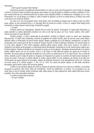 obosească:
– Alif! Lafeil! Zazahit! Mei! Meltat!
Auzind de acestea, Evanghelina chemă doftorii ce mari ai curţii, dar Princepele le râse în faţă şi-i alungă
cu biciul. Comisul Velea îi adusese un ţap pe care-l legase cu lanţ de argint şi umbla cu el prin coridoare Ca să-l
mai scoată dintr-ale lui, chemară pehlivani în palat, aceia înghiţiră flăcări şi umblară pe o frânghie şi ce-i veni
Princepelui: nu, că să alerge şi el după ei. Abia îl opriră şi spuseră, ca să nu se audă altceva, că băuse mai mult
şi de-aceia avea astfel de chefuri.
La ziua sa ce era în începutul iernii, unul dintre elciii acreditaţi pe lângă curte îi aduse în dar un câine
uriaş, afgan, la care monarhul privi o zi întreagă fără să scoată un cuvânt. A treia zi, singuri fiind lângă focul
căminului ce ardea buşteni mari de fag, îl întrebă în şoaptă:
– Tu eşti?
Câinele adormi pe neaşteptate, căzând într-un somn de plumb. Princepele îl veghe până dimineaţa şi
când animalul ce părea ipohondru deschise un ochi ca de lup îşi spuse că-l mai văzuse undeva. Dar unde?
Târziu îşi aminti, în casa Meitani.
Chemă surugiii, şi într-o dimineaţă de decembrie, învăluit în blănuri, porni cu sania spre marginea
Bucurescilor. O luară spre Herăstrău, trecură de grădina lui Ioniţă Scuffa, grea de povara unui omăt bogat,
rătăciră uliţele şi Princepele îşi biciui furios slugile. După o jumătate de zi de rătăcire, monarhului i se păru că
recunoaşte acea intrare grea de fier şi inelul de aramă al porţii. Îi lăsă şi pătrunse înlăuntru. În soarele puţin ce
se ivise abia, zăpada îl orbi. Fără vegetaţie, grădina părea săracă, pustie. Zări porta magica, cu ochiul ei
zodiacal şi iar bătură acele gonguri ce izbucneau parcă din pământ, aruncând un val de sunete peste copacii goi.
Coborî treptele. Pasărea Calandrion era mistuită cu aripe cu tot de gheţuri. Fântânele încremeniseră şi în pereţii
înaltei clădiri pustii citi un alt cuvânt: Scheva. Luă cheia ca altă dată din palma de argint de la intrare şi
deschise. Îşi auzea paşii pe lespezile de piatră şi îi era cald ca şi când acolo ar fi ars mari focuri. Nu se miră de
nimic, înaintă şi privi risipa de pietre şi magneţi, de lingamuri de granit şi ciorchini de lapis-lazuli aruncaţi în
coşuri de nuiele. Turcoaze şi ambră stăteau la vedere, parcă odăile nu mai semănau sau intrase el pe altă uşă.
Talismanele de argint atârnau în dezordine, alături de mistriile masonice şi de theraphimele de lut ars. Văzu pe
un tavan litera Η şi cifrele magice: 7, 49, 157 şi 1252. În vasele de piatră stăteau ca altă dată smochine
proaspete, parcă atunci culese din nevăzute grădini.
Umbla ca mort printre păpuşi de ceară şi amulete de plumb, călcă pe ceva vâscos şi străbătu o seră plină
de granat şi geraniu, flori triste, pline de melanholie. Aerul era înăbuşitor, se sufoca, vru să spargă ceva, pe
urmă fugi şi mai în fundul acelor nesfârşite odăi, până ajunse în faţa cuptoarelor unde odată Ottaviano arsese
metalele. Era cald, aerul părea fierbinte.
I se păru că aude paşi omeneşti.
– Tu eşti? întrebă.
 
