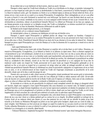 Şi au stătut toţi şi n-au îndrăznit să facă nemic, dacă au auzit: ferman.
Harapul a tăiat capul lui Vodă încă izbindu-se Vodă viu şi tăvălindu-se în sânge; şi puindu-i ştreangul în
picioare i-a tras trupul pe scări gios în curte şi desbrăcându-l a luat banii, ceasornicul şi inelele harapul şi trupul
i-a lăsat în mijlocul curţii, gol. Iar doamna cu fetele ei şi cu băiatul ţipau şi săreau pe fereşti afară de frică, că se
temea să nu o taie şi pre ea cu copiii şi cu mama Princepelui, Evanghelina. Deci strângându-se cei ce s-au aflat
în curte şi boerii li s-au cetit fermanul şi auzind toţi s-au înfricoşat. Iar boerii cei mai divăniţi dacă au auzit au
ieşit pe afară, pe la moşii, temându-se nu cumva va avea capigiul osebit ferman să taie şi pe vreunul din ei. Aşa
săvârşindu-se omorârea, măcar că postelnicul Ianachi Moruzi l-a sfătuit pe Princepe să nu lase pe capigiu, că
are harap groaznic şi pe semuire se va tâmpla cevaşi, dar Vodă s-a înduplecat, cu mintea socotind că-i va spune
cevaşi pentru el ce se face la Stambul, Dumnezeu slobozind să cadă în ispită.
Şi lăsând acolo trupul după poroncă, a zis harapul:
– Iată câinele cel ce a mâncat raiaua Împăratului!
Şi zăcând până a doua zi, nimenea nu îndrăznea să zică sau să întrebe ceva.
Harapul a jupuit capul Princepelui şi spălând pielea de sânge l-au umplut cu bumbac. Capigiul a
poroncit să vie Doamna cu copiii ei şi cu mama Princepelui în casă-le că nu are poroncă să le facă vreun rău şi
să nu aibe nice o frică. Postelnicul Ianachi Moruzi au mers de le-au chemat şi le-au adus la iatacul lor. Atuncea
harapul au pusu capul Princepelui pe o tavă de Danţca şi l-a dus la doamna de l-a aşezat pe o masă să se uite la
el zicându-i:
– Iată capul bărbatului tău!
Aceasta a făcut ca mai mare jale să dea Doamnei şi copiilor săi şi să dea bani ca să-l ridice. Doamna, cu
maică-sa Princepelui, Evanghelina, şi cu băiatul şi fetele ei se jăluiau cu ţipet mare. Deci a chemat capigiul pe
vel-postelnicul şi pe vel-cămăraşul, zicând să nu se teamă că nu le va face nici un rău şi aceia abia au venit cu
mare frică, temându-se să nu-i taie şi i-a întrebat unde sunt teşcherelele cele pecetluite ce le-a făcut ca să le dea
la raiale după vitele ce-au avutu, vrând să le ia birul de la dânşii pe acelea. Iar cămăraşul şi postelnicul au arătat
frică şi, scoţându-le din cămară, ziseră că au fost trei sipeturi de pecetluiri şi a zis capigiul de le-au dus în
mijlocul curţii unde era trupul lui Vodă, poroncind să le puie toate pe trupul Princepelui grămadă şi să le
aprinză cu foc şi să arză cu trupul lui şi a poroncit să strige telari pe uliţă, să strângă norodul să vază. Deci
văzând aşa postelnicul Ianachi Moruzi şi cămăraşul au căzut la picioarele capigiului cu rugăciunea să nu se facă
una ca asta, ci să se milostivească să lase trupul lui Vodă să-l îngroape creştineşte şi pecetluirile să le arză
deosebit, drept care să le dea o sută de pungi de aur.
Numai cât s-au tocmit ei atât, câinii saxoni ai Princepelui, ţinuţi nemâncaţi într-aceste griji şi mirosindu-
le a hoit, au rupt legăturile şi au năvălit în curte de l-au sfâşiat pe Vodă ce stătea aruncat sub scări. Şi-ntr-atât
erau de lacomi că s-auzea până la morile de la Radu Vodă cum îl rupeau şi-l sfâşiau, între care al său credincios
afgan se silea a-l sfâşia mai bine, rupându-i ciolanele şi bătându-se cu saxonii ceilalţi.
Şi trezindu-se ei târziu au ars pecetluirile în mijlocul curţii astupând urmele de sânge şi alungind câinii
cei lacomi, după care capigiul a luat capul Princepelui din casa doamnei şi-a mamei sale. Şi îndată a poroncit
capigiul boerilor ca după ferman împărătesc să scrie la toţi ispravnicii judeţelor să rămâie în aşteptare că le vine
un Princepe nou şi să se pregătească a-l primire cu fală şi cinste, după care au luat capul lui Vodă, ca să-l ducă
împăratului să facă cercetare de a dovedi prin mărturii că acela este cu adevărat capul Princepelui.
Iară în noaptea plecării capigiului şi-a harapului său, cele două femei şi copiii Princepelui s-au mistuit la
drum de nu s-au mai văzut şi a rămas palatul gol cu curtea lui şi cu slugile. Şi-aflând şandaliii şi milogii de la
Curtea Arsă că au mâncat câinii pre domn şi s-au dus puterea lui şi-a alor săi au năvălit în palat şi-au luat
tuiurile şi în frunte cu Malamos Bozagiul au jefuit ce-au mai găsit pren încăperi, după care au venit în uliţă, cu
mari strigăte. Iară Malamos au fost urcat pe un măgar cu capul la coada lui şi i-au pus cioclii şi craii de Curtea-
Veche cabaniţa Domnului şi cuca şi teberul la şold şi l-au petrecut pe podul Mogoşoaiei cu cântece şi strigăte,
bătându-l cu ciomegele şi cu tuiurile, dând larmă:
– Trăiască Malamos, împăratul bozagiilor! Să trăiască Domnul nostru! spre râsul întregului Bucuresci.
 