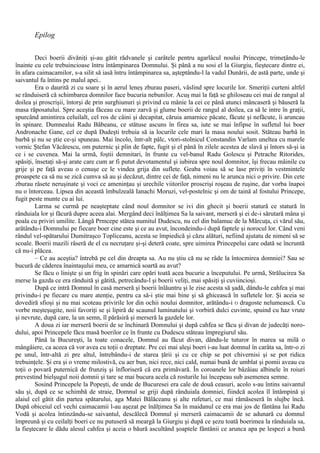 Epilog
Deci boerii divăniţi şi-au gătit rădvanele şi carâtele pentru agarlâcul noului Princepe, trimeţându-le
înainte cu cele trebuincioase întru întâmpinarea Domnului. Şi până a nu sosi el la Giurgiu, fieştecare dintre ei,
în afara caimacamilor, s-a silit să iasă întru întâmpinarea sa, aşteptându-l la vadul Dunării, de astă parte, unde şi
saivantul fu întins pe malul apei..
Era o daurită zi cu soare şi în aerul leneş zburau paseri, vâslind spre locurile lor. Smeriţii curteni altfel
se rânduiseră că schimbarea domnilor face bucuria nebunilor. Acuş mai la faţă se ghiloseau cei mai de rangul al
doilea şi proscrişii, întorşi de prin surghiunuri şi privind cu mânie la cei ce până atunci mâncaseră şi băuseră la
masa răposatului. Spre aceştia făceau cu mare zarvă şi glume boerii de rangul al doilea, ca să le intre în graţii,
spurcând amintirea celuilalt, cel ros de câini şi decapitat, căruia amarnice păcate, făcute şi nefăcute, îi aruncau
în spinare. Dumnealui Radu Băbeanu, ce stătuse ascuns în firea sa, iute se mai înfipse în sufletul lui boer
Andronache Gane, cel ce după Dudeşti trebuia să ia locurile cele mari la masa noului sosit. Stăteau barbă în
barbă şi nu se ştie ce-şi spuneau. Mai încolo, într-alt pâlc, vtori-stolnicul Constandin Varlam uneltea cu marele
vornic Ştefan Văcărescu, om puternic şi plin de fapte, fugit şi el până în zilele acestea de slavă şi întors să-şi ia
ce i se cuvenea. Mai la urmă, foştii demnitari, în frunte cu vel-banul Radu Golescu şi Petrache Ritorides,
spăsiţi, însetaţi să-şi arate care cum ar fi putut devotamentul şi iubirea spre noul domnitor, îşi frecau mâinile cu
grije şi pe faţă aveau o cenuşe ce le vindea grija din suflete. Geaba voiau să se lase priviţi în vestmintele
proaspete ca să nu se zică cumva să au şi decăzut, dintre cei de faţă, nimeni nu le arunca nici o privire. Din cete
zburau râsete neruşinate şi voci ce ameninţau şi urechile viitorilor proscrişi roşeau de ruşine, dar vorba înapoi
nu o întorceau. Lipsea din această îmbulzeală Ianachi Moruzi, vel-postelnic şi om de taină al fostului Princepe,
fugit peste munte cu ai lui.
Larma se curmă pe neaşteptate când noul domnitor se ivi din ghecit şi boerii statură ce statură în
rânduiala lor şi făcură dupre aceea alai. Mergând deci înălţimea Sa la saivant, merseră şi ei de-i sărutară mâna şi
poala cu priviri umilite. Lângă Prmcepe stătea numitul Dudescu, nu cel din balamuc de la Mărcuţa, ci vărul său,
arătându-i Domnului pe fiecare boer cine este şi ce au avut, încondeindu-i după faptele şi norocul lor. Când veni
rândul vel-spătarului Dumitraşco Topliceanu, acesta se împiedică şi căzu alături, nefiind ajutatu de nimeni să se
scoale. Boerii mazili râseră de el cu necruţare şi-şi deteră coate, spre uimirea Princepelui care odată se încruntă
că nu-i plăcea.
– Ce au aceştia? întrebă pe cel din dreapta sa. Au nu ştiu că nu se râde la întocmirea domniei? Sau se
bucură de căderea înaintaşului meu, ce amarnică soartă au avut?
Se făcu o linişte şi un frig în spinări care opări toată acea bucurie a începutului. Pe urmă, Strălucirea Sa
merse la gazda ce era rânduită şi gătită, petrecându-l şi boerii veliţi, mai spăsiţi şi cuviincioşi.
După ce intră Domnul în casă merseră şi boerii înlăuntru şi le zise acesta să şadă, dându-le cahfea şi mai
privindu-i pe fiecare cu mare atenţie, pentru ca să-i ştie mai bine şi să ghicească în sufletele lor. Şi aceia se
dovediră sfioşi şi nu mai scoteau privirile lor din ochii noului domnitor, arătându-i Ό dragoste nelumească. Cu
vorbe meşteşugite, noii favoriţi se şi lipiră de scaunul luminatului şi vorbiră dulci cuvinte, spuind cu haz vrute
şi nevrute, după care, la un semn, îl părăsiră şi merseră la gazdele lor.
A doua zi iar merseră boerii de se închinară Domnului şi după cahfea se făcu şi divan de judecăţi noro-
dului, apoi Princepele făcu masă boerilor ce în frunte cu Dudescu stăteau împregiurul său.
Până la Bucureşti, la toate conacele, Domnul au făcut divan, dându-le tuturor în marea sa milă o
mângâiere, ca aceea că vor avea cu toţii o dreptate. Pre cei mai aleşi boeri i-au luat domnul în carâta sa, într-o zi
pe unul, într-altă zi pre altul, întrebându-i de starea ţării şi cu ce chip se pot chivernisi şi se pot ridica
trebuinţele. Şi era şi o vreme milostivă, cu aer bun, nici rece, nici cald, numai bună de umblat şi pomii aveau cu
toţii o povară puternică de frunziş şi înfloriseră că era primăvară. În coroanele lor bâzâiau albinele în roiuri
prevestind bielşugul noii domnii şi tare se mai bucura acela că rosturile lui începeau sub asemenea semne.
Sosind Princepele la Popeşti, de unde de Bucuresei era cale de două ceasuri, acolo s-au întins saivantul
său şi, după ce se schimbă de straie, Domnul se griji după rânduiala domniei, fiindcă acolea îl întâmpină şi
alaiul cel gătit din partea spătarului, aga Matei Bălăceanu şi alte rufeturi, ce mai rămăseseră în slujbe încă.
După obiceiul cel vechi caimacamii l-au aşezat pe înălţimea Sa în maidanul ce era mai jos de fântâna lui Radu
Vodă şi acolea întinzându-se saivantul, descălecă Domnul şi merseră caimacamii de se adunară cu domnul
împreună şi cu ceilalţi boeri ce nu putuseră să meargă la Giurgiu şi după ce şezu toată boerimea la rânduiala sa,
la fieştecare le dădu alesul cahfea şi aceia o băură ascultând şoaptele fântânii ce arunca apa pe lespezi a bună
 