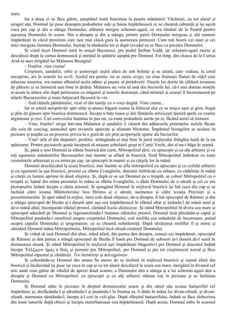 stare.
Iar a doua zi se făcu gătire, aşteptând toată boerimea la poarta mânăstirii Văcăreşti, cu tot alaiul şi
şiragul său, Domnul îşi puse deasupra podoabelor sale şi haina împărătească ce se cheamă cabaniţă şi îşi aşeză
cuca pre cap şi din a stânga Domnului, alăturea mergea schemni-agasî, ce era rânduit de la Poartă pentru
aşezarea Domnului în scaon. Din a dreapta şi din a stânga, printre pairii Domnului mergeau şi alţi oameni
împărăteşti în văzul prostimii care tare mai căscă gura la asemenea petreceri. Cum toţi boerii cei mari şi cei
mici mergeau înaintea Domnului, înşiraţi la rânduiala lor şi după izvodul ce se făcu cu pecetea Domnului.
Şi viind încet Domnul intră în oraşul Bucuresci, pre podul Şerban Vodă, iar schemni-agasî merse şi
descălecă drept la curtea domnească şi intrând în spătărie aşteptă pre Domnul. Est timp, din cloaca de la Curtea
Arsă se auzi strigătul lui Malamos Bozagiul:
– Fraţilor, vine ciuma!
Cerşetorii, şandaliii, orbii şi şontorogii ieşiră afara de sub bolniţe şi se uitară, care vedeau, la cerul
necuprins, ars în soarele lui avril. Azulul era pustiu, nu se zarea striga, nu erau frumoşii fluturi de sidef care
aduceau moartea, era numai albastrul acela adânc şi paşnic al primăverii. Oasele lor dorite de căldură trosneau
de plăcere şi se întinseră mai bine în ţărână. Malamos nu voia să iasă din beciurile lui, că-l mai dureau minţile
şi-acum la atâtea zile după petrecerea cu măgarul şi tuiurile domneşti, când năimiţii şi scurşii îl încoronaseră pe
uliţele Bucurescilor şi mare batjocură făcuseră în vin.
– Aud câinele pământului, vesti el din tainiţe cu o voce dogită. Vine ciuma...
Iar se uitară neisprăviţii spre uliţe şi-atunci băgară seama la falnicul alai ce se mişca uşor şi gros, bogat
şi plin de glasuri spre biserica domnească. Începu a bate toaca şi din fântânile artiziceşti ţâşniră apele cu coame
argintoase şi reci. Caii convoiului înaintau în pas rar, cu toate podoabele aurite pe ei, făcând aerul să tremure.
– Vine, fraţilor! striga într-una Malamos şi şandaliii îi văzură din adâncurile pimniţelor inelele făcute
din cuie de cosciug, aruncând spre tavanele spurcate şi afumate blesteme. Împăratul bozagiilor se sculase în
picioare şi ţeapăn ca un prooroc privea la o gură de cer prin acoperişele sparte ale beciurilor.
– Vine! urla el din răsputeri, profetic, strângându-şi mai bine în jurul mijlocului frânghia luată de la un
spânzurat. Printre picioarele goale începură să mişune şobolanii graşi ai Curţii Vechi, dar el nu-i băga în seamă.
Şi, până a sosi Domnul la sfânta biserică din curte, Mitropolitul ţării, cu episcopii şi cu alţi arhierei şi cu
toţi egumenii mânăstirilor Bucureştilor mai înainte se aflară în biserică, fiind Mitropolitul îmbrăcat cu toate
vestmintele arhiereşti şi cu mitra pe cap, iar episcopii în mantii şi cu cârjele lor în mână.
Domnul descălecând la scara bisericii, mai înainte se afla mitropolitul cu episcopii şi cu ceilalţi arhierei
şi cu egumenii la uşa bisericii, preotul cu sfânta Evanghelie, diaconii îmbrăcaţi cu stihare, cu cădelniţe în mână
şi citeţii cu lumini aprinse în două sfeşnice. Şi, după ce se sui Domnul pe o treaptă, se coborî Mitropolitul cu o
treaptă şi, luând din mâna preotului în mâna sa sfânta Evanghelie, o dădu Domnului de o sărută şi cel ce era
protopsaltis îndată începu a cânta axionul. Şi ajungând Domnul în mijlocul bisericii îşi luă cuca din cap şi se
închină către icoana Mântuitorului Isus Hristos şi o sărută, asemenea şi către icoana Precistei şi a
proschinitarului. Şi apoi stând în mijloc, între cele două sfeşnice, de-a dreapta, îl luă episcopul de Râmnic şi din
a stânga episcopul de Buzău şi-l duseră spre uşa cea împărătească în sfântul altar şi ţinându-l de mână unul şi
de-o mână altul, înconjurată sfântul prestol, cântând Isaiia dănţuieşte. Şi stând Mitropolitul în dvera cea mare şi
episcopul aducând pe Domnul şi îngenunchindu-l înaintea sfântului prestol, Domnul însă plecându-şi capul şi
Mitropolitul punându-i omoforul asupra creştetului Domnului, ceti molifta cea orânduită de încoronare, puind
asupra capului Domnului şi ipogonation, ce se cheamă nebederniţă. După săvârşirea moliftei îl şi mirui şi
sărutând Domnul mâna Mitropolitului, Mitropolitul încă sărută creştetul Domnului.
Şi vrând să iasă Domnul din altar, stând afară, din partea den dreapta, ceauşii cei împărăteşti, episcopul
de Râmnic şi den partea a stângă episcopul de Buzău îl luară pre Domnul de subsiori şi-l duseră de-l suiră în
domneasca strană. Şi stând Mitropolitul în mijlocul uşii împărăteşti blagoslovi pre Domnul şi diaconul îndată
începu 'Ελλξμςον ήμας ό θεός şi pomeni pre Mitropolitul, pre Domnul şi pre tot creştinescul norod şi făcu
Mitropolitul otpustul şi cântăreţii. Τόν δεσπότην şi πολυχρόνιον.
Şi coborându-se Domnul din strana Sa merse de se închină în mijlocul bisericii şi ieşind afară din
biserică şi încălecând îşi puse iar cuca în cap şi cu tot alaiul descălecă la scara cea mare, mergând în divanul cel
mic unde erau gătite de vătaful de aprozi două scaone, a Domnului den a stânga şi a lui schemni-agasî den a
dreapta şi Domnul cu Mitropolitul, cu episcopii şi cu alţi arhierei stăteau toţi în picioare şi se închinau
Domnului.
Şi Domnul stătu în picioare în dreptul domnescului scaon şi din sânul său scoase hatişeriful cel
împărătesc şi, desfăcându-l şi sărutându-l şi punându-l la fruntea sa, îi dădu în mâna lui divan-efendi, şi divan-
efendi, asemenea sărutându-l, începu a-l ceti în veli-glas. După sfârşitul hatişerifului, îndată se făcu slobozirea
din toate tunurile după obicei şi începu meterhaneaua cea împărătească. După aceea, Domnul stătu în scaonul
 