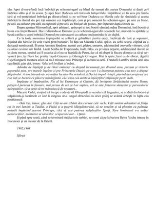 său. Apoi divan-efendi încă îmbrăcă pe schemni-agasî cu blană de samuri din partea Domnului şi după ce-l
îmbrăca stătu şi el în scaon. Şi apoi boer Dudescu ceti tâlcuiala hatişerifului împărătesc ce fu scos pre limba
ţării şi vel-postelnicul îmbrăcă pe divan-efendi şi pe vel-boer Dudescu cu blănile cele de rânduială şi acesta
îmbrăcă la rândul său pre toţi oamenii cei împărăteşti, cum şi pre oamenii lui schemni-agasî, pe unii cu blane,
pe alţii cu caftane, pre alţii cu capoturi şi pre alţii cu binişuri de postav, pre feştecare după cinstea sa.
Dupre acestea Mitropolitul, apoi arhiereii, episcopii şi toţi boerii sărutară mâna Domnului, însă boerii şi
haina cea împărătească. Deci ridicându-se Domnul şi cu schemni-agasî din scaonele lor, merseră la spătărie şi
beură catifea şi apoi îmbrăcă Domnul pre caimacami cu caftane mulţumindu-le de slujbă.
Ca la toate asemenea împrejurări se arătară şi grămăticii pentru oraţii, încărcaţi de bale şi supunere,
foşnind din hârtiile lor cele vechi pren buzunări. În faţă sta Macarie Cuful, spăsit, cu ochii scurşi, clipind cu o
dulceaţă nemăsurată. Îl urma Antonie Spadone, numai curi, pletos, unsuros, adulmecând onorurile viitoare, şi el
cu alese cuvinte sub limbă. Lazăr Scriba de Trapezunda, înalt, fălos, cu privirea departe, adulmecând râurile ce
le cânta mereu, spuind cui îl asculta că el nu se leapădă de Petru, dar că stă drept la fiecare domnie ca să-şi ser-
vească ţara, îşi făcea loc printre Iacob Giacumi şi Gheorghi Crisogon. Mai la spate, beat ca de obicei, Agafet
Cuşchiungachi mesteca afion să nu-l miroase noul Princepe şi să bată la ochi. Trandafil Lambru recită deci oda
cea dintâi, glas doi, irmos: Valul cel învăluit al mării..
Adunări de înţelepţi şi de ritori eminenţi cu dreptul încununaţi pre divanul erou, precum şi victoria
poporului pios, pre marele înţelept şi pre Princepele Daciei, pe care l-a încoronat puterea cea tare a dreptei
Stăpânului. Acum într-adevăr s-a arătat locuitorilor ortodoxi şi Daciei timpul virtuţii, pierind descurajarea cea
rea, toţi se bucură cu plăcere nemărginită, căci raza cea dorită a înţelepţilor stăpâneşte peste vlahi.
Împărate al împăraţilor, Fiu al lui Dumnezeu şi Cuvinte, dă învingere Strălucitului nostru Domn,
păzeşte-l pururea în favoare, mai presus de cei ce l-ar supăra, cel ce este fericirea săracilor şi persecutorul
nelegiuiţilor, că a venit să ne mântuiască de necazuri...
Macarie Cuful, simţind că începe o adevărată Olimpiadă a versului cel linguşitor, se aridică din locu-i şi
stăpânindu-şi lacrimele ce iute îi curgeau de-a lungul obrazului cu orice prilej se avântă orbeşte în lupta cea
poeticească:
– Oda trei, irmos; glas doi. Câţi ne-am izbăvit den cursele cele vechi. Câţi suntem adoratori ai fiinţei
cei în trei lumini: a Tatălui, a Fiului şi a puterii Mângâietorului, să ne veselim şi să plesnim cu palmele,
melodii împletind acestui Princepe, căci el este puterea scăpătaţilor lipsiţi. Zare luminoasă s-a arătat
nenorociţilor, mântuitor al săracilor, scăparea celor... i proci.
Şi până spre seară, când se terminară strălucitele serbări, se svoni că pe la bariera Delea Veche intrase în
Bucuresci şi un messer de la Orient.
1962,1969
Sfârşit
 