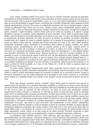Princepele – o meditaţie despre tragic
Câte volume a publicat autorul Princepelui? Câte mii de articole? Prezenţă creatoare de prim-plan,
personalitate de ardentă mobilitate intelectuală, scriitor polivalent, de mult consacrat, puţini, rarisimi sunt aceia
care-l pot concura. Căci în cazul lui Eugen Barbu a munci şi a crea sunt noţiuni interşanjabile. Că artistul n-a
făcut un secret din întrebările şi reacţiile intime, că atelierul său e accesibil vizitatorului onest, răspunsul îl oferă
paginile memorialistice, Caietele Princepelui ori confesiunile ocazionale, din care un interpret sagace va putea
extrage un substanţial Eugen Barbu par lui-meme. Despre Groapa, cartea confruntărilor decisive pentru o
carieră (1957), se ştie că a trecut prin treisprezece variante. Programul de lucru zilnic, divulgat într-o pagină de
jurnal, comportă o aspră disciplină a lecturii (fiind vorba de un cititor de excepţie) şi în special o aprigă
disciplină a scrisului, cu rezultate vizibile săptămânal în câteva periodice. Om al cetăţii în primul rând, Eugen
Barbu e solicitat deopotrivă de mediile particulare (ca în prima sa mare carte, Groapa), de mediile muncitoreşti
în transformare, de lumea stadionului, de teatru, de poezie, de pictură, de gazetărie, de mediile redacţiilor,
trecând brusc de la pagina de roman la articolul polemic, de la reportaj la memorialistică, angajându-se în
critică (în special critica poeziei), adunând perseverent observaţii din viaţă şi din cărţi, luând atitudine,
dinamizând, denunţând inerţia, răsturnând şi reconstruind. Iată-l notând cu pasiune, cotidian, idei despre
modelarea omului, autodefinindu-se, nu o dată, ca moralist modern şi om al faptei. „Spiritul nostru va
supravieţui atâta vreme cât va produce, va descoperi şi va spune. A realiza, nu a crede, a înfăptui, nu spera.
Universul ca o construcţie armonioasă, umană, iată idealul, restul este deşertăciune (...). Pot dobândi liniştea
mea spirituală contribuind, nu vorbind numai. Meseria noastră nu e aceea de a construi catedrale de aer,
populate cu reverii. La locul meu de muncă, la masa de scris, mă simt deopotrivă zidar şi arhitect, constructor
de conştiinţe, aşa cum inginerii fac poduri, eu pot uni oamenii într-o credinţă comună, dedicată tuturor (...).
Artistul există în socialism nu ca un lăutar de curte, gata să strunească coardele lăutei la semnul mai-marelui, ci
ca un căutător de planeţi în conştiinţă, el nu este un bufon, ci un astrolog; cântecul său nu face să petreci, ci să
cugeti, cuvântul lui îţi dă de gândit, nu te face să râzi. Munca lui e la fel de nobilă cu aşezarea pietrei pe
piatră"(Caietele Princepelui, I).
La prima vedere, frapează temperamentul febril, latura sensorială, bucuria materiei, dar dincolo de
acestea şi deasupra lor domină curiozitatea inepuizabilă a unui psiholog, setea de cunoaştere, încât, de la fapte,
ochiul se ridică la nivelul observaţiilor despre om în genere, în relaţiile lui cu universul şi eternul. Groapa şi
Princepele ilustrează în zeci de moduri balansarea de la descripţia în sens comun la dramă, la o cuceritoare
poezie tragică, la o meditaţie despre criza morală a unor categorii sociale de acum câteva decenii sau din alt
veac.
Întors spre dramele trecutului, deschis viitorului, Eugen Barbu caută în contextul unui prezent în
mişcare motive de încredere într-o existenţă superioară, modalitate ce unifică într-un destin colectiv personaje
din lucrări felurite, diferenţiate ca stil, ca gen, ca tonalitate. Între epica îmbibată de social din Şoseaua Nordului
ori din Facerea lumii şi scenariul de film (Haiducii) sau piesa de teatru sunt interferenţe multiple;
temperamentul ardent, neliniştit, al scriitorului se întrevede nu numai în fraza nervoasă, prinsă în articulaţii
repezi, dar şi în simpatia pentru personaje neconformiste, înclinate spre orizonturi noi. Că epicul are un suport
dramatic, tensionat, o demonstrează teatralizarea unui roman precum Groapa, aliaj de meditaţie şi poem, prea
insistent privit de unii ca document al pitorescului sordid. Că lirismul îi este, pe de altă parte, organic, funciar,
caracterizând o fizionomie complexă de moralist sentimental, o demonstrează iarăşi Groapa şi, la egală
temperatură, Princepele. Am numit în acest mod două cărţi fundamentale, în care talentul, originalitatea
dicţiunii, realul şi metafora, tristeţea şi reveria în marginea crizelor de umanitate, absurdul; şi cenuşa tragicului
configurează diagrama şi pulsaţiile unui creator viguros. Chiar dacă n-ar fi scris decât aceste două cărţi, lui
Eugen Barbu (autor a vreo douăzeci de volume) i s-ar rezerva în istoria literaturii un spaţiu revelator. Însă pe
lângă numeroasele volume trebuie să se ţină seama de tot atâtea proiecte! Portretul scriitorului, la peste
douăzeci de ani de la prima nuvelă, şi-a accentuat liniile; creatorul a câştigat în experienţă şi adâncime.
La maturitate, după verificări succesive, liniile definitorii apar mai limpezi, ca însemne, ale unei
personalităţi dintre cele mai originale. Vulcanicul, explozivul, volitivul cultivând forţa pamfletară, aşează în alt
disc al balanţei poezia, dragostea pentru forme naive, fabulează mitologic; contemplativul retras in singurătate
lasă deoparte reprezentările dure, amare, pentru a se entuziasma de un vers, de un senin al sublimului sau pentru
a invoca elegiac sentimentul trecerii. În Princepele (etimologic derivată din latinescul princeps), „confesiunile"
 