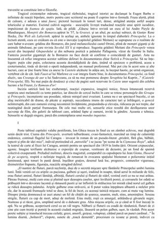 travestite se constituie într-o filozofie.
Tragicul existenţelor mărunte, tragicul războiului, tragicul istoriei au declanşat la Eugen Barbu o
infinitate de reacţii bipolare, motiv pentru care scriitorul nu poate fi cuprins într-o formulă. Fraza alertă, plină
de culoare, e adesea a unui fauve; pictorul lucrează în tonuri tari, dense, atrăgând atenţia astfel asupra
teluricului şi materiei. Eseistul cultivă sugestia – asociaţiile livreşti traducând reacţiile unui spirit iscoditor,
impulsionat de foamea de spaţiu. Iată, de pildă: „Găsesc într-o revistă un eseu al lui Andre Pieyle de
Mandiargues, Monştrii din Bomarzo,apărut în '57, la Grasset, şi un altul, pe acelaşi subiect, de Gustav Rene
Hocke, Die Welt als Labyrinth, apărut în acelaşi an, ambele ignorate în timpul elaborării Princepelui. La o
lectură atentă, ceea ce credeam eu că este o inovaţie (capitolul grădinii Meitani) se suprapune cu o realitate de
care habar n-aveam: grădina din Bomarzo, din jurul melancolicului castel Orsini, plină de monştri giganţi şi de
animale fabuloase, pe care revista Secolul XX îi şi reproduce. Sugestia grădinii Meitani din Princepele venea
secret din începutul Ghepardului şi din nebunia poetică a palatului Pallagonia, văzut de Goethe în Italia.
Fantezia jocurilor giganteşti de la Bomarzo nu face decât să confirme o coincidenţă de gusturi. Asta nu
înseamnă că refuz integrarea acestor sublime deliruri în documentarea chiar fictivă a Princepelui. Să ne înţe-
legem: puţin câte puţin, colectarea aceasta deznădăjduită de date, ţinând să epuizeze o problemă, aceea a
ezoterismului, tinde să devină o operă independentă, un manual profesional. Mai pot cita în acest sens şi alte
lucruri, care ar ţine foarte bine ca anexe la Caietele alcătuite în atâţia ani, la început haotic, pe urmă organizat,
vertebrat cât de cât. Iată Faust-ul lui Marlowe ce s-ar integra foarte bine, în documentarea Princepelui, ca fond
aluziv, sau Creanga de aur a lui Sadoveanu, ca să nu mai pomenesc despre Seraphita lui Kuprin..." (Caietele
Princepelui, III). Nu mai puţin de douăzeci şi cinci de pagini sunt rezervate în Caiete unor sugestii din celebra
lucrare a lui Frazer, Le Rameau d'or!
Incizia satirică lasă loc exuberanţei, reacţiei expansive, imaginii tonice, fresca întunecată rezervă
surpriza unei melancolii cu tente patetice, iar dincolo de cercul închis în care se rotesc personajele din Groapa
şi Princepele, inconştiente sau posedate, stăruie mirajul unei evaziuni. Lumea nu e un spectacol bucolic, ci un
aliaj inextricabil de drame, de păcate şi aspiraţii, succedaneu imens de caractere tari şi înfrângeri, o geneză
neîntreruptă, din care oamenii extrag necontenit învăţăminte, propunându-şi elevaţia, ridicarea pe noi trepte, dar
neatingând decât parţial frumuseţea. De cele mai multe ori, sensurile etice rezultă din desfăşurarea unor
secvenţe de film, din galerii de tablouri care, arătând fapte şi oameni, invită la gândire. Aceasta e tehnica.
Sensurile se degajă singure, parcă din contemplarea unui mundus inquietus.
I
Peste tabloul capitalei valahe pestiferate, Ion Ghica trecea în final cu un zâmbet echivoc, mai degrabă
senin decât trist. Ciuma din Princepele, uvertură tulburătoare, cvasi-fantastică, marcând un timp de calamităţi
endemice, continuă flagelul lui Caragea – invocat în roman de un pseudo-literat „prizărit, fără glas, bâlbâit,
repezit şi plin de idei mici", individ pretinzând că „neroziile" i se jucau "pe scena de la Cişmeaua Roşie", adică
la teatrul de curte al fiicei lui Caragea, amintit pentru un spectacol din 1819 în limba ţării. Orizont crepuscular,
agonic. Imagini terifiante alcătuiesc o expoziţie de coşmar, vestitoare de dezastre, pe un fond de spaimă
colectivă exasperantă. Preludiul molimei, descris magistral, comparabil cu capodopera lui Jean Giono, Husarul
de pe acoperiş, respiră o nelinişte tragică; de remarcat în evocarea spaţiului blestemat o policromie iniţial
luminoasă, apoi tonuri în pastă densă; înşelător graţios, desenul lasă loc, progresiv, conturelor viguroase,
disimetriilor frapante, figuraţia, reacţiile atingând delirul:
„O nuntire de fluturi, parcă neclintiţi, duşi de o secretă mişcare spre fântânile Princepelui umbri lumina
lunii. Întâi veniră cei cu aripile ca pucioasa, galbeni şi uşori, iradiind în noapte, tăind aerul în miliarde de felii,
erau fluturi amiral, fluturi lămâiţă, albiniţă, fluturii cerului şi fluturii de sidef, vestind zorii ce nu se mai arătau.
Păreau frumoşi, mulţi cum erau şi plutind uşor deasupra caselor, apoi învăluiră pomii, şi coroanele lor odată se
prăbuşiră într-o devorare lacomă şi rămaseră pustii şi iar înfloriră în strălucirea lor mirată când norul cel galben
se ridică deasupra palatului. Aripile galbene erau străvezii, ai fi putut vedea înţepătura albastră a stelelor prin
ele, dar în această frumuşele totul se duse, la fel de încet, cu aceeaşi tainică mişcare, cum ai muta vag lumina.
Dinspre jitniţa domnească se auzi atunci un fel de chiţăit de şoarece, unanim, mult, stins, ameninţător. Soseau
strigile, fluturii cu cap de mort, aduşi de molimă. Erau mulţi, roşii ca amurgul, arătându-şi găvanele negre.
Nunteau şi ei tăcut, gros, umplând aerul de o duhoare grea. Abia mişcau aripile, ca şi când ar fi fost înecaţi în
apă. Nu se grăbeau, acoperiseră cerul ca un văl negru. Nălbarii şi fluturii cu coadă de rândunică, fluturi de zi
cine ştie cum treziţi şi porniţi în această ciudată migraţie, lăsaseră un polen galben, uşor, în văzduh. Prin acest
perete subţire şi translucid treceau ceilalţi, greoi, amorfi, greţoşi, voluptoşi, cătând parcă un punct cardinal..." În
lumina diurnă, „bolnavă"', clopote, sunete de „toacă dementă", procesiuni cu icoane şi preoţi, indivizi cu
 