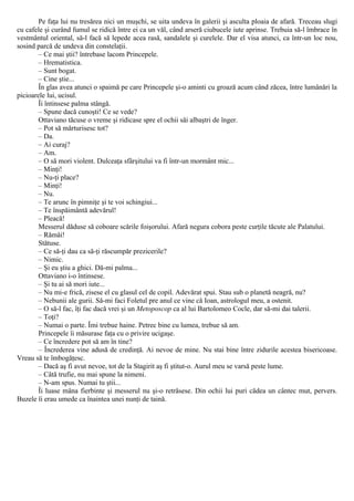 Pe faţa lui nu tresărea nici un muşchi, se uita undeva în galerii şi asculta ploaia de afară. Treceau slugi
cu cafele şi curând fumul se ridică între ei ca un văl, când arseră ciubucele iute aprinse. Trebuia să-l îmbrace în
vestmântul oriental, să-l facă să lepede acea rasă, sandalele şi curelele. Dar el visa atunci, ca într-un loc nou,
sosind parcă de undeva din constelaţii.
– Ce mai ştii? întrebase lacom Princepele.
– Hrematistica.
– Sunt bogat.
– Cine ştie...
În glas avea atunci o spaimă pe care Princepele şi-o aminti cu groază acum când zăcea, între lumânări la
picioarele lui, ucisul.
Îi întinsese palma stângă.
– Spune dacă cunoşti! Ce se vede?
Ottaviano tăcuse o vreme şi ridicase spre el ochii săi albaştri de înger.
– Pot să mărturisesc tot?
– Da.
– Ai curaj?
– Am.
– O să mori violent. Dulceaţa sfârşitului va fi într-un mormânt mic...
– Minţi!
– Nu-ţi place?
– Minţi!
– Nu.
– Te arunc în pimniţe şi te voi schingiui...
– Te înspăimântă adevărul!
– Pleacă!
Messerul dăduse să coboare scările foişorului. Afară negura cobora peste curţile tăcute ale Palatului.
– Rămâi!
Stătuse.
– Ce să-ţi dau ca să-ţi răscumpăr prezicerile?
– Nimic.
– Şi eu ştiu a ghici. Dă-mi palma...
Ottaviano i-o întinsese.
– Şi tu ai să mori iute...
– Nu mi-e frică, zisese el cu glasul cel de copil. Adevărat spui. Stau sub o planetă neagră, nu?
– Nebunii ale gurii. Să-mi faci Foletul pre anul ce vine că Ioan, astrologul meu, a ostenit.
– O să-l fac, îţi fac dacă vrei şi un Metoposcop ca al lui Bartolomeo Cocle, dar să-mi dai talerii.
– Toţi?
– Numai o parte. Îmi trebue haine. Petrec bine cu lumea, trebue să am.
Princepele îi măsurase faţa cu o privire ucigaşe.
– Ce încredere pot să am în tine?
– Încrederea vine adusă de credinţă. Ai nevoe de mine. Nu stai bine între zidurile acestea bisericoase.
Vreau să te îmbogăţesc.
– Dacă aş fi avut nevoe, tot de la Stagirit aş fi ştitut-o. Aurul meu se varsă peste lume.
– Câtă trufie, nu mai spune la nimeni.
– N-am spus. Numai tu ştii...
Îi luase mâna fierbinte şi messerul nu şi-o retrăsese. Din ochii lui puri cădea un cântec mut, pervers.
Buzele îi erau umede ca înaintea unei nunţi de taină.
 
