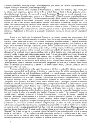 fizionomii patibulare („năimiţii şi scurşii") pândind prăpădul, gata „să iasă din vizuinile lor şi să tâlhărească",
compun o atmosferă de tensiune, cu reverberaţii danteşti.
Marginal, intervine câte o constatare în stil cronicăresc: „Se părăsea frate pe frate şi soţ pe nevastă, toţi
îşi căutau locuri singuratice, sperând să nu ia de la celălalt boala..." Intră în funcţie popularul dicitur,
alimentând zvonuri fantastice. „Se spunea că la hanul Toptangiilor, Malamos nu vrea să primească pe ne-
gustorii din mahalaua Scaunelor, care-l implorau să le ridice morţii"... „Muierile spuneau că, din lipsă de carne,
la Zalhana se vindeau hălci de copil..." După consumarea catastrofei, lângă gunoaie şi capiteluri corintice viaţa
reîncepe într-un delir de senzualitate: „princepele" merge la vânătoare (motiv de excelente descripţii) cu
superbii lui câini saxoni; tineretul înstărit petrece excentric, întrecându-se în lubricităţi; mesageri turci de la
Bosfor conlucrează cu intriganţi autohtoni; trădări, exacţiuni, samavolnicii domneşti, schingiuiri se interferează
într-o pâclă jalnică a raţiunii. Nu e doar ciuma ca maladie fizică, teribilă şi aceasta, ci inclusiv ca surpare a
spiritului, de unde posibile analogii cu Ciuma lui Camus, aceasta o fabulă cu grave dimensiuni etice, polemice,
antinaziste. Predominant în Princepele e spectacolul conştiinţelor moarte, în Ciuma acela al conştiinţelor
reactivate.
Roman al unei lungi crize de conştiinţă, Princepele este totodată romanul unui timp stagnant, deşi
raţiunea refuză existenţa timpului suspendat. În cartea lui Eugen Barbu, deşi oamenii se agită, mor de ciumă sau
suprimaţi violent, istoria pare un resort uzat, incapabil de redresare, acreditând impresia că timpul şi destinul se
confundă. Ideea revoltei pare aici absentă, de unde o tristeţe grea, perspectiva încinsă, totul rotindu-se în cerc
tragic, într-o ireductibilă dominaţie a absurdului. Esenţa dramei (romanul în cauză este dramă, meditaţie şi
parabolă) ţine de repetarea în gol, în acelaşi spaţiu închis, a aceloraşi mişcări, trăsături ce acuză senzaţia de
serie; uniformitatea gesturilor, teribila oboseală a ritmurilor sunt abdicări. Un domnitor valah a fost mazilit;
„Princepele" se instalează potrivit ceremonialului, pentru a sfârşi decapitat prin voinţa padişahului; un alt
„princepe", străin şi acesta, va fi întâmpinat cu aceleaşi oraţii. Pe scurt, o dramă fără ieşire, în care domnitorul,
mitropolitul, episcopii, boierii şi ceilalţi joacă mecanic roluri prestabilite. Un aventurier italian, „messer"
Ottaviano, astrolog, alchimist, partener de legături contra firii cu Princepele, marcase nefast epoca acestuia.
Noul "princepe" nu va ieşi din cercul de oţel al aceloraşi practici. Ultima frază a romanului taie orice speranţă:
„Până spre seară, când se terminară strălucitele serbări (de primire) se zvoni că pe la bariera Delea-Veche
intrase în Bucureşti şi un messer de la Orient..." Iar pentru simetrie totală, „cerşitorii, şandaliii, orbii şi
şontorogii'' vestesc altă ciumă.
Pentru ca orologiile istoriei să fie repuse în mişcare ar fi trebuit ca viaţa să fie înţeleasă ca act, nu ca
fenomen de aşteptare, însă marele vizionar al faptei nu se iveşte, iar ieşirea din labirint pare nebunie. Lupta cu
absurdul ar trebui să fie mai mult decât înfruntare cotidiană: ceva care să semene a supra-conflict, iar omul să
rostească acel fiat al regenerării. Decadenţa este aici întreruperea unui ritm, încât evoluţia lipsind, lucrurile par
înţepenite. Într-o măsură, la „princepele", la messer Ottaviano mai mult se remarcă o vagă subtilitate în contrast
cu letargia ambianţei valahe, unde o pseudo-boierime ignorantă se interdevorează. Cu rădăcini într-o
„îndepărtată insulă grecească de la Paros, dintr-o lume a basmelor mării", „princepele" păstrează în memorie
frânturi din Aristofan, cunoaşte sonetele lui Michelangelo, dialoghează în italiană ori în limba vizirului. Ştie ce
reprezintă pentru cultură „Viana", de aceea fiicele şi le trimite spre cizelare acolo. Judecăţile lui sunt făcute din
ambiguităţi şi sofisme: „Toţi minţim, viaţa e zăbavă în dulcele adevăr ce ne place, nu în cel ce nu ne place..."
Mitoman, fantast, înconjurat de scribi şi laudatores, timpul său unic aparţine prezentului. Spaţiul cu însemne
istorice îl respinge de plano prin vocea lui Ioan Valahul: „Pământul ţi-e străin..." Dar „messerul"? Intrusul cu
„priviri albastre, profunde, nevinovate şi ticăloase în acelaşi timp", cu accente de „nebun", „ucenicul lui
Belzebut", peregrin pe la curţi europene, e în linii mari o variantă a „princepelui", gândind ca şi acesta: Omul
drept e nefolositor... Poliglot excepţional, „talianul" Ottaviano, frumos, corupt şi „putred până-n măduvă",
„căzătură inspirată", dispune de o ascuţime a minţii specifică aventurierilor, făcându-se ascultat ca „chiromant
şi cabalist", ca „incantatore, expert în maleficii", atrăgând atenţia cu cărţile lui oculte, în latineşte. Pentru
ochiul acomodat cu capodoperele Renaşterii, stilul plat de la curtea valahă este o ofensă. Arhitectura în piatră şi
„o muncă în spirit" (o creaţie spirituală) ar fi fost, după opinia lui, un mijloc de redresare. Mama „princepelui",
„sublima doamnă Evanghelina", îl aduce însă la realitate: „Unde te crezi, messer Oitaviano? La Florenţa? La
Mantova? Toţi boierii mei au fost negustori de plăcinte la Stambul şi au creştetul capului tocit de greutatea
tăvilor pe care le cărau (...). Visezi palate acolo unde monumentul sare în ochi ca un lucru necurat. Vrei giostri
şi turniruri într-un loc unde nu există decât două ocupaţii de bază: intriga şi numărarea paralelor. Vrei
intermezzi şi moresche într-un loc unde se mănâncă în fiecare zi panem doloris..."
II
 
