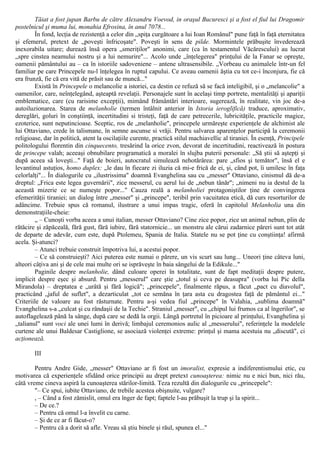 Tăiat a fost jupan Barbu de către Alexandru Voevod, in oraşul Bucuresci şi a fost el fiul lui Dragomir
postelnicul şi muma lui, monahia Efrosina, în anul 7078...
În fond, lecţia de rezistenţă a celor din „spiţa curgătoare a lui Ioan Românul" pune faţă în faţă eternitatea
şi efemerul, pretext de „poveşti înfricoşate". Poveşti în sens de pilde. Mormintele prăbuşite învederează
inexorabila uitare; durează însă opera „smeriţilor" anonimi, care (ca în testamentul Văcărescului) au lucrat
„spre cinstea neamului nostru şi a lui nemurire"... Acolo unde „înţelegerea" prinţului de la Fanar se opreşte,
oamenii pământului au – ca în istoriile sadoveniene – antene ultrasensibile. „Vorbeau cu animalele într-un fel
familiar pe care Princepele nu-l înţelegea în ruptul capului. Ce aveau oamenii ăştia cu tot ce-i înconjura, fie că
era frunză, fie că era vită de prăsit sau de muncă..."
Există în Princepele o melancolie a istoriei, ca destin ce refuză să se facă inteligibil, şi o „melancolie" a
oamenilor, care, neînţelegând, aşteaptă revelaţii. Personajele sunt în acelaşi timp portrete, mentalităţi şi apariţii
emblematice, care (cu rarisime excepţii), mimând frământări interioare, sugerează, în realitate, vin joc de-a
autoiluzionarea. Starea de melanholie (termen întâlnit anterior în Istoria ieroglifică) traduce, aproximativ,
dereglări, goluri în conştiinţă, incertitudini si tristeţi, faţă de care petrecerile, lubricităţile, practicile magice,
ezoterice, sunt neputincioase. Sceptic, ros de „melanholie", princepele urmăreşte experienţele de alchimist ale
lui Ottaviano, crede în talismane, în semne ascunse si vrăji. Pentru salvarea aparenţelor participă la ceremonii
religioase, dar în politică, atent la oscilaţiile curente, practică stilul machiavellic al tiraniei. În esenţă, Principele
politologului florentin din cinquecento, tresărind la orice zvon, devorat de incertitudini, reactivează în postura
de princepe valah; aceeaşi obnubilare programatică a moralei în slujba puterii personale: „Să ştii să aştepţi şi
după aceea să loveşti..." Faţă de boieri, autocratul simulează nehotărârea: pare „sfios şi temător", însă el e
levantinul astuţios, homo duplex: „le dau în fiecare zi iluzia că mi-e frică de ei, şi, când pot, îi umilesc în faţa
celorlalţi"... În dialogurile cu „ilustrissima" doamnă Evanghelina sau cu „messer" Ottaviano, cinismul dă de-a
dreptul: „Frica este legea guvernării", zice messerul, cu aerul lui de „nebun tânăr"; „nimeni nu ia destul de la
această mizerie ce se numeşte popor..." Cauza reală a melanholiei protagoniştilor ţine de convingerea
efemerităţii tiraniei; un dialog între „messer" şi „princepe", teribil prin vacuitatea etică, dă curs resorturilor de
adâncime. Trebuie spus că romanul, ilustrare a unui impas tragic, oferă în capitolul Melanholia una din
demonstraţiile-cheie:
„ – Cunoşti vorba aceea a unui italian, messer Ottaviano? Cine zice popor, zice un animal nebun, plin de
rătăcire şi zăpăceală, fără gust, fără iubire, fără statornicie... un monstru ale cărui zadarnice păreri sunt tot atât
de departe de adevăr, cum este, după Ptolemeu, Spania de Italia. Statele nu se pot ţine cu conştiinţa! afirmă
acela. Şi-atunci?
– Atunci trebuie construit împotriva lui, a acestui popor.
– Ce să construieşti? Aici puterea este numai o părere, un vis scurt sau lung... Uneori ţine câteva luni,
alteori câţiva ani şi de cele mai multe ori se isprăveşte în baia sângelui de la Edikule..."
Paginile despre melanholie, dând culoare operei în totalitate, sunt de fapt meditaţii despre putere,
implicit despre eşec şi absurd. Pentru „messerul" care ştie „totul şi ceva pe deasupra" (vorba lui Pic della
Mirandola) – dreptatea e „urâtă şi fără logică"; „princepele", finalmente răpus, a făcut „pact cu diavolul",
practicând „jaful de suflet", a dezarticulat „tot ce semăna în ţara asta cu dragostea faţă de pământul ei..."
Criteriile de valoare au fost răsturnate. Pentru a-şi vedea fiul „princepe" în Valahia, „sublima doamnă"
Evanghelina s-a „culcat şi cu rândaşii de la Techie". Straniul „messer", cu „chipul lui frumos ca al îngerilor", se
autoflagelează până la sânge, după care se dedă la orgii. Lângă portretul în picioare al prinţului, Evanghelina şi
„talianul" sunt voci ale unei lumi în derivă; limbajul ceremonios aulic al „messerului", referinţele la modelele
curtene ale unui Baldesar Castiglione, se asociază violenţei extreme: prinţul şi mama acestuia nu „discută", ci
acţionează.
III
Pentru Andre Gide, „messer" Ottaviano ar fi fost un imoralist, expresie a indiferentismului etic, cu
motivarea că experienţele sfidând orice principii au drept pretext cunoaşterea: nimic nu e nici bun, nici rău,
câtă vreme cineva aspiră la cunoaşterea stărilor-limită. Teza rezultă din dialogurile cu „princepele":
"– Ce spui, iubite Ottaviano, de trebile acestea obişnuite, vulgare?
, – Când a fost zămislit, omul era înger de fapt; faptele l-au prăbuşit la trup şi la spirit...
– De ce.?
– Pentru că omul l-a învelit cu carne.
– Şi de ce ar fi făcut-o?
– Pentru că a dorit să afle. Vreau să ştiu binele şi răul, spunea el..."
 