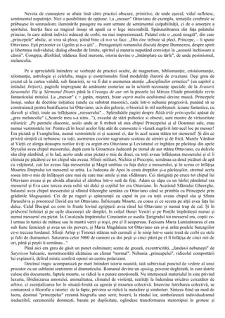 Nevoia de cunoaştere se abate însă către practici obscure, primitive, de unde eşecul, vidul sufletesc,
sentimentul neputinţei. Nici o posibilitate de opţiune. La „messer" Ottaviano de exemplu, tentaţiile cerebrale se
prăbuşesc în senzualism; iluminările pasagere nu sunt urmate de sentimentul culpabilităţii, ci de o amorţire a
spiritului. Inerţia face ca tragicul însuşi să apară ca o lege inexorabilă. Spânzurătoarea din faţa palatului
princiar, în care atârnă indivizi mâncaţi de corbi, nu mai impresionează. Palatul este o „ocnă neagră", din care
„princepele" abulic, ar vrea să plece, ştiind bine că n-o va face. „Din tine trebuie să pleci, Princepe, – îi spune
Ottaviano. Eşti prizonier ca Ugolin şi n-o ştii"... Protagoniştii romanului discută despre Dumnezeu, despre spirit
şi libertatea individului; dialog obsedat de limite, spiritul şi materia neputând convieţui în „această închisoare a
cărnii". Corupţia, dfesfrâul, trădarea fiind inerente, istoria devine o „întâmplare cu târfe", de unde pesimismul,
melancolia.
Pe o apreciabilă întindere se vorbeşte de practici oculte, de magnetism, bibliomanţie, cristalomanţie,
xilomanţie, astrologie şi celelalte, magia şi esoterismulm fiind modalităţi iluzorii de evaziune. Deşi greu de
crezut că la curtea valahă, sub fanarioţi, se va fi dat o asemenea atenţie „disciplinelor ermetice" (un capitol e
intitulat: Iniţieri), paginile impregnate de amănunte esoteriee au în schimb rezonanţe speciale; de la Avatarii
faraonului Tlà şi Sărmanul Dionis până la Creanga de aur ori la prozele lui Mircea Eliade priorităţile revin
fantasticului mitului. La „messer" ( = jupân, meşter), bizar esprit malin ocultismul devine mască. Princepele
însuşi, sedus de doctrine iniţiatice (unele cu substrat masonic), cade într-o nebunie progresivă, punând să se
construiască pentru beatificarea lui Ottaviano, ucis din gelozie, o biserică în stil neobişnuit: icoane fantastice, cu
diavoli şi sfinţi, toate au înfăţişarea „messerului"... Splendidele pagini despre Rătăcirile princepelui apăsat de
„grea melancolie" („Soarele meu s-a stins..."), excedat de stări psihotice si obsesii, sunt mostre de virtuozitate
stilistică: „Pe peretele diaconic, acolo unde ar fi trebuit să stea chipul Princepelui şi al Doamnei sale, erau
numai vestmintele lor. Pentru că în locul acelor feţe atât de cunoscute ii văzură zugrăvit într-acel loc pe messer!
Era pictată şi Evanghelina, numai vestmintele ei şi scaonul ei, dar în acel scaoa stătea tot messerul! Şi din ce
priviră simţiră că nebunesc cu toţii, asemenea cuvinte sugrumate scoteau de uimire şi de frică. Marele Vânător
al Vieţii ce alerga deasupra norilor tiviţi cu argint era Ottaviano şi Leviatanul ce înghiţea pe păcătoşi din apele
Styxului avea chipul messerului, după cum la Groaznica Judecată pe tronul de aur stătea Ottaviano, cu dulcele
său chip zâmbind, şi în Iad, acolo unde erau pictaţi o mie de draci, cu toţii aveau înfăţişarea messerului şi el îi
chinuia pe păcătoşi ce tot chipul său aveau. Sfinţii militari, Nichita şi Procopie, semănau ca două picături de apă
cu vrăjitorul, caii lor aveau faţa messerului şi Magii umblau cu faţa dulce a messerului, şi în scena ce înfăţişa
Moartea Dreptului tot messerul se arăta. La Judecata de Apoi în ceata drepţilor şi-a păcătoşilor, streinul acela
sosea într-o mie de înfăţoşeri care mai de care mai umile şi mai sfidătoare. Cei răstigniţi pe cruce tot chipul lui
Ottaviano aveau şi pe absida altarului el zâmbea într-o sută de feţe. Adam ce săpa cu un hârleţ pământul era
messerul şi Eva care torcea avea ochii săi dulci şi copilul lor era Ottaviano. În Acatistul Sfântului Gheorghe,
balaurul avea chipul messerului şi sfântul Gheorghe semăna cu Ottaviano când se primbla cu Princepele prin
grădinile Mogoşoaiei. Cei de pe ruguri şi spânzuraţii cu capul in jos cu toţii aveau chipul său şi Sfinta
Paraschiva şi proorocul David era tot Ottaviano. Înfricoşata Moarte, cu coasa ei ce secera pe alţii avea faţa lui
dulce. Calul Ducipal cu corn în frunte lovind zgripţurii avea râsul lui Ottaviano şi numai trup de cal. Şi în
pridvorul bolniţei şi pe uşile diaconeşti ale tâmplei, în colţul Bunei Vestiri şi pe Porţile împărăteşti numai şi
numai messerul era pictat. În Cavalcada împăratului Constantin ce asedia Ţarigradul tot messerul era, copiii ce-
l urmau în tunici de mătase sau în mantii verzi şi roşii, pre el îl acopereau. Fecioara Maria Luminătoarea el era
sub fuste femeieşti şi avea un râs pervers, şi Maria Magdalena tot Ottaviano era şi-şi arăta poalele barcagiilor
ce-o treceau Iordanul. Sfinţii Arhip şi Timotei stăteau sub curmali şi în nisip într-o sanie trasă de cerbi cu stele
şi fulii de diamanturi. Saturarea celor 5000 de oameni cu doi peşti şi cinci pâini pe el îl înfăţişa de cinci mii de
ori, până şi peştii îi semănau..."
Până aici era greu de găsit un punct culminant; scene de groază, excentricităţi, „fandasii nebuneşti" de
Satyricon balcanic, monstruozităţi alcătuiau un climat "normal". Nebunia „princepelui", ridicolul comportării
lui expiatorii, delirul mistic conferă operei un centru polarizant.
Destinul tragic acompaniază pe mari întinderi istoria noastră, iată subtextual punctul de vedere al unui
prozator cu un subliniat sentiment al dramaticului. Romanul devine un apolog, poveste deghizată, în care datele
culese din documente, faptele moarte, se ridică la o putere emoţională. Nu interesează materialul în sine privind
luxuria, libidinizarea amorului, animalitatea, climatul de violenţă, realităţi la îndemâna oricărui cercetător de
arhive, ci esenţializarea lor în situaţii-limită ca agonia şi moartea colectivă. Intervine întrebarea colectivă, se
conturează o filozofie a istoriei de la fapte, privirea se ridică la metafore şi simboluri. Sinteza fiind un mod de
lucru, destinul "princepelui" rezumă biografia unei serii; boierii, la rândul lor, simbolizează individualismul
ireductibil; ceremoniile domneşti, bazate pe duplicitate, oglindesc transformarea stereotipiei în grotesc şi
 