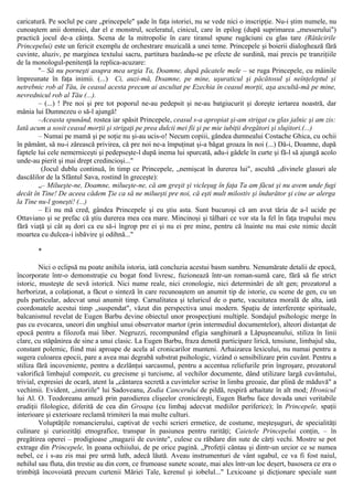 caricatură. Pe soclul pe care „princepele" şade în faţa istoriei, nu se vede nici o inscripţie. Nu-i ştim numele, nu
cunoaştem anii domniei, dar el e monstrul, sceleratul, cinicul, care în epilog (după suprimarea „messerului")
practică jocul de-a căinţa. Scena de la mitropolie în care tiranul spune rugăciuni cu glas tare (Rătăcirile
Princepelui) este un fericit exemplu de orchestrare muzicală a unei teme. Princepele şi boierii dialoghează fără
cuvinte, aluziv, pe marginea textului sacru, partitura bazându-se pe efecte de surdină, mai precis pe tranziţiile
de la monologul-penitenţă la replica-acuzare:
"– Să nu porneşti asupra mea urgia Ta, Doamne, după păcatele mele – se ruga Princepele, cu mâinile
împreunate în faţa inimii. (...) Ci, auzi-mă, Doamne, pe mine, uşuraticul şi păcătosul şi neînţeleptul şi
netrebnic rob al Tău, în ceasul acesta precum ai ascultat pe Ezechia în ceasul morţii, aşa ascultă-mă pe mine,
nevrednicul rob al Tău (...).
– (...) ! Pre noi şi pre tot poporul ne-au pedepsit şi ne-au batgiucurit şi doreşte iertarea noastră, dar
mânia lui Dumnezeu o să-l ajungă!
–Aceasta spunând, rostea iar spăsit Princepele, ceasul s-a apropiat şi-am strigat cu glas jalnic şi am zis:
Iată acum a sosit ceasul morţii şi strigaţi pe prea dulcii mei fii şi pe mie iubiţii dregători şi slujitori.(...)
– Numai pe mamă şi pe soţie nu şi-au ucis-o! Necum copiii, gândea dumnealui Costache Ghica, cu ochii
în pământ, să nu-i zărească privirea, că pre noi ne-a împuţinat şi-a băgat groaza în noi (...) Dă-i, Doamne, după
faptele lui cele nemerniceşti şi pedepseşte-l după inema lui spurcată, adu-i gâdele în curte şi fă-l să ajungă acolo
unde-au pierit şi mai drept credincioşi..."
(Jocul dublu continuă, în timp ce Princepele, „nemişcat în durerea lui", ascultă „divinele glasuri ale
dascălilor de la Sfântul Sava, rostind în greceşte):
„– Milueşte-ne, Doamne, milueşte-ne, că am greşit şi vicleşug în faţa Ta am făcut şi nu avem unde fugi
decât în Tine! De aceea cădem Ţie ca să ne milueşti pre noi, că eşti mult milostiv şi îndurător şi cine ar alerga
la Tine nu-l goneşti! (...)
– Ei nu mă cred, gândea Princepele şi eu ştiu asta. Sunt bucuroşi că am avut tăria de a-l ucide pe
Ottaviano şi se prefac că ştiu durerea mea cea mare. Mincinoşi şi tâlhari ce vor sta la fel în faţa trupului meu
fără viaţă şi cât aş dori ca eu să-i îngrop pre ei şi nu ei pre mine, pentru că înainte nu mai este nimic decât
moartea cu dulcea-i isbăvire şi odihnă..."
*
Nici o eclipsă nu poate anihila istoria, iată concluzia acestui basm sumbru. Nenumărate detalii de epocă,
încorporate într-o demonstraţie cu bogat fond livresc, fuzionează într-un roman-sumă care, fără să fie strict
istoric, musteşte de sevă istorică. Nici nume reale, nici cronologie, nici determinări de alt gen; prozatorul a
herborizat, a colaţionat, a făcut o sinteză în care recunoaştem un anumit tip de istorie, cu scene de gen, cu un
puls particular, adecvat unui anumit timp. Carnalitatea şi teluricul de o parte, vacuitatea morală de alta, iată
coordonatele acestui timp „suspendat", văzut din perspectiva unui modern. Spaţiu de interferenţe spirituale,
balcanismul revelat de Eugen Barbu devine obiectul unor prospecţiuni multiple. Sondajul psihologic merge în
pas cu evocarea, uneori din unghiul unui observator martor (prin intermediul documentelor), alteori distanţat de
epocă pentru a filozofa mai liber. Negruzzi, recompunând efigia sanghinară a Lăpuşneanului, stiliza în linii
clare, cu stăpânirea de sine a unui clasic. La Eugen Barbu, fraza denotă participare lirică, tensiune, limbajul său,
constant polemic, fiind mai aproape de acela al cronicarilor munteni. Arhaizarea lexicului, nu numai pentru a
sugera culoarea epocii, pare a avea mai degrabă substrat psihologic, vizând o sensibilizare prin cuvânt. Pentru a
stiliza fără incoveniente, pentru a dezlănţui sarcasmul, pentru a accentua reliefurile prin îngroşare, prozatorul
valorifică limbajul compozit, cu grecisme şi turcisme, al vechilor documente, dând utilizare largă cuvântului,
trivial, expresiei de ocară, atent la „cântarea secretă a cuvintelor scrise în limba greoaie, dar plină de măduvă" a
vechimii. Evident, „istoriile" lui Sadoveanu, Zodia Cancerului de pildă, respiră arhaitate în alt mod; Hronicul
lui Al. O. Teodoreanu amuză prin parodierea clişeelor cronicăreşti, Eugen Barbu face dovada unei veritabile
erudiţii filologice, diferită de cea din Groapa (cu limbaj adecvat mediilor periferice); în Princepele, spaţii
interioare şi exterioare reclamă trimiteri la mai multe culturi.
Voluptăţile romancierului, captivat de vechi scrieri ermetice, de costume, meşteşuguri, de specialităţi
culinare şi curiozităţi etnografice, transpar în pasiunea pentru rarităţi; Caietele Princepelui conţin, – în
pregătirea operei – prodigioase „magazii de cuvinte", culese cu răbdare din sute de cărţi vechi. Mostre se pot
extrage din Princepele, în goana ochiiului, de pe orice pagină. „Profeţii cântau şi dintr-un urcior ce se numea
nebel, ce i s-au zis mai pre urmă luth, adecă lăută. Aveau instrumenturi de vânt ugabul, ce va fi fost naiul,
nehilul sau fluta, din trestie au din corn, ce frumoase sunete scoate, mai ales într-un loc deşert, basosera ce era o
trimbiţă încovoiată precum curtenii Măriei Tale, kerenul şi iobelul..." Lexicoane şi dicţionare speciale sunt
 