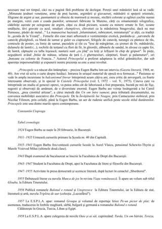 necesare mai tot timpul, căci nu e pagină fără probleme de dezlegat. Pereţii unei mănăstiri lasă să se vadă:
„Minunate ţesături veneţiene, arme de preţ lucrate, argintării şi giuvaeruri, mătăsării si speţerii orientale,
filigrane de argint şi aur, pasmanterii şi obiecte de marmură şi mozaic, sticlării colorate şi oglinzi coclite numai
pe margini, verzi cum e coada paonilor, urmuzuri fabricate la Mureno, cărţi cu ornamentaţii xilografice,
cădelniţe aşezate pe octogoane de argint, căţui cu două picioare, scaune cu minere ornate în fier, icoane
smălţuite, tăvi gravate cu acul, smalţuri champleves, chivoturi ca la mânăstirea Snagovului, dacă nu mai
frumoase, păsări de metal..." La manuscrise lucrează „înluminatori, rubricatori, miniaturişti" şi alţii, cu tradiţii
în „şcoala de la Vizanţ"... Femeile din case mari arborează o vestimentaţie exotică, punându-şi: „sarvanele de
canavăţ ghiulghiuli, cu blană de samur şi guler cu ciaprazuri, felegele de canavăţ, turungii cu pântece de râs,
contesele de postav, cu limie de samur, pacealele şi iile cu "lese de mărgăritar, cu şireturi de fir, mătăsăriile,
dulamele de lastră (...), rochiile de terţanel cu flori de fir, în ghiordii, zăbunele de sandal, în zăvase cu şapte foi,
de lastră, căptuşite cu tafta leşească; nasturii sunt „cu jilaţ" cu leiţi şi lefţişori în chip de gripsor". În pieţe,
neguţătorii având „brâie de mătase, urlama de ţară (...) ghermesituri, cârpeturi, fesuri şi palamuturi", ori
„borcane cu colonie de Francia..." Autorul Princepelul a preferat adaptarea la stilul grămăticilor, dar sub
aparenţa impersonalităţii şi expunerii neutre prezenţa sa este a unui revoltat.
„Princepele s-a născut din întâmplare – preciza Eugen Barbu într-un interviu (Gazeta literară, 1968, nr.
40). Am vrut să scriu o carte despre haiduci. Intrarea în uriaşul material de epocă m-a fermecat..." Pasiunea se
vede în ampla incursiune în balcanismul literar întreprinsă acum câţiva ani, eseu critic de anvergură, cu foarte
interesante observaţii, şi în special în Caietele Princepelui (vol. I, 1972 – vol. V, 1975). Cineva care va
întreprinde un studiu al genezei operei, va putea arăta cât de laborioasă a fost preparaţia, bazată pe mii de fişe,
sugestii şi observaţii de amănunt, de o diversitate enormă. Eugen Barbu are voinţa însângerată a lui Camil
Petrescu, „prea cinstitul artizan", a cărui metodă din Un om între oameni, prea tributară documentului, nu
convenea mobilităţii asociative din Princepele. De la Învăţăturile lui Neagoe, prin Cantacuzino stolnicul, prin
Nicolae Filimon, prin ceilalţi, până la Eugen Barbu, un aer de rudenie unifică peste secole stilul dunărenilor.
Princepele este una dintre marile opere contemporane.
Constantin Ciopraga
Tabel cronologic
1924 Eugen Barbu se naşte la 20 februarie, în Bucureşti.
1931–1935 Urmează cursurile primare la Şcoala nr. 40 din Capitală.
1935–1943 Eugen Barbu frecventează cursurile liceale la Aurel Vlaicu, pensionul Schewitz-Thyrin şi
Marele Voievod Mihai (ultimele două clase).
1943 După examenul de bacalaureat se înscrie la Facultatea de Drept din Bucureşti.
1943–1947 Student la Facultatea de Drept, apoi la Facultatea de litere şi filosofie din Bucureşti.
1947–1955 Activitate în presa democrată şi ucenicie literară, după lecturi în cenaclul „Sburătorul".
1955 Debutează literar cu nuvela Munca de jos în revista Viaţa românească. Îi apare un volum sub titlul
Gloaba, la Editura Tineretului.
1956 Publică romanele Balonul e rotund şi Unsprezece la Editura Tineretului, iar la Editura de stat,
literatură şi artă, nuvela Tripleta de aur (colecţia „Luceafărul").
1957 La E.S.P.L.A. apar: romanul Groapa şi volumul de reportaje lirice Pe-un picior de plai; de
asemenea, traducerea în limbile maghiară, sârbă, bulgară şi germană a romanului Balonul e rotund.
Călătoreşte în Grecia, Turcia, Liban şi Egipt.
1958 La E.S.P.L.A. apare culegerea de nuvele Oaie şi ai săi, cuprinzând: Turda, Un om bătrân, Tereza,
 
