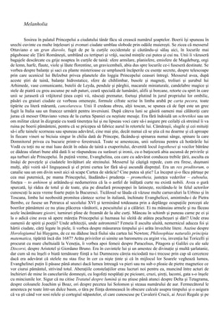Melanholia
Sosirea în palatul Princepelui a ciudatului tânăr făcu să crească numărul şoaptelor. Boerii îşi spuneau în
urechi cuvinte cu multe înţelesuri şi zvonuri ciudate umblau slobode prin odăile muiereşti. Se zicea că messerul
Ottaviano e un gran diavolo, fugit de pe la curţile occidentale şi căutându-şi sălaş aici, în locurile mai
păguboase ale Ţării Româneşti, umblând cu tertipuri şi vrăji, sucind minţile cui putea şi cui nu. Unii îi văzuseră
bagajele descărcate cu grije noaptea în curţile de taină: sfere armilare, planisfere, emisfere de Magdeburg, orgi
de lemn, harfe, flaute, viole şi lăute florentine, un gravicembali, abia dus spre locurile ce-i fuseseră destinate. Se
vorbea despre balanţe şi saci cu plante misterioase ce umpluseră încăperile cu esenţe secrete, despre telescoape
prin care ucenicul lui Belzebut privea planetele din loggia Princepelui ceasuri întregi. Messerul avea, după
aceste ştiri de taină, balanţe hidrostatice, sfere de chihlimbar, busole şi magneţi, troliuri şi şurubul lui
Arhimede, vase comunicante, butelii de Leyda, pendule şi pârghii, macarale miniaturale, candelabre magice şi
stele de piatră cu greu ascunse pe sub paturi, ceară specială de lumânări, alifii şi borcane, retorte cu spirt în care
unii se juraseră că vrăjitorul ţinea copii vii, născuţi prematur, foetuşi plutind în jurul propriului lor ombilic,
păsări cu graiuri ciudate ce vorbeau omeneşte, formule cifrate scrise în limba arabă pe carta pecora, toate
tipărite cu literă măruntă, cancelaresca. Unii îl credeau ebreu, alţii toscan, se spunea că de fapt este un grec
fugit la Italia sau un francez urmărit pentru inversiuni. După câteva luni se găsiră oameni mai călătoriţi care
jurau că messer Ottaviano venea de la curtea Spaniei cu neştiute mesaje. Era fără îndoială un schretikoi sau un
om militar căzut în dizgraţie cu toată tinereţea lui şi nu lipseau voci care să-i asigure pre ceilalţi că streinul îi va
ruina pe boerii pământeni, pentru că se pricepea să fabrice aurul în retortele lui. Cămăraşii, slugile şi cei mituiţi
să-i afle tainele scorneau sau spuneau adevărul, cine mai ştie, decât numai că se ştia că nu doarme şi că aproape
în fiecare vineri se biciuia singur în chilia dată de Princepe, făcându-şi spinarea numai sânge, spinare la care
Domnitorul privea cu bucurie printr-o ferestruică. Toate se amestecau, unii sufereau pentru că hotărârile lui
Vodă cu toţii nu se mai luau decât în odaia de taină a exaporitului, devenită locul logothesei şi vocilor bătrâne
ce dădeau sfaturi bune altă dată li se răspundeau cu surâsuri şi ironii, cu o batjocură abia ascunsă de privirile şi
aşa turburi ale Princepelui. În puţină vreme, Evanghelina, cea care cu adevărat conducea trebile ţării, asculta ea
însăşi de poveţele şi ciudatele învăţături ale streinului. Messerul îşi câştigă repede, cum era firesc, duşmani
mulţi, alţii voiră să-l linguşească şi el primi curtea lor fără să-şi ascundă dispreţul. Era un rex proditorum, o
canalie sau un om divin sosit aici să scape Curtea de sărăcie? Cine putea să ştie? La început şi-o făcu părtaşe pe
cea mai puternică, pe mama Princepelui, lăudându-i prudenţa – prometheia, justeţea vederilor – euboulia,
fineţea – to anhinon şi arătându-şi nedumerirea că la o astfel de înălţată curte nu există nobili. Avea o gură
spurcată, îşi râdea de totul şi de toate, ştia pe dinafară prosopopei în latineşte, recitându-le în felul actorilor
cunoscuţi la acea vreme foarte puţin la Bucuresci. Ticălosul se lăuda că văzuse multe carnavaluri la Urbino şi în
Toscana, limba lui neobosită promitea cântece scrise în italiană, închinate Evanghelicei, amintindu-i de Pietra
Bembo, ce fusese un Petrarca al secolului XVI şi terminând totdeauna prin a deplânge ocupaţiile porceşti ale
boerilor pământeni ce nu ştiau plăcerea vânătorii, a pescuitului şi a călăriei. Ei nu mânuiau armele şi nu făceau
acele încântătoare giostri, turniruri pline de freamăt de la alte curţi. Mâncau în schimb şi puneau carne pe ei şi
la o adică cine avea să apere măreţia Princepelui şi haznaua lui sleită de atâtea peşcheşuri şi dări? Unde erau
oamenii de spirit şi poeţii? Unde arhitecţii, unde astronomii? Femeia îl asculta uluită, nemernicul aducea foi şi
hârtii ciudate, cărţi legate în piele, îi vorbea despre măsurarea timpului şi-i arăta învechite litere. Auzise despre
Horologiumul lui Huygens, de ce nu dăduse încă fiului său cartea lui Newton; Philosophiae naturalis principia
matematica, tipărită încă din 1687? Arăta privirilor ei uimite un barometru cu argint viu, invenţia lui Toricelli şi
procurat cu mare cheltuială la Veneţia, îi vorbea apoi femeii despre Paracelsus, Pitagora şi Galilei cu ale sale
Discorsi, despre Aristotel şi Giordano Bruno. Era în cuvintele lui şi un amestec de divinaţie şi multă şarlatanie,
dar cum să nu înşeli o biată temătoare fiinţă a lui Dumnezeu căreia niciodată nu-i trecuse prin cap să cerceteze
dacă era adevărat că stelele nu stau fixe în cer ca nişte ţinte şi că în mijlocul lor Soarele veghează lumea,
Evanghelinei puţin îi păsase până atunci dacă lumea întreagă va pieri sau nu sub o ploaie de pietre magnetice ce
vor ciurui pământul, strivind totul. Aberaţiile constelaţiilor erau lucruri noi pentru ea, muncind între acturi de
închirieri de mine în cancelariile domneşti, cu logofeţi nespălaţi pe picioare, cruzi, şireţi, lacomi, gata s-o înşele
cu minciunile lor. Sigur că nu citise Tratatul despre lumină şi nu ştiuse până atunci despre Delta şi Tetagrama,
despre coloanele Joachim şi Boaz, ori despre pecetea lui Solomon şi steaua numărului de aur. Fermecătorul le
amesteca pe toate într-un dulce basm, o târa pe fiinţa domnească în obscure calcule asupra timpului şi o asigura
că va şti când vor sosi relele şi cortegiul năpastelor, el care cunoscuse pe Cavalerii Crucii, ai Arcei Regale şi pe
 