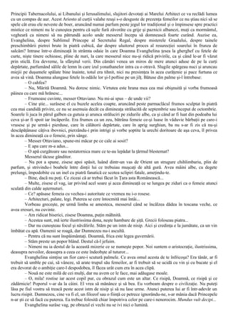 Principii Tabernacolului, ai Libanului şi Ierusalimului, slujitori devotaţi ai Marelui Arhitect ce va reclădi lumea
cu un compas de aur. Acest Ariosto al curţii valahe reuşi s-o desguste de prezenţa femeilor ce nu ştiau nici să se
spele cât erau ele neveste de boer, aruncând numai parfum peste jegul lor tradiţional şi o împinsese spre practici
mistice ce nimeni nu le cunoştea pentru că uşile fură zăvorâte cu grije şi paznicii albanezi, muţi ca mormântul,
vegheară ca nimeni să nu pătrundă acolo unde messerul începu să domnească foarte curând. Auzise ea,
Evanghelina, despre Sublimul Princepe al Secretului Regal, despre misterele Graalului, despre tainele
preschimbării pietrei brute în piatră cubică, dar despre uluitorul proces al resurecţiei soarelui în frunza de
salcâm? Intrase într-o dimineaţă în strâmta odaie în care Doamna Evanghelina ţesea la gherghef cu fetele de
curte, nişte tinere ochioase, pline de nuri, la care messerul nice nu-şi ridică privirile, ca şi când le-ar fi văzut
prin sticlă. Era devreme, la sfârşitul verii. Din cămări venea un miros de mere atunci aduse de pe la curţi
depărtate, parfumând sălile de lemn în care izul yonathanelor intra ca o otravă. Slugile spărgeau nuci şi aruncau
miejii pe duşumele spălate bine înainte, totul era tihnit, nici nu presimţea în acea curăţenie şi pace furtuna ce
avea să vină. Doamna alungase fetele în odăile lor şi-l poftise pe un jilţ. Bătuse din palme şi-l întrebase:
– O cahfea?
– Nu, Mărită Doamnă. Nu doresc nimic. Virtutea este hrana mea cea mai obişnuită şi vorba frumoasă
pâinea cu care mă hrănesc...
– Frumoase cuvinte, messer Ottaviano. Nu mi-ai spus – de unde vii?
– Cine ştie... surâsese el cu buzele acelea coapte, aruncând peste parmaclâcul frumos sculptat în piatră
cea mai candidă privire, ce nu se asemuia decât cu dimineaţa strălucită de septembrie sau început de octombrie.
Soarele îi juca în părul galben ca gutuia şi arunca străluciri pe zidurile albe, ca şi când ar fi luat din podoaba lui
ceva şi-ar fi spoit iar încăperile. Era frumos ca un zeu, bătrâna femeie ce-şi luase în văduvie bărbaţii pe care-i
vrusese şi pe urmă-i pierduse, care în călătorii depărtate, care în aprig surghiun, ba nu s-ar fi zis că nu-şi
descăpăţânase câţiva ibovnici, pierzându-i prin intrigi şi vorbe şoptite la urechi doritoare de aşa ceva, îl privea
în acea dimineaţă ca o femeie, prin sânge.
– Messer Ottaviano, spune-mi măcar pe ce cale ai sosit?
– Ε apa care m-a adus...
– O apă curgătoare sau nestatornica mare ce te-au lepădat la ţărmul blestemat?
Messerul tăcuse gânditor.
– Nu pot a spune, zisese apoi spăsit, luând dintr-un vas de Orient un strugure chihlimbariu, plin de
parfum, şi strivindu-i boabele între dinţii lui ce trebuiau muşcaţi de altă gură. Avea mâini albe, cu degete
prelungi, împodobite cu un inel cu piatră fanatică ce scotea sclipiri fatale, ameţindu-te.
– Bine, dacă nu poţi. Ce ziceai că ar trebui făcut în Ţara asta Românească...
– Multe, zisese el vag, iar privind acel soare şi acea dimineaţă ce se lungea pe ziduri ca o femeie atunci
sculată din calde aşternuturi.
– Ce? apăsase femeia cu vechea-i autoritate ce vremea nu i-o rosese.
– Arhitecturi, palate, legi. Puterea se cere întocmită mai întâi...
Vorbeau greceşte, pe urmă limba se amesteca, messerul când se încălzea dădea în toscana veche, ce
avea eresuri, nu cuvinte.
– Am ridicat biserici, zisese Doamna, puţin mâhnită.
– Acestea sunt, mă ierte ilustrissima dona, neşte hambare de şiţă. Grecii foloseau piatra...
– Dar nu cunoşteau focul şi năvălirile. Stăm pe un istm de nisip. Aici şi credinţa e la jumătate, ca un vin
îmbătat cu apă. Oamenii se roagă, dar Dumnezeu nu-i ascultă.
– Pentru că nu sunt înspăimântaţi. Doamnă, frica este legea guvernării.
– Stăm preste un popor blând. Destul că-l jefuim.
– Nimeni nu ia destul de la această mizerie ce se numeşte popor. Noi suntem o aristocraţie, ilustrissima,
deasupra nevoilor, deasupra a ceea ce este îndeobşte al tuturor...
Evanghelina simţise un fior care-i scutură palmele. Ce avea omul acesta de te înfricoşa? Era tânăr, ar fi
trebuit să umble pe cai, să vâneze, să arate trupul său femeilor, ar fi trebuit să se ucidă cu vin şi cu bucate şi el
era devorat de o ambiţie care-l despodobea, îl făcea urât cum era în acea clipă.
– Nouă ne este milă de cei mulţi, dar nu avem ce le face, mai adăugase moale.
– O, mila! rostise iar acest copil pur, cu obrazul cum este un altar. Ce risipă, Doamnă, ce risipă şi ce
zădărnicie! Poporul v-ar da la câini. El vrea să mănânce şi să bea. Eu vorbeam despre o civilizaţie. Nu puteţi
lăsa pe fiul vostru să treacă peste acest istm de nisip şi să nu lase urme. Atunci puterea lui ar fi într-adevăr un
lucru risipit. Dumnezeu, cine va fi el, un filozof sau o fiinţă ce petrece ignorându-ne, s-ar mânia dacă Princepele
n-ar şti ce să facă cu puterea. Ea trebue folosită chiar împotriva celor pe care-i nenorocim. Mundus vult decipi...
Evanghelina surâse vag, pe obrazul ei vechi nu se ivi nici o lumină.
 