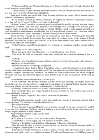 – Vorbe, messer Ottaviano. Nu suntem la Atena sau la Roma, avem altă soartă. Vom găsi după noi, dacă
ne mai întoarcem, numai pulberi...
– Trebue construit în spirit, Doamnă. Vreau să fac din fiul vostru un Princepe adevărat. Sunt destinat lui.
Şi el mie. Cineva m-a trimis. Nu am venit întâmplător...
Avea acum privirile unui nebun tânăr, totuşi de aceea mai îngrozitor pentru că în el muncea o putere
nebănuită. Îi luă mâna şi îngenunchie.
– Să mă aperi cu puterea ta de stăpână, pentru că tu eşti stăpâna aici. Oamenii or să mă urască pentru că
le voi face mult rău. Ţi-o spun Ţie. Pentru ca Tu să o ştii. Primeşti?
– Primesc! zisese Evanghelina cutremurată şi-şi lăsase palmele în părul lui parfumat, mirosind ciudat a
bărbat tăvălit în spermă. Ceva vechi, uitat, zguduitor, îi urcă în sânge, crezu că în clipa aceea îl posedă, cum îi
simţea pe vechii săi ibovnici căzând în viscerele ei, cu toată bărbăţia, venind ca nişte uragane, umplând-o de
viaţă, fecundând-o, dându-i ceva ce numai femeile simt şi nu spun nimănui, pentru că ceea ce simt este un lucru
pe care Dumnezeu numai lor le-a încredinţat şi nu-l vor încredinţa în vecii vecilor nimănui...
Târziu, messerul se ridică. Se auzeau paşi pe coridoarele de lemn. Sosise Princepele, puţin încărunţit,
mergând greu, leneş, dovedit de petrecerile de cu seara când îşi îmbătase boerii, ca să-i deslege la limbă.
Vestmântul său strălucitor sclipi în para soarelui, ce trecea un hotar nevăzut către prânz, amiaza leneşe a
Bucurescilor, ce nicăieri nu era astfeliu.
– Turbur? întrebase simţind în jur ceva tainic, ceva ce tremura şi-i umplea de groază pe toţi trei, un lucru
magic.
– Nu, despre Voi era vorba, Magnifice.
– Nu-mi mai spune astfel, zisese Principele şi se aşezase în scaunul vechi de nuc.
– Cum doriţi, dar limba nu m-ascultă, ea este sluga minţii mele ce cu veneraţie gândeşte la tine şi te
iubeşte...
– Vorbeaţi?
– Vorbeam, zisese Evanghelina trăgându-se în sine. Acum avea priviri moarte, opace, grele, turburate.
– Despre ce, dacă-mi îngăduiţi?
– Messerul visează la o civilizaţie pe acest pământ...
– Ε megaloman, râsese falnicul bărbat la jumătatea vieţii, cu dinţii lui proaspeţi ca şi ai tânărului.
Cunoşti vorba aceea a unui italian, messer Ottaviano? Cine zice popor, zice un animal nebun, plin de rătăcire şi
zăpăceală, fără gust, fără iubire, fără statornicie... un monstru ale cărui zadarnice păreri sunt tot atât de departe
de adevăr, cum este, după Ptolemeu, Spania de Italia. Statele nu se pot ţine cu conştiinţa! afirmă acela. Şi-
atunci?
– Atunci trebue construit împotriva lui, a acestui popor.
– Ce să construeşti? Aici puterea este numai o părere, un vis scurt sau lung... Uneori ţine câteva luni,
alteori câţiva ani şi de cele mai multe ori se isprăveşte în baia sângelui de la Edikulé. Suntem fanarioţi, nobleţea
noastră e cu atât mai mare cu cât avem mai mulţi decapitaţi în familie. Înţelegi?
– Nu înţeleg! îl contrazise tânărul cu o violenţă carele îngheţă inimile la toţi.
– Cum nu înţelegi? Doar spui că eşti discipol al divinului Aristotel. Nu zisese el că nobleţea constă în
virtute şi în bogăţia strămoşilor...
– Bogăţia e în spirit, Magnifice. Aici vreau să construiesc eu pentru tine...
– Cum?
– Chiar folosind nedreptatea, sângele, ce-i un bun capital şi ce-i mai rău în lumea asta. Aici toţi fură ca
să supravieţuiască. Voi nu trebue să supravieţuiţi în felul lor...
– Îmi doreşti moartea?
– Ce este moartea? O speranţă, Magnifice, noi ne-am mai cunoscut, noi am mai venit unui spre celălalt,
şi vom mai veni. Suntem ca fluviile ce mereu se întâlnesc şi se fecundează şi în fiecare clipă o încep de la
început, curgând împreună în marea timpului...
Avea iar nebunia pe chip, soarele îi poleia părul.
– Mă crezi, Mărite?
– Cred, spusese Princepele ca în vis şi-i ocolise privirea distrugătoare.
– Atunci trebue să faci ce-ţi spun, deşi sunt mai tânăr. Cineva m-a trimis...
Princepele se depărtă de el, ca să scape de uitătura aceea, ce-l despuia pe dinăuntru.
– Nu e adevărat. Tu minţi. Am beciuri, te arunc la câini, aici se moare din otravă, din cuţit, din bici şi
câte alte schingiuiri. Nu ştii ce pot să fac din tine...
– Suferinţa nu m-atinge. Mă biciuiesc în fiecare seară ca să nu dau cărnii obicinuinţa de a nu suferi. Mă
hrănesc cu muşte, dacă e nevoe, şi cu rădăcini. Setea este deliciul meu şi foamea ceea ce îmi dă libertatea de a fi
 