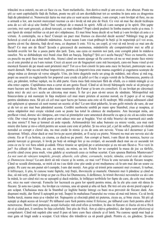 trăncăni m-a ostenit, nu am ce face cu ea. Sunt melanholic. Am dorit-o mult şi am avut-o. Am abuzat. Poate nu
ştii ce sunt capitulaţiile faţă de Sultan, poate nu ştii că am dezrădăcinat tot ce semăna în ţara asta cu dragostea
faţă de pământul ei. Nenorociţii ăştia nu mai ştiu ce sunt aceia strămoşi, i-am corupt, i-am învăţat să fure, nu au
o armată a lor, am tocmit mercenari tocmai ca să-i învăţ să mă ştie de frică. Ce vrei să mai fac decât ticăloşia
asta de a-i sili să-şi uite limba? Îmi vorbeşti de o muncă în spirit. Află că i-am surupat şi în spirit. Din şapte
cuvinte, trei sunt greceşti, şi două turceşti, ce mai rămâne? Popii cântă psalmii în limba mamei mele şi-a mea. I-
am lipsit de simţul militar ca să pot să-i stăpâneasc. Ei mai bine beau decât să se bată şi i-am învăţat că asta e o
virtute. A contempla, nu a face! Cunoşti un pact mai frumos cu diavolul decât acesta? Nătângii trag pe gât
holercă şi cred că au dobândit mântuirea. Acest neam l-am visat prăbuşit în beţii şi în neputinţă şi-l voi avea,
pentru că-mi fac datoria, faţă de-al meu, ce duşman îi este. Vii tu, un copil, şi vrei să mă înveţi ce mai am de
făcut? Ce mai am de făcut? Şcoala e grecească de asemenea, mânăstirile ale compatrioţilor mei se află şi
laolaltă averile lor fac a şasea parte din ţară. Ţara, sau ceea ce numim noi ţară, este coruptă până în măduva
oaselor. Nu se dobândeşte nici bună ziua fără un bacşiş. Înţelegi? Ştii ce-i acela bacşiş? Nice cu tunurile, nice
cu puscile nu poţi face mai mult rău. Atunci când un neam ajunge să fie convins că nu se mai poate face nimic
cu el este pierdut şi eu l-am ruinat. Crezi că acest cor de linguşitori care mă înconjură, care-mi beau vinul şi-mi
mestecă fazanii de pe masă sunt prietenii mei? Tot ce-a fost cinstit în ţara asta zace în beciuri, putrezeşte sau a
murit demult. Mie nu-mi trebue împotrivire, pentru că împotrivirea este mama cugetării şi cugetarea scuteşte de
sânge mâna ce doreşte să verse sângele. Uite, ţin între degetele mele un şirag de mătănii, mă sfiesc şi mă rog,
popii au asurzit cu rugăciunile lor poporul care crede că jaful ce-l fac e urgia venită de la Dumnezeu, pentru că
aici, pe pământ, trebue ispăşit, nu în altă parte. Gura mea fată minciuni fără de sfială, cu o mână mângâi şi cu
alta retez capete. Cupiditatea mea a cerut să am geniu fiscal. Când ai să înveţi hârţoagele mele ai să pricepi ce
mare lucrare am făcut. Mi-am adus toate neamurile din Fanar şi le-am zis consilieri. Ei au învăţat pe cârcotaşii
ăştia mici de aici ce-i acela un cârcotaş mai mare. Îi fur şi-i pun să-mi ureze de sănătate. Mitropolitul mă
binecuvânta şi mă numeşte în faţa mulţimii cel mai mare prieten al acestui norod, eu îl jupoi şi el se roagă
pentru sănătatea mea. Să ştii că cel mai uşor lucru pe lumea asta este să fii nedrept. Mă credeai adineaori când
mă spăşisem şi spuneai că sunt numai un ucenic al tău? Le-am tăiat pădurile, le-am golit minele de sare, de aur
şi de tot ce are mai bun pământul acesta. Corăbii neobosite umblă pe mare spre Stambul, ziua şi noaptea, şi
setea stăpânilor mei creşte văzând cum se poate lua totul în cântece de mulţumire. Am încurajat mita, am
prefăcut vinul, doresc să-i tâmpesc, am vraci ai pimniţelor care amestecă dresurile cu apa şi zic că au cules toate
viile. Dar vinul merge în altă parte şi-mi aduce mie aur şi bogăţie. Vrei să ridic biserici de marmură aici unde
nu ţine nimic? Ε bun şi lemnul că arde repede. Arhimandriţii îmi aduc butoaie cu miere verde, cea mai rară
miere din lume şi mi-o oferă pentru un scaun care este al jafului. Şi nu orice jaf, e jaf de suflet, pentru că văzând
norodul ce corupt e clerul său, nu mai crede în nimic şi eu de asta am nevoie. Vreau să-l dezarmez şi l-am
dezarmat. Sfinţii, chiar dacă ar mai învia pe acest pământ, ar fi ucişi cu pietre. Nimeni nu mai are nevoie aici de
cinste. Ea ar fi ca holera, ca ciuma, ca ducă-se pe pustii. Am corupt şi banii, i-am făcut de nemica, lucrez cu
parale turceşti şi greceşti, îi învăţ pe hoţi să strângă lire şi nu creiţari, să ascundă dacă mai au ce ascunde tot
ceea ce eu le voi fura odată şi-odată. Orice tiranie se sprijină pe o aristocraţie şi eu mi-am făcut-o. N-o vezi în
jur? Au căleşti de Viana, au cai, au moşii, au mine, au tot. Fetele lor se cumpără la masa de joc ca târfele,
averile când cresc prea mult, vine gâdele şi scurtează ceea ce trebue scurtat. Cum spunea Battista Mantovano?
La noi sunt de vânzare templele, preoţii, altarele, cele sfinte, coroanele, torţele, tămâia, cerul este de vânzare
şi Dumnezeu însuşi! Le-am dorit să mă viseze şi în somn, ce mai vor? Frica le este nevasta de fiecare noapte.
Când se scoală dimineaţa, se miră că nu i-au târât cine ştie unde şi-mi mulţumesc că le-am mai dat un soare cu
graţie. Pe care nu am putut să-l cumpăr, l-am dat morţii. Am grije să trimit prin oamenii mei zvonuri, îi turbur,
îi înfricoşez, îi ştiu, le cunosc toate faptele, toţi fraţii, ibovnicele şi mamele. Oamenii mei îi pândesc şi când se
duc, să mă ierţi, afară! în timp ce par cu frica lui Dumnezeu, îi defăimez, le trimit ibovnici nevestelor ca să-i am
la mână, le cer când nici nu se aşteaptă şi dacă mârâie, le înfăţişez teribilele lor fapte de care, de cele mai multe
ori, nice nu sunt vinovaţi. Femeile lor lucrează cu gura lor spartă pentru mine, de la ele ştiu cum stă rânza în
fiecare. Şi asta nu-i puţin. Au învăţat cu vremea, una să spună şi alta să facă. De trei ori era să-mi pierd capul şi-
am scăpat. Chehaiaua mea de la Stambul ce înghite baniţe întregi cu bani m-a prevenit de fiecare dată. Am
duşmani mulţi, dar fierul îi aşteaptă pe toţi. Înapoi în mahalaua Fanarului nu vreau să mai mă întorc. Ca să învăţ
limba turcă, mama mea şi-a vândut tot. Supuşenie şi elocinţă până iei puterea, zicea ea, şi bine zicea. Să ştii şă
aştepţi şi după aceea să loveşti! Pe tâlharul care fură pentru mine îl fericesc, pe tâlharul care fură pentru altul îl
nenorocesc. Boerii mei puturoşi, aceşti kabadaz mă cred sfios şi temător, le dau in fiecare zi iluzia că mi-e frică
de ei şi când pot, îi umilesc în faţa celorlalţi. Îmi ştiu de frică. Am şi câţiva grămătici, dar ăştia sunt plicticoşi şi
compilatori. Când mă supără câte unul îl pun să latre cum face câinele şi el latră. Nu cunosc speţă mai laşă şi
mai gata să lingă unde a scuipat. Cică trăesc din trândăvie ca să poată gândi. Pentru ei, eu gândesc. Şi-asta
 