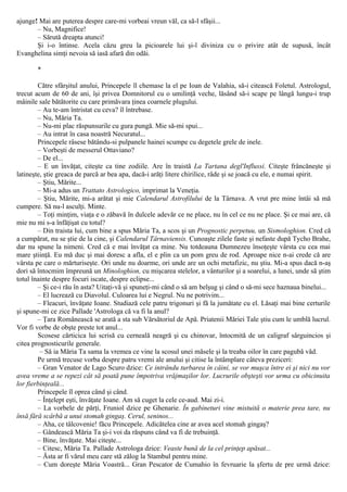 ajunge! Mai are puterea despre care-mi vorbeai vreun văl, ca să-l sfâşii...
– Nu, Magnifice!
– Sărută dreapta atunci!
Şi i-o întinse. Acela căzu greu la picioarele lui şi-l diviniza cu o privire atât de supusă, încât
Evanghelina simţi nevoia să iasă afară din odăi.
*
Către sfârşitul anului, Princepele îl chemase la el pe Ioan de Valahia, să-i citească Foletul. Astrologul,
trecut acum de 60 de ani, îşi privea Domnitorul cu o umilinţă veche, lăsând să-i scape pe lângă lungu-i trup
mâinile sale bătătorite cu care primăvara ţinea coarnele plugului.
– Au te-am întristat cu ceva? îl întrebase.
– Nu, Măria Ta.
– Nu-mi plac răspunsurile cu gura pungă. Mie să-mi spui...
– Au intrat în casa noastră Necuratul...
Princepele râsese bătându-si pulpanele hainei scumpe cu degetele grele de inele.
– Vorbeşti de messerul Ottaviano?
– De el...
– Ε un învăţat, citeşte ca tine zodiile. Are în traistă La Tartana degl'Influssi. Citeşte frâncăneşte şi
latineşte, ştie greaca de parcă ar bea apa, dacă-i arăţi litere chirilice, râde şi se joacă cu ele, e numai spirit.
– Ştiu, Mărite...
– Mi-a adus un Trattato Astrologico, imprimat la Veneţia.
– Ştiu, Mărite, mi-a arătat şi mie Calendarul Astrofilului de la Târnava. A vrut pre mine întâi să mă
cumpere. Să nu-l asculţi. Minte.
– Toţi minţim, viaţa e o zăbavă în dulcele adevăr ce ne place, nu în cel ce nu ne place. Şi ce mai are, că
mie nu mi s-a înfăţişat cu totul?
– Din traista lui, cum bine a spus Măria Ta, a scos şi un Prognostic perpetuu, un Sismologhion. Cred că
a cumpărat, nu se ştie de la cine, şi Calendarul Târnaviensis. Cunoaşte zilele faste şi nefaste după Tycho Brahe,
dar nu spune la nimeni. Cred că e mai învăţat ca mine. Nu totdeauna Dumnezeu însoţeşte vârsta cu cea mai
mare ştiinţă. Eu mă duc şi mai doresc a afla, el e plin ca un pom greu de rod. Aproape nice n-ai crede că are
vârsta pe care o mărturiseşte. Ori unde nu doarme, ori unde are un ochi metafizic, nu ştiu. Mi-a spus dacă n-aş
dori să întocmim împreună un Minologhion, cu mişcarea stelelor, a vânturilor şi a soarelui, a lunei, unde să ştim
totul înainte despre focuri iscate, despre eclipse...
– Şi ce-i rău în asta? Uitaţi-vă şi spuneţi-mi când o să am belşug şi când o să-mi sece haznaua binelui...
– El lucrează cu Diavolul. Culoarea lui e Negrul. Nu ne potrivim...
– Fleacuri, învăţate Ioane. Studiază cele patru trigonuri şi fă la jumătate cu el. Lăsaţi mai bine certurile
şi spune-mi ce zice Pallade 'Astrologa că va fi la anul?
– Ţara Românească se arată a sta sub Vărsătoriul de Apă. Priatenii Măriei Tale ştiu cum le umblă lucrul.
Vor fi vorbe de obşte preste tot anul...
Scosese cărticica lui scrisă cu cerneală neagră şi cu chinovar, întocmită de un caligraf sârguincios şi
citea prognosticurile generale.
– Să ia Măria Ta sama la vremea ce vine la scosul unei măsele şi la treaba oilor în care pagubă văd.
Pe urmă trecuse vorba despre patru vremi ale anului şi citise la întâmplare câteva preziceri:
– Gran Venator de Lago Scuro dzice: Ce intrându turbarea în câini, se vor muşca între ei şi nici nu vor
avea vreme a se repezi cât să poată pune împotriva vrăjmaşilor lor. Lucrurile obşteşti vor urma cu obicinuita
lor fierbinţeală...
Princepele îl oprea când şi când.
– Înţelept eşti, învăţate Ioane. Am să cuget la cele ce-aud. Mai zi-i.
– La vorbele de părţi, Fruniol dzice pe Ghenarie. În gabineturi vine mistuită o materie prea tare, nu
însă fără scârbă a unui stomah gingaş. Cerul, seninos...
– Aha, ce tâlcovenie! făcu Princepele. Adicătelea cine ar avea acel stomah gingaş?
– Gândească Măria Ta şi-i voi da răspuns când va fi de trebuinţă.
– Bine, învăţate. Mai citeşte...
– Citesc, Măria Ta. Pallade Astrologa dzice: Veaste bună de la cel prinţep apăsat...
– Ăsta ar fi vărul meu care stă zălog la Stambul pentru mine.
– Cum doreşte Măria Voastră... Gran Pescator de Cumahio în fevruarie la şfertu de pre urmă dzice:
 