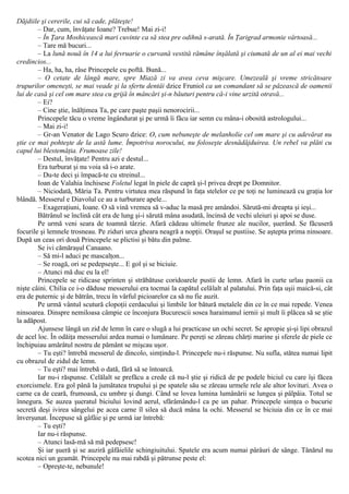 Dăjdiile şi cererile, cui să cade, plăteşte!
– Dar, cum, învăţate Ioane? Trebue! Mai zi-i!
– În Ţara Moshicească mari cuvinte ca să stea pre odihnă s-arată. În Ţarigrad armonie vârtoasă...
– Tare mă bucuri...
– La lună nouă în 14 a lui fevruarie o curvană vestită rămâne înşălată şi ciumată de un al ei mai vechi
credincios...
– Ha, ha, ha, râse Princepele cu poftă. Bună...
– O cetate de lângă mare, spre Miază zi va avea ceva mişcare. Umezeală şi vreme stricătoare
trupurilor omeneşti, se mai veade şi la sfertu dentâi dzice Fruniol ca un comandant să se păzească de oamenii
lui de casă şi cel om mare stea cu grijă în mâncări şi-n băuturi pentru că-i vine urzită otravă...
– Ei?
– Cine ştie, înălţimea Ta, pe care paşte paşii nenorocirii...
Princepele tăcu o vreme îngândurat şi pe urmă îi făcu iar semn cu mâna-i obosită astrologului...
– Mai zi-i!
– Gr-an Venator de Lago Scuro dzice: O, cum nebuneşte de melanholie cel om mare şi cu adevărat nu
ştie ce mai pohteşte de la astă lume. Împotriva norocului, nu foloseşte desnădăjduirea. Un rebel va plăti cu
capul lui blestemăţia. Frumoase zile!
– Destul, învăţate! Pentru azi e destul...
Era turburat şi nu voia să i-o arate.
– Du-te deci şi împacă-te cu streinul...
Ioan de Valahia închisese Foletul legat în piele de capră şi-l privea drept pe Domnitor.
– Niciodată, Măria Ta. Pentru virtutea mea răspund în faţa stelelor ce pe toţi ne luminează cu graţia lor
blândă. Messerul e Diavolul ce au a turburare apele...
– Exageraţiuni, Ioane. O să vină vremea să v-aduc la masă pre amândoi. Sărută-mi dreapta şi ieşi...
Bătrânul se înclină cât era de lung şi-i sărută mâna asudată, încinsă de vechi uleiuri şi apoi se duse.
Pe urmă veni seara de toamnă târzie. Afară cădeau ultimele frunze ale nucilor, şuerând. Se făcuseră
focurile şi lemnele trosneau. Pe ziduri urca gheara neagră a nopţii. Oraşul se pustiise. Se aştepta prima ninsoare.
După un ceas ori două Princepele se plictisi şi bătu din palme.
Se ivi cămăraşul Canaano.
– Să mi-l aduci pe mascalţon...
– Se roagă, ori se pedepseşte... Ε gol şi se biciuie.
– Atunci mă duc eu la el!
Princepele se ridicase sprinten şi străbătuse coridoarele pustii de lemn. Afară în curte urlau paonii ca
nişte câini. Chilia ce i-o dăduse messerului era tocmai la capătul celălalt al palatului. Prin faţa uşii maică-si, cât
era de puternic şi de bătrân, trecu în vârful picioarelor ca să nu fie auzit.
Pe urmă vântul scutură clopoţii cerdacului şi limbile lor bătură metalele din ce în ce mai repede. Venea
ninsoarea. Dinspre nemiloasa câmpie ce înconjura Bucurescii sosea haraimanul iernii şi mult îi plăcea să se ştie
la adăpost.
Ajunsese lângă un zid de lemn în care o slugă a lui practicase un ochi secret. Se apropie şi-şi lipi obrazul
de acel loc. În odăiţa messerului ardea numai o lumânare. Pe pereţi se zăreau chărţi marine şi sferele de piele ce
închipuiau amărâtul nostru de pământ se mişcau uşor.
– Tu eşti? întrebă messerul de dincolo, simţindu-l. Princepele nu-i răspunse. Nu sufla, stătea numai lipit
cu obrazul de zidul de lemn.
– Tu eşti? mai întrebă o dată, fără să se întoarcă.
Iar nu-i răspunse. Celălalt se prefăcu a crede că nu-l ştie şi ridică de pe podele biciul cu care îşi făcea
exorcismele. Era gol până la jumătatea trupului şi pe spatele său se zăreau urmele rele ale altor lovituri. Avea o
carne ca de ceară, frumoasă, cu umbre şi dungi. Când se lovea lumina lumânării se lungea şi pâlpâia. Totul se
înnegura. Se auzea şueratul biciului lovind aerul, sfărâmându-l ca pe un pahar. Princepele simţea o bucurie
secretă deşi ivirea sângelui pe acea carne îl silea să ducă mâna la ochi. Messerul se biciuia din ce în ce mai
înverşunat. Începuse să gâfâie şi pe urmă iar întrebă:
– Tu eşti?
Iar nu-i răspunse.
– Atunci lasă-mă să mă pedepsesc!
Şi iar şueră şi se auziră gâfâielile schingiuitului. Spatele era acum numai pârâuri de sânge. Tânărul nu
scotea nici un geamăt. Princepele nu mai rabdă şi pătrunse peste el:
– Opreşte-te, nebunule!
 