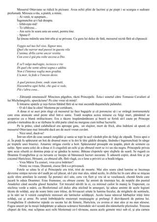 Messerul Ottaviano se ridică în picioare. Avea ochii plini de lacrimi şi pe piept i se scurgea o sudoare
profumată. Mirosea a râu, a piatră, a nimic.
– Ai venit, te aşteptam...
Îngenunchie şi-i luă dreapta.
– Izbăveşte-mă!
– Te izbăvesc...
– Am scris în seara asta un sonet, pentru tine.
– Spune-l!
Îşi ţineau mâinile una într-alta şi se priveau. Cu gura lui dulce de fată, messerul recită fără să clipească:
Veggio nel tuo bel viso, Signor mio,
Quel che narrar mal puossi in questa vila
L'anima, drlla carne ancor vestita.
Con esso è già piu volte ascesa a Dio.
Ε se'l vulgo malvagio, isciocco e rio
Di quel che sente altrui segna e addita.
Non è l'intensa voglia men gradita.
L'a,mor, la fede e l'onesto desio.
A quel pietoso fonte, onde siam tutii,
S'assembra ogni beltà, che quà si vede,
Più c'altra cosa...
– Zdreanţă omenească! Mincinos păgubos, răcni Princepele. Ăsta-i sonetul către Tomasso Cavalieri al
lui Michelangiolo, spurcăciune! Pe cine vreai să minţi!
Îi întoarse spatele şi ieşi-furios bătând fără să se mai ascundă duşumelele palatului.
– O să-l dau la câini! blestema pe coridoare,
A doua zi se auzi prin slugi că messerul îşi face bagajele şi că poroncise să i se strângă instrumentele
care erau aruncate unul peste altul într-o sanie. Toată noaptea aceea ninsese cu fulgi mari, pământul se
acoperise cu o blană strălucitoare. Era o tăcere înspăimântătoare şi boerii se feriră să-l caute pe Princepe
ştiindu-i meteahna de a se răzbuna în altă parte când nu mergeau cum trebue lucrurile.
Pe la prânz, când calabalâcul era aproape gata, un slujitor, mort de frică, abia îndrăzni să spună că
messerul Ottaviano mai întreabă dacă are de auzit vreun cuvânt.
– Nice unul, ducă-se!
Într-un sfert de ceas sunară zurgălăii şi sania se topi în acel văzduh plin de fulgi de zăpadă. Trecu apoi o
zi. În piaţă fu spânzurat un hoţ de drumul mare si la doi le tăie gâdele dreapta, lăsându-i îngenunchiaţi în sânge
pe treptele unei biserici. Amarnic strigau ciorile a hoit. Spânzuratul proaspăt sta ţeapăn, păzit de seimeni cu
suliţe. Spre seara celei de a doua zi îi ciuguliră un ochi şi pe obrazul mort se ivi un râu negru. Princepele privea
spre acea siluetă ce domina piaţa şi se gândea la nemic. Băteau clopotele spre slujbele de seară. Se rugară cu
Doamna Evanghelina şi cu nevasta ce începu să bănuiască lucruri necurate. Îi aduseră copiii, două fete şi pe
coconul Haricleiei, Hrisanti, cu obrazul alb, fără vlagă, cu o lene a privirii ce a boală trăgea.
– Vrea Măria Ta ceaiuri, vrea ceva întăritor?
– Nimic nu vreau, Doamnă, zisese fără s-o privească.
Fetele se uitau la el şi Princepele era trist, trist de moarte. Mai ales seara când lumina se încenuşa
devreme simţea nevoia să-l audă pe cel plecat, să-l ştie mai ales, stând acolo, în chilia lui în care abia se mişcau
acele sfere armilare la curenţi. Îşi porunci să-l uite, ceru vin fiert şi vru să se veselească, chemă fetele care
jucară în odaia Doamnei. Erau frumoase, cu obraze curate. Îşi aminti de tinereţea lui, de nopţile din pustiul
Anadoliei când asculta glasul hienelor. Tot trecutul năvăli în ei, cu mirosul cailor în manej la Trapezunt, cu
sticlirea verde a mării, cu Bosforionul cel dulce abia sticlind în amurguri, îşi aduse aminte de acele legiuni
tăcute de soldaţi, arşi de soare între care trăise, de bivuacuri uitate la lumina focului, de strigătele de sentinele,
şi în nări iar îi veniră cumplitele mirosuri ale latrinelor soldăţeşti. Acolo luase năravul bărbaţilor trăiţi între
soldaţi, cai şi arme. Pe urmă îmbrăţişările muiereşti meşteşugite şi prelungi îl dezvăţaseră de patima lui.
Evanghelina îl căsătorise repede cu uscata lui de femeie, Haricleia, cu averea ei mai ales şi nu mai alesese.
Fugea uneori pe la moşii îndepărtate şi aducea scârnave hierodule să-l scoată din nămolurile plictisului. Treceau
chipuri de fete, mai sclipeau acei ochi blestemaţi ce-l râvneau, auzea acele gemete mici sub el, şi ştia carnea
 