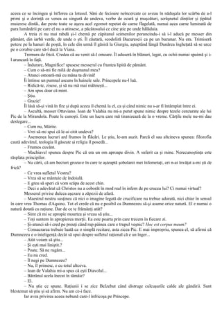 aceea ce se încingea şi înflorea ca lotusul. Sâni de fecioare neîncercate ce aveau în năduşala lor scârba de a-l
primi şi o dorinţă ce venea ea singură de undeva, vorbe de ocară şi muşcături, scrâşnetul dinţilor şi ţipătul
muieresc dintâi, dar peste toate se aşeza acel zgomot repetat de carne flagelată, numai acea carne luminată de
para lumânării pe care el nu o atinsese, a păcătosului ce cine ştie pe unde hălăduia.
A treia zi nu mai rabdă şi-l chemă pe căpitanul seimenilor poruncindu-i să i-l aducă pe messer din
pământ, din iarbă verde, de unde o şti. Îl căutară, scodoliră Bucurescii ca pe un buzunar. Nu era. Trimiseră
potere pe la hanuri de poştă, în cele din urmă îl găsiră la Giurgiu, aşteptând lângă Dunărea îngheţată să se urce
pe o corabie care să-l ducă la Viana.
Tremura de frică. Credea că au venit să-l omoare. Îl aduseră în blănuri, legat, cu ochii numai spaimă şi i-
l aruncară în faţă.
– Îndurare, Magnifice! spusese messerul cu fruntea lipită de pământ.
– Cum o să-mi fie milă de duşmanul meu?
– Atunci omoară-mă cu mâna ta divină!
Îi întinse un pumnal ascuns în hainele sale. Princepele nu-l luă.
– Ridică-te, zisese, şi să nu mă mai mâhneşti...
– Am spus doar că mint.
– Ştiu.
– Grazie!
Îl lăsă să-şi vină în fire şi după aceea îl chemă la el, ca şi când nimic nu s-ar fi întâmplat între ei.
– Ascultă, messer Ottaviano. Ioan de Valahia nu mi-a putut spune nimic despre tezele cenzurate ale lui
Pic de la Mirandola. Poate le cunoşti. Este un lucru care mă tiranizează de la o vreme. Cărţile mele nu-mi dau
deslegare...
– Cum nu, Mărite.
– Vrei să-mi spui că le-ai citit undeva?
– Asemenea lucruri ard frumos în flăcări. Le ştiu, le-am auzit. Parcă el sau altcineva spunea: filozofia
caută adevărul, teologia îl găseşte şi religia îl posedă...
– Frumos cuvânt.
– Machiavel spunea despre Pic că era un om aproape divin. A suferit ca şi mine. Nerecunoştinţa este
răsplata principilor.
– Nu cârti, că am beciuri grozave în care te aşteaptă şobolanii mei înfometaţi, ori n-ai învăţat a-mi şti de
frică?
– Ce vrea sufletul Vostru?
– Vrea să se mântuie de îndoială.
– Ε greu să speri că vom scăpa de acest chin.
– Deci e adevărat că Christos nu a coborât în mod real în infern de pe crucea lui? Ci numai virtual?
Messerul privise dulcea aşezare a zăpezii de afară.
– Maestrul nostru susţinea că nici o imagine legată de crucificare nu trebue adorată, nici chiar în sensul
în care vrea Thomas d'Aquino. Tot el crede că nu e posibil ca Dumnezeu să-şi asume orice natură. El e numai o
natură dotată cu raţiune. Dar de ce te frămânţi atât?
– Simt că mi se apropie moartea şi vreau să ştiu...
– Toţi suntem în apropierea morţii. Ea este poarta prin care trecem în fiecare zi.
– Şi-atunci să-i cred pe preuţi când rup pâinea care e trupul veşnic? Hoc est corpus meum?
– Consacrarea trebuie luată ca o simplă recitare, asta zicea Pic. Ε mai impropriu, spunea el, să afirmi că
Dumnezeu e o inteligenţă decât să spui despre sufletul raţional că e un înger...
– Atât voiam să ştiu...
– Şi eşti mai liniştit.?
– Poate. Să ne rugăm...
– Eu nu cred.
– Îl negi pe Dumnezeu?
– Nu, îl primesc, e cu totul altceva.
– Ioan de Valahia mi-a spus că eşti Diavolul...
– Bătrânul acela înecat în tămâie?
– El.
– Nu ştie ce spune. Raţiunii i se zice Belzebut când distruge culcuşurile calde ale gândirii. Sunt
blestemat să ştiu şi să afirm. Nu am ce-i face.
Iar avea privirea aceea nebună care-l înfricoşa pe Princepe.
 