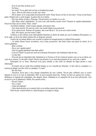 – N-ar fi mai bine să bem ceva?
– Nu beau.
– Iar minţi! Te-au găsit într-un han cu borâtură pe piept.
– Aşa e. Dar nu mai eram eu acela care vărsa.
– Mi-ar place să te ocupi puţin de petrecerile mele. Poate facem un bal cu travestiri. Vreau să mă bucur
puţin. Palatul este o ocnă neagră. Aş pleca din el şi mâine.
– Din tine trebue să pleci, Princepe. Eşti prizonier ca Ugolin şi n-o ştii.
– Mă sfâşie câinii melanholiei. Tu auzi cum urlă tăcerea acestei ierni? Suntem la capătul pământului.
Parcă în Sciţia sau în ultima Thule, simţi?
Ascultară amândoi. Afară creştea zăpada, strat peste strat.
– Am văzut mortul. Nu mai are ochi, zise moale după aceea messerul.
– El ţi-a ţinut locul. Puteam să-l graţiez, dar n-am făcut-o. Ţie ţi-au scos ochii ciorile.
– Ştiu. M-a durut, am mai murit o dată...
Vorbeau ca doi nebuni şi pe afară pândea Doamna cu fetele de mână, pe care le înfăţoşa Princepelui, ca
să le vadă, ca să-şi mai aducă aminte din ce dragoste ieşiseră.
Venise iar un amurg târâtor care scurmă cu ghiara lui neagră pereţii şi sufletul Princepelui.
– Ar trebui făcute niscai invenţiuni, ceva, nişte pasquinate, dar boerii ăştia sunt greoi la minte, în ei
carnea gândeşte.
– Bine vorbeşti.
– De ce nu-i zgudui puţin?
– Poţi să zgudui pământul ăsta fără suflet?
– Cum nu? Dacă l-ai pune pe unul să-şi denunţe fiul pentru rele închipuite faţă de tine...
– Le dau idei.
– Frica de rău nu împiedică răul. Gândeşte-te ce frumos ar fi să-i torturezi pentru ceea ce nu au făcut, să-
i pui să se urască. Ce dovadă a forţei! Strică-i pe prieteni cu cei mai buni prieteni ai lor, asta este o operă.
Princepele iar se temu. Messerul avea gura umedă, şi din ochii lui albaştri de înger picura o rouă
înduioşată.
– O mamă care-şi ucide fiica minţind despre ea că a insultat pe Doamna. A face răul şi a pedepsi e o
nemica pe lângă a nu face răul şi a pedepsi. Ce spui?
– Îmi dai frică.
– Încearcă. Jocul ăsta o să-ţi alunge melanholia de care vorbeai. Nu-mi plac sufletele care se usucă
tânjind la ceva ce le este la îndemână. Mor să aud crescând aurul tău. Trebue să facă un zgomot de vierme...
Mulţimea se îngraşă din nedreptate, din sângele altora. Gândeşte-te că supuşilor tăi le-ar trece plictiseala. Aici
nu au la ce să se gândească. Haide, fă-o pentru mine...
– Să mai vedem...
– Nu e vreme.
– Unde mă împingi?
– Către desăvârşirea ta şi a puterii tale ce nu trebue ajunsă de nimeni.
Fără să ştie vreunul dintre ei, afară începuse să ningă cu sânge.
 
