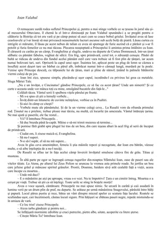 Ioan Valahul
O remuşcare surdă rodea sufletul Princepelui şi, pentru a mai stinge vorbele ce se ţeseau în jurul său şi-
al messerului Ottaviano, îl chemă la el într-o dimineaţă pe Ioan Valahul spunându-i a se pregăti pentru o
călătorie la Bistriţa că tot era vară şi pe câmp puteai să auzi cum se coace bobul griului. Învăţatul avea să lase
ceasloavele şi l-ar însoţi să mai privească neasemuitele lucruri ascunse sub acele bolţi de piatră. Lăsau curtea cu
intrigile ei mărunte, îl lăsau pe acest nebun de talian ce avea să spumege de furie auzind că e părăsit şi s-ar fi
potolit şi furia femeilor ce nu mai tăceau. Plecarea neaşteptată a Princepelui îi amintea prima întâlnire cu Ioan.
Îl căraseră cu carâta pe un câmp, Evanghelina şi slugile, undeva nu departe de Curtea Domnească, într-un ţinut
sălbatic cu pământ fabulos, veghiat de sălcii. Era frig, spre primăvară, cerul tot, o zdreanţă cenuşie. Păsări de
baltă se ridicau de undeva din fundul acelui pământ ostil care vara trebuie să fi fost plin de ţânţari, iar acum
numai bolovani tari, suri. Opriseră la capul unui ogor. Înaintea lor, aplecat peste un plug de lemn se căznea a
însufleţi acest deşert tare un bărbat cu părul alb, îmbrăcat numai într-o cămaşă lungă, murdară pe la poale.
Venise spre Princepe desculţ, cu tălpoaiele lui de ţăran, mari şi pline de nămol, ţinând în palmele bătătorite
viermi culeşi de pe jos.
– Ioan îmi zice, spusese simplu, plecându-şi uşor capul, iscodindu-l cu privirea lui grea ca metalele.
Sluga Măriei Tale.
„Nu e un învăţat, e Cincinatus! gândise Princepele, ce să fac cu acest ţăran? Unde am nimerit? Şi ce
curte e aceasta unde vor mânca toţi cu mine, smulgând bucatele din faţă-le..."
Celălalt tăcea. Vântul serii îi spulbera viţele părului pe frunte.
– Mi s-a spus că ştii a înmulţi vorbele...
– Învăţ dintr-un întuneric de cuvinte neînţelese, vorbise ca în Psaltiri.
– Şi-aici în câmp ce citeşti?
– Vorbele mute ale pământului. Şi de la un vierme culegi ceva... La Rusalii vom da ofranda primului
rod. Ţinutul nu e prielnic, trebue ploaie mai târziu, nu multă, că locurile ţin umezeala. Vântul întăreşte ţarina.
Ne mai ajută şi paserile, ele fac restul...
– Vii? îl întrebase Princepele. .
– Să duc brazda până la-capăt. Mâine o să-mi trimit muierea să termine...
Şi pornise fără grabă spre plugul lui tras de un bou, din care ieşeau aburi în acel frig al serii de început
de primăvară.
– Ciudat om, îi zisese maică-si, Evanghelina.
– Să nu-l superi.
– N-o să-l supăr, el să nu mă supere...
Avea în glas ceva ameninţător, femeia îi ştia mâinile repezi şi necugetate, dar Ioan era bătrân, văzuse
multe, o să aibe înţelepţia de a nu-l necăji.
De Rusalii se aflau iar în faţa acelui câmp înverzit învăţatul smulsese câteva fire de grâu. Tăiau şi
musteau.
– În altă parte pe ogor se îngroapă cenuşa rugurilor din-noaptea Sfântului Ioan, oase de paseri sau ale
vitelor tăiate. La Atena, pe altarul lui Zeus Polion se aruncau la vremea asta primele roade. Se jertfea un bou
care jefuise grâul şi mâncase spiritul grânelor. Prostii, Doamne, haidem să-ţi arăt cealaltă faţă a vieţii, aceea
care începe cu moartea...
– Unde mă duci?
– Ε o mânăstire pe aici pe aproape, vreau s-o vezi. Nu te împotrivi! Ţara e un cimitir întreg. Moartea o a
cerşut pe viaţă. Trebue să ştii ca să înţelegi. Toate urile se sting în braţele morţii!
Avea o voce uşoară, cântătoare. Princepele nu mai spuse nimic. Se urcară în carâtă şi caii asudară în
lumina verii pe un drum plin de praf, nu departe. Se arătase pe urmă mânăstirea Snagovului, părăsită între bălţi
şi papură. Locul părea pustiu şi rece, bătea un vânt dinspre miezul apelor ce scutura faţa lacului. Roatele se
scufundau uşor, caii încetiniseră, căutau locuri sigure. Prin hăţişuri se zbăteau paseri negre, repede mistuindu-se
în amiaza de vară.
– Ce loc trist! zisese Princepele.
– Aicea iarba gândeşte şi pentru noi...
Se înfăţişară morminte zdrobite şi cruci putrezite, pietre albe, uitate, acoperite cu litere şterse.
– Citeşte Măria Ta? întrebase Ioan.
 
