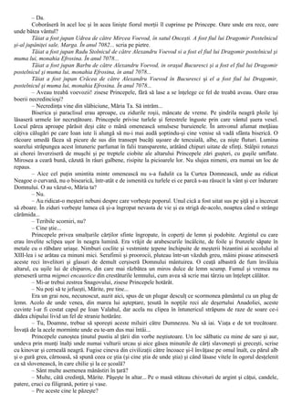 – Da.
Coborâseră în acel loc şi în acea linişte fiorul morţii îl cuprinse pe Princepe. Oare unde era rece, oare
unde bătea vântul?
Tăiat a fost jupan Udrea de către Mircea Voevod, în satul Onceşti. A fost fiul lui Dragomir Postelnicul
şi-al jupâniţei sale, Marga. În anul 7082... scria pe pietre.
Tăiat a fost jupan Radu Stolnicul de către Alexandru Voevod si a fost el fiul lui Dragomir postelnicul şi
muma lui, monahia Efrosina. În anul 7078...
Tăiat a fost jupan Barbu de către Alexandru Voevod, in oraşul Bucuresci şi a fost el fiul lui Dragomir
postelnicul şi muma lui, monahia Efrosina, în anul 7078...
Tăiat a fost jupan Crăcea de către Alexandru Voevod în Bucuresci şi el a fost fiul lui Dragomir,
postelnicul şi muma lui, monahia Efrosina. În anul 7078...
– Aveau treabă voevozii! zisese Princepele, fără să lase a se înţelege ce fel de treabă aveau. Oare erau
boerii necredincioşi?
– Necredinţa vine din slăbiciune, Măria Ta. Să intrăm...
Biserica şi paraclisul erau aproape, cu zidurile roşii, mâncate de vreme. Pe şindrila neagră ploile îşi
lăsaseră urmele lor necruţătoare. Princepele privise turlele şi ferestrele înguste prin care vântul şuera vesel.
Locul părea aproape părăsit deşi câte o mână omenească smulsese buruienele. În amvonul afumat moţăiau
câţiva călugări pe care Ioan iute îi alungă să nu-i mai audă şoptindu-şi cine venise să vadă sfânta biserică. O
răcoare umedă făcea să picure de sus din transept bucăţi uşoare de tencuială, albe, ca nişte fluturi. Lumina
soarelui străpungea acest întuneric parfumat în falii transparente, arătând chipuri uitate de sfinţi. Stâlpii rotunzi
ai chorei înverziseră de muşchi şi pe treptele ciobite ale altarului Princepele zări guşteri, cu guşile umflate.
Mirosea a ceară bună, căzută în râuri galbene, risipite la picioarele lor. Nu slujea nimeni, era numai un loc de
repaus.
– Aice cel puţin smintita minte omenească nu s-a fudulit ca la Curtea Domnească, unde au ridicat
Neagoe o curvană, nu o bisearică, într-atât e de ismenită cu turlele ei ce parcă s-au răsucit la vânt şi cer îndurare
Domnului. O au văzut-o, Măria ta?
– Nu.
– Au ridicat-o meşteri nebuni despre care vorbeşte poporul. Unul cică a fost uitat sus pe şiţă şi a încercat
sâ zboare. În ziduri vorbeşte lumea că şi-a îngropat nevasta de vie şi ea strigă de-acolo, noaptea când o strânge
cărămida...
– Teribile scorniri, nu?
– Cine ştie...
Princepele privea smalţurile cărţilor sfinte îngropate, în coperţi de lemn şi podobite. Argintul cu care
erau învelite sclipea uşor în neagra lumină. Era vrăjit de arabescurile încâlcite, de foile şi frunzele săpate în
metale cu o răbdare uriaşe. Nimburi coclite şi vestminte ţepene închipuite de meşterii bizantini ai secolului al
XIII-lea i se arătau ca minuni mici. Serafimii şi proorocii, pluteau într-un văzduh greu, mâini pioase atinseseră
aceste reci învelitori şi glasuri de demult cerşiseră Domnului mântuirea. O ceaţă albastră de fum învăluia
altarul, cu uşile lui de chiparos, din care mai răzbătea un miros dulce de lemn scump. Fumul şi vremea nu
şterseseră urma migmei encaustice din crestăturile lemnului, cum avea să scrie mai târziu un înţelept călător.
– Mi-ar trebui zestrea Snagovului, zisese Princepele hotărât.
– Nu poţi să te jefueşti, Mărite, pre tine...
Era un grai nou, necunoscut, auzit aici, spus de un plugar desculţ ce scormonea pământul cu un plug de
lemn. Acolo de unde venea, din marea lui aşteptare, ţesută în nopţile reci ale deşertului Anadoliei, aceste
cuvinte l-ar fi costat capul pe Ioan Valahul, dar acela nu clipea în întunericul străpuns de raze de soare ce-i
dădea chipului livid un fel de stranie hotărâre.
– Tu, Doamne, trebue să sporeşti aceste miluiri către Dumnezeu. Nu să iai. Viaţa e de tot trecătoare.
Învaţă de la acele morminte unde eu te-am dus mai întâi...
Princepele cunoştea ţinutul pustiu al ţării din vorbe neştiutoare. Un loc sălbatic cu mine de sare şi aur,
undeva prin munţi înalţi unde numai vulturii urcau şi aice găsea minunile de cărţi slavoneşti şi greceşti, scrise
cu kinovar şi cerneală neagră. Fugise cineva din civilizaţii către încoace şi-l învăţase pe omul înalt, cu părul alb
şi o gură grea, cărnoasă, să spună ceea ce ştia (şi cine ştia de unde ştia) şi când lăsase vitele în ogorul desţelenit
ca să slovenească, în care chilie şi la ce şcoală?
– Sânt multe asemenea mânăstiri în ţară?
– Multe, câtă credinţă, Mărite. Păşeşte în altar... Pe o masă stăteau chivoturi de argint şi căţui, candele,
patere, cruci cu filigrană, potire şi vase.
– Pre aceste cine le păzeşte?
 