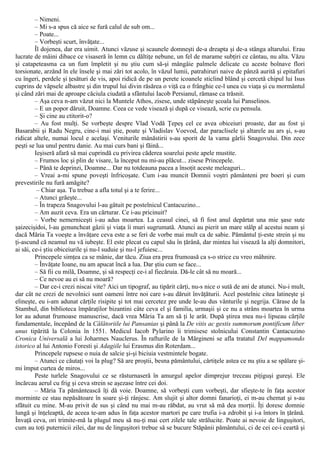 – Nimeni.
– Mi s-a spus că aice se fură calul de sub om...
– Poate...
– Vorbeşti scurt, învăţate...
Îl dojenea, dar era uimit. Atunci văzuse şi scaunele domneşti de-a dreapta şi de-a stânga altarului. Erau
lucrate de mâini dibace ce visaseră în lemn cu dăltiţe nebune, un fel de marame subţiri ce cântau, nu alta. Văzu
şi catapeteasma ca un fum împletit şi nu ştiu cum să-şi mângâie palmele delicate cu aceste bolnave flori
torsionate, arzând în ele însele şi mai zări tot acolo, în văzul lumii, patrahiruri naive de pânză aurită şi epitafuri
cu îngeri, perdele şi ţesături de vis, apoi ridică de pe un perete icoanele sticlind blând şi cercetă chipul lui Isus
cuprins de văpsele albastre şi din trupul lui divin răsărea o viţă ca o frânghie ce-l unea cu viaţa şi cu mormântul
şi când zări mai de aproape căciula ciudată a sfântului Iacob Persianul, rămase ca trăsnit.
– Aşa ceva n-am văzut nici la Muntele Athos, zisese, unde stăpâneşte şcoala lui Panselinos.
– Ε un popor dăruit, Doamne. Ceea ce vede visează şi după ce visează, scrie cu pensula.
– Şi cine au ctitorit-o?
– Au fost mulţi. Se vorbeşte despre Vlad Vodă Ţepeş cel ce avea obiceiuri proaste, dar au fost şi
Basarabii şi Radu Negru, cine-i mai ştie, poate şi Vladislav Voevod, dar paraclisele şi altarele au ars şi, s-au
ridicat altele, numai locul e acelaşi. Veniturile mânăstirii s-au sporit de la vama gârlii Snagovului. Din zece
peşti se lua unul pentru danie. Au mai curs bani şi făină...
Ieşiseră afară să mai cuprindă cu privirea căderea soarelui peste apele mustite.
– Frumos loc şi plin de visare, la început nu mi-au plăcut... zisese Princepele.
– Până te deprinzi, Doamne... Dar nu totdeauna pacea a însoţit aceste meleaguri...
– Vreai a-mi spune poveşti înfricoşate. Cum i-au muncit Domnii voştri pământeni pre boeri şi cum
prevestirile nu fură amăgite?
– Chiar aşa. Tu trebue a afla totul şi a te ferire...
– Atunci grăeşte...
– În trapeza Snagovului l-au gâtuit pe postelnicul Cantacuzino...
– Am auzit ceva. Era un cărturar. Ce i-au pricinuit?
– Vorbe nemerniceşti i-au adus moartea. La ceasul cinei, să fi fost anul depărtat una mie şase sute
şaizecişidoi, l-au genuncheat gâzii şi viaţa îi muri sugrumată. Atunci au pierit un mare stâlp al acestui neam şi
dacă Măria Ta voeşte a învăţare ceva este a se feri de vorbe mai mult ca de sabie. Pământul ţi-este strein şi nu
ţi-ascund că neamul nu vă iubeşte. El este plecat cu capul său în ţărână, dar mintea lui visează la alţi domnitori,
ai săi, ce-i ştiu obiceiurile şi nu-l suduie şi nu-l jefuiesc...
Princepele simţea ca se mânie, dar tăcu. Ziua era prea frumoasă ca s-o strice cu vreo mâhnire.
– Învăţate Ioane, nu am apucat încă a lua. Dar ştiu cum se face...
– Să fii cu milă, Doamne, şi să respecţi ce-i al fiecăruia. Dă-le cât să nu moară...
– Ce nevoe au ei să nu moară?
– Dar ce-i crezi niscai vite? Aici un tipograf, au tipărit cărţi, nu-s nice o sută de ani de atunci. Nu-i mult,
dar cât ne crezi de nevolnici sunt oameni între noi care s-au dăruit învăţăturii. Acel postelnic citea latineşte şi
elineşte, eu i-am adunat cărţile risipite şi tot mai cercetez pre unde le-au dus vânturile şi negrija. Cărase de la
Stambul, din biblioteca împăraţilor bizantini câte ceva el şi familia, urmaşii şi ce nu a strâns moartea în urma
lor au adunat frumoase manuscrise, dacă vrea Măria Ta am să ţi le arăt. După ştirea mea nu-i lipseau cărţile
fundamentale, începând de la Călătoriile lui Pansanias şi până la De vitis ac gestis summorum pontificum liber
unus tipărită la Colonia în 1551. Medicul Iacob Pylarino îi trimisese stolnicului Constantin Cantacuzino
Cronica Universală a lui Joharmes Nauclerus. În rafturile de la Mărgineni se afla tratatul Del mappamondo
istorico al lui Antonio Foresti şi Adagiile lui Erasmus din Roterdam...
Princepele rupsese o nuia de salcie şi-şi biciuia vestmintele bogate.
– Atunci ce căutaţi voi la plug? Să are proştii, besna pământului, cârtiţele astea ce nu ştiu a se spălare şi-
mi împut curtea de miros...
Peste turlele Snagovului ce se răsturnaseră în amurgul apelor dimprejur treceau piţiguşi gureşi. Ele
încărcau aerul cu frig şi ceva strein se aşezase între cei doi.
– Măria Ta pământească îţi dă voie. Doamne, să vorbeşti cum vorbeşti, dar sfieşte-te în faţa acestor
morminte ce stau nepăsătoare în soare şi-ţi rânjesc. Am slujit şi altor domni fanarioţi, ei m-au chemat şi s-au
sfătuit cu mine. M-au privit de sus şi când nu mai m-au răbdat, au vrut să mă dea morţii. Îţi doresc domnie
lungă şi înţeleaptă, de aceea te-am adus în faţa acestor martori pe care trufia i-a zdrobit şi i-a întors în ţărână.
Învaţă ceva, ori trimite-mă la plugul meu să nu-ţi mai cert zilele tale strălucite. Poate ai nevoie de linguşitori,
cum au toţi puternicii zilei, dar nu de linguşitori trebue să se bucure Stăpânii pământului, ci de cei ce-i ceartă şi
 